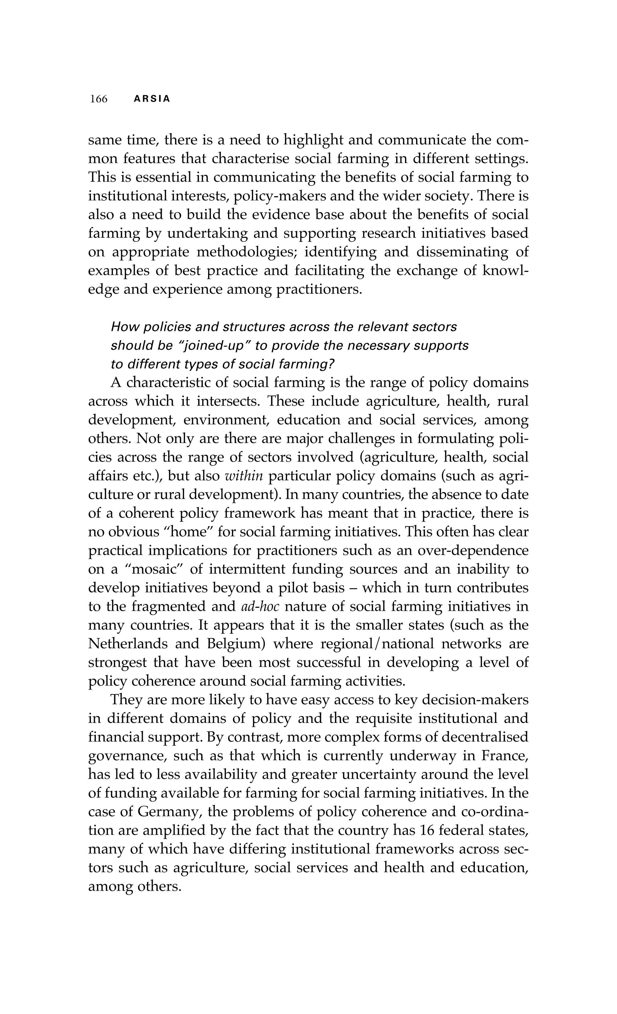 116666 AA RR SS II AA 
same time, there is a need to highlight and communicate the com-mon 
features that characterise social farming in different settings. 
This is essential in communicating the benefits of social farming to 
institutional interests, policy-makers and the wider society. There is 
also a need to build the evidence base about the benefits of social 
farming by undertaking and supporting research initiatives based 
on appropriate methodologies; identifying and disseminating of 
examples of best practice and facilitating the exchange of knowl-edge 
and experience among practitioners. 
How policies and structures across the relevant sectors 
should be “joined-up” to provide the necessary supports 
to different types of social farming? 
A characteristic of social farming is the range of policy domains 
across which it intersects. These include agriculture, health, rural 
development, environment, education and social services, among 
others. Not only are there are major challenges in formulating poli-cies 
across the range of sectors involved (agriculture, health, social 
affairs etc.), but also within particular policy domains (such as agri-culture 
or rural development). In many countries, the absence to date 
of a coherent policy framework has meant that in practice, there is 
no obvious “home” for social farming initiatives. This often has clear 
practical implications for practitioners such as an over-dependence 
on a “mosaic” of intermittent funding sources and an inability to 
develop initiatives beyond a pilot basis – which in turn contributes 
to the fragmented and ad-hoc nature of social farming initiatives in 
many countries. It appears that it is the smaller states (such as the 
Netherlands and Belgium) where regional/national networks are 
strongest that have been most successful in developing a level of 
policy coherence around social farming activities. 
They are more likely to have easy access to key decision-makers 
in different domains of policy and the requisite institutional and 
financial support. By contrast, more complex forms of decentralised 
governance, such as that which is currently underway in France, 
has led to less availability and greater uncertainty around the level 
of funding available for farming for social farming initiatives. In the 
case of Germany, the problems of policy coherence and co-ordina-tion 
are amplified by the fact that the country has 16 federal states, 
many of which have differing institutional frameworks across sec-tors 
such as agriculture, social services and health and education, 
among others. 
 