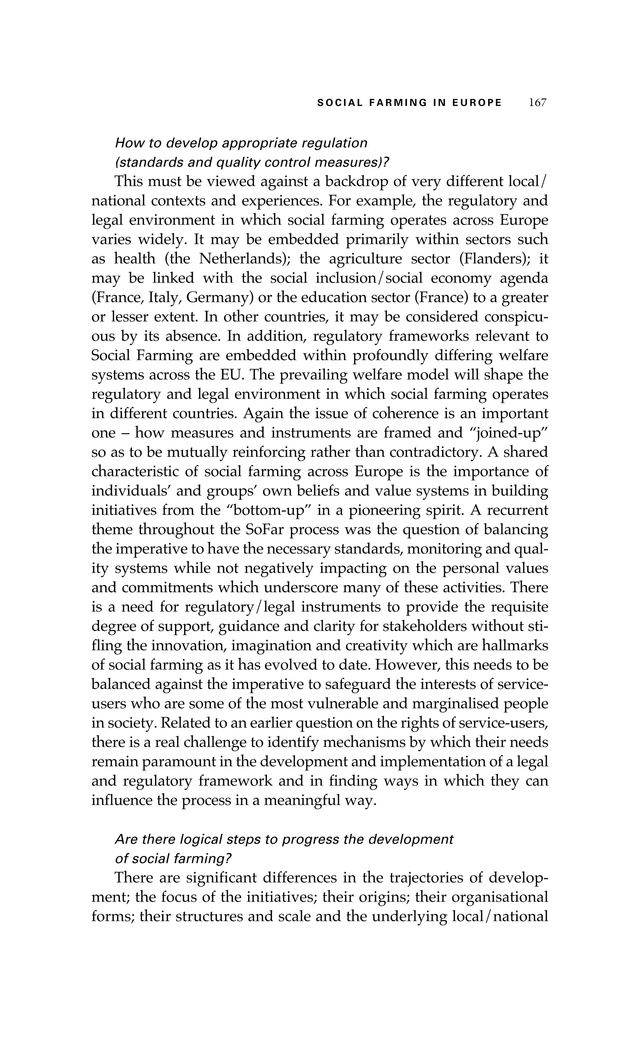 SS ooaaccii ll aaffrr mmii nn gg ii nn EE uu rr ooeepp 116677 
How to develop appropriate regulation 
(standards and quality control measures)? 
This must be viewed against a backdrop of very different local/ 
national contexts and experiences. For example, the regulatory and 
legal environment in which social farming operates across Europe 
varies widely. It may be embedded primarily within sectors such 
as health (the Netherlands); the agriculture sector (Flanders); it 
may be linked with the social inclusion/social economy agenda 
(France, Italy, Germany) or the education sector (France) to a greater 
or lesser extent. In other countries, it may be considered conspicu-ous 
by its absence. In addition, regulatory frameworks relevant to 
Social Farming are embedded within profoundly differing welfare 
systems across the EU. The prevailing welfare model will shape the 
regulatory and legal environment in which social farming operates 
in different countries. Again the issue of coherence is an important 
one – how measures and instruments are framed and “joined-up” 
so as to be mutually reinforcing rather than contradictory. A shared 
characteristic of social farming across Europe is the importance of 
individuals’ and groups’ own beliefs and value systems in building 
initiatives from the “bottom-up” in a pioneering spirit. A recurrent 
theme throughout the SoFar process was the question of balancing 
the imperative to have the necessary standards, monitoring and qual-ity 
systems while not negatively impacting on the personal values 
and commitments which underscore many of these activities. There 
is a need for regulatory/legal instruments to provide the requisite 
degree of support, guidance and clarity for stakeholders without sti-fling 
the innovation, imagination and creativity which are hallmarks 
of social farming as it has evolved to date. However, this needs to be 
balanced against the imperative to safeguard the interests of service-users 
who are some of the most vulnerable and marginalised people 
in society. Related to an earlier question on the rights of service-users, 
there is a real challenge to identify mechanisms by which their needs 
remain paramount in the development and implementation of a legal 
and regulatory framework and in finding ways in which they can 
influence the process in a meaningful way. 
Are there logical steps to progress the development 
of social farming? 
There are significant differences in the trajectories of develop-ment; 
the focus of the initiatives; their origins; their organisational 
forms; their structures and scale and the underlying local/national 
 