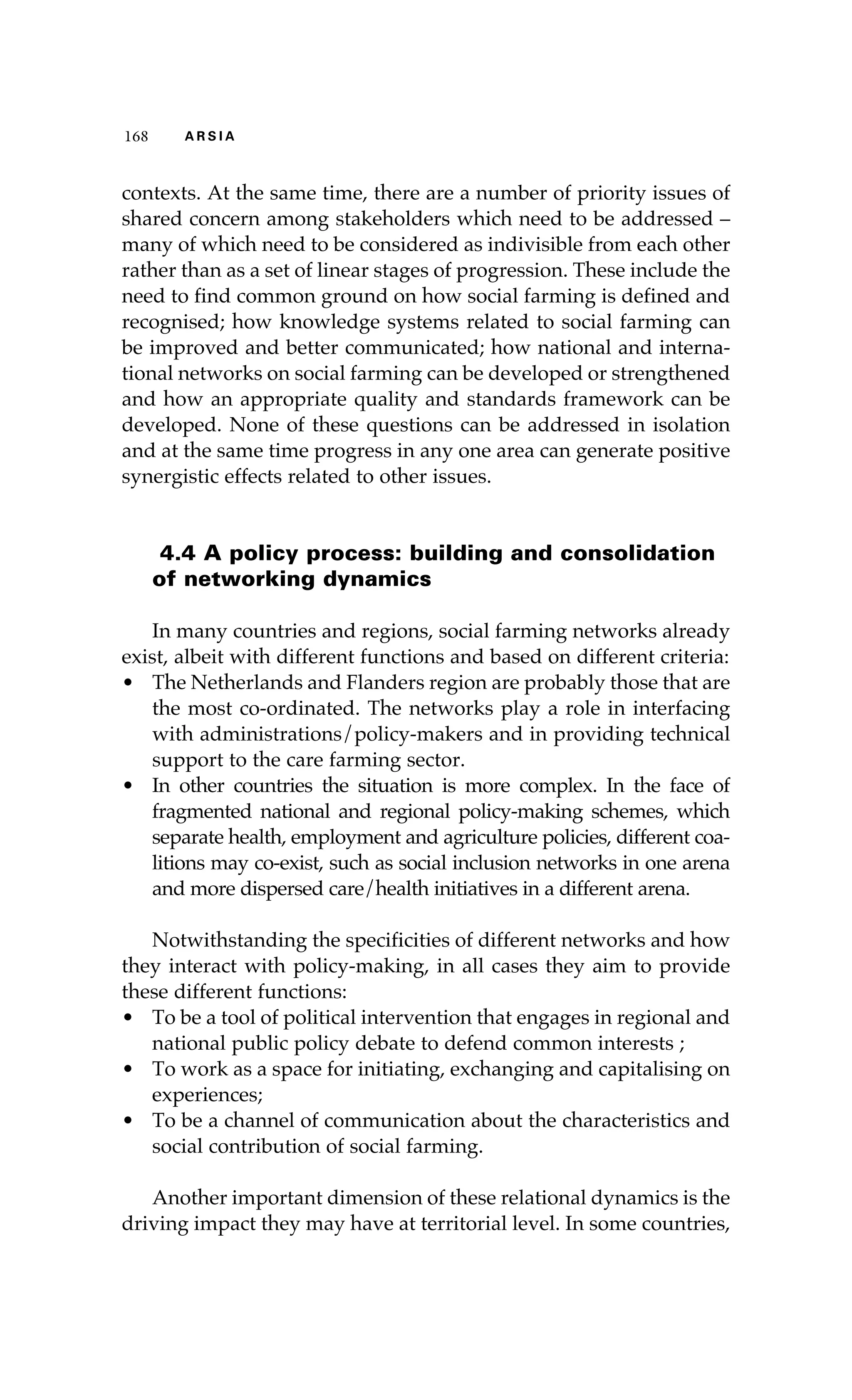 116688 AA RR SS II AA 
contexts. At the same time, there are a number of priority issues of 
shared concern among stakeholders which need to be addressed – 
many of which need to be considered as indivisible from each other 
rather than as a set of linear stages of progression. These include the 
need to find common ground on how social farming is defined and 
recognised; how knowledge systems related to social farming can 
be improved and better communicated; how national and interna-tional 
networks on social farming can be developed or strengthened 
and how an appropriate quality and standards framework can be 
developed. None of these questions can be addressed in isolation 
and at the same time progress in any one area can generate positive 
synergistic effects related to other issues. 
4.4 A policy process: building and consolidation 
of networking dynamics 
In many countries and regions, social farming networks already 
exist, albeit with different functions and based on different criteria: 
• The Netherlands and Flanders region are probably those that are 
the most co-ordinated. The networks play a role in interfacing 
with administrations/policy-makers and in providing technical 
support to the care farming sector. 
• In other countries the situation is more complex. In the face of 
fragmented national and regional policy-making schemes, which 
separate health, employment and agriculture policies, different coa-litions 
may co-exist, such as social inclusion networks in one arena 
and more dispersed care/health initiatives in a different arena. 
Notwithstanding the specificities of different networks and how 
they interact with policy-making, in all cases they aim to provide 
these different functions: 
• To be a tool of political intervention that engages in regional and 
national public policy debate to defend common interests ; 
• To work as a space for initiating, exchanging and capitalising on 
experiences; 
• To be a channel of communication about the characteristics and 
social contribution of social farming. 
Another important dimension of these relational dynamics is the 
driving impact they may have at territorial level. In some countries, 
 