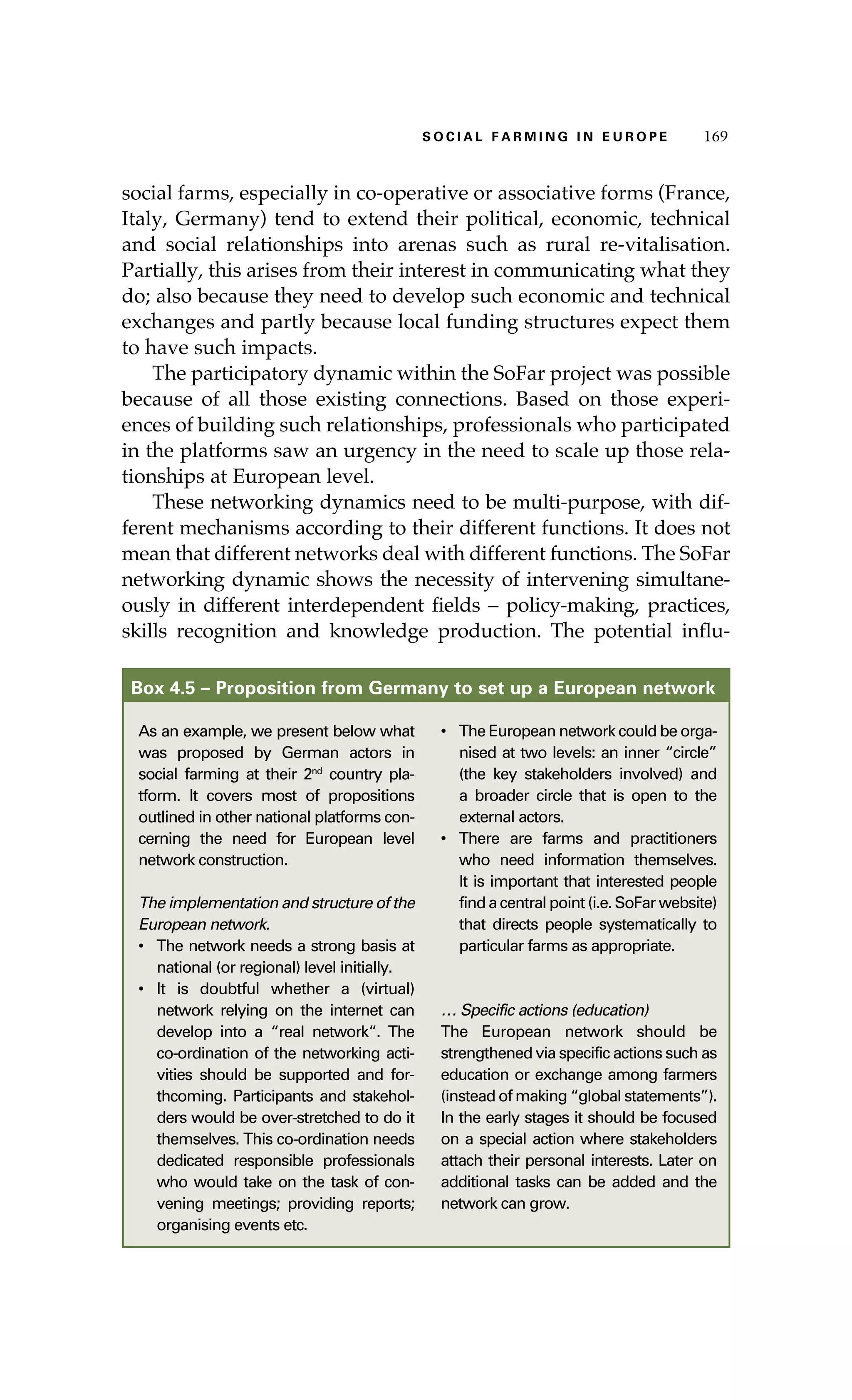 SS ooaaccii ll aaffrr mmii nn gg ii nn EE uu rr ooeepp 116699 
social farms, especially in co-operative or associative forms (France, 
Italy, Germany) tend to extend their political, economic, technical 
and social relationships into arenas such as rural re-vitalisation. 
Partially, this arises from their interest in communicating what they 
do; also because they need to develop such economic and technical 
exchanges and partly because local funding structures expect them 
to have such impacts. 
The participatory dynamic within the SoFar project was possible 
because of all those existing connections. Based on those experi-ences 
of building such relationships, professionals who participated 
in the platforms saw an urgency in the need to scale up those rela-tionships 
at European level. 
These networking dynamics need to be multi-purpose, with dif-ferent 
mechanisms according to their different functions. It does not 
mean that different networks deal with different functions. The SoFar 
networking dynamic shows the necessity of intervening simultane-ously 
in different interdependent fields – policy-making, practices, 
skills recognition and knowledge production. The potential influ- 
Box 4.5 – Proposition from Germany to set up a European network 
As an example, we present below what 
was proposed by German actors in 
social farming at their 2nd country pla-tform. 
It covers most of propositions 
outlined in other national platforms con-cerning 
the need for European level 
network construction. 
The implementation and structure of the 
European network. 
• The network needs a strong basis at 
national (or regional) level initially. 
• It is doubtful whether a (virtual) 
network relying on the internet can 
develop into a “real network“. The 
co-ordination of the networking acti-vities 
should be supported and for-thcoming. 
Participants and stakehol-ders 
would be over-stretched to do it 
themselves. This co-ordination needs 
dedicated responsible professionals 
who would take on the task of con-vening 
meetings; providing reports; 
organising events etc. 
• The European network could be orga-nised 
at two levels: an inner “circle” 
(the key stakeholders involved) and 
a broader circle that is open to the 
external actors. 
• There are farms and practitioners 
who need information themselves. 
It is important that interested people 
find a central point (i.e. SoFar website) 
that directs people systematically to 
particular farms as appropriate. 
… Specific actions (education) 
The European network should be 
strengthened via specific actions such as 
education or exchange among farmers 
(instead of making “global statements”). 
In the early stages it should be focused 
on a special action where stakeholders 
attach their personal interests. Later on 
additional tasks can be added and the 
network can grow. 
 