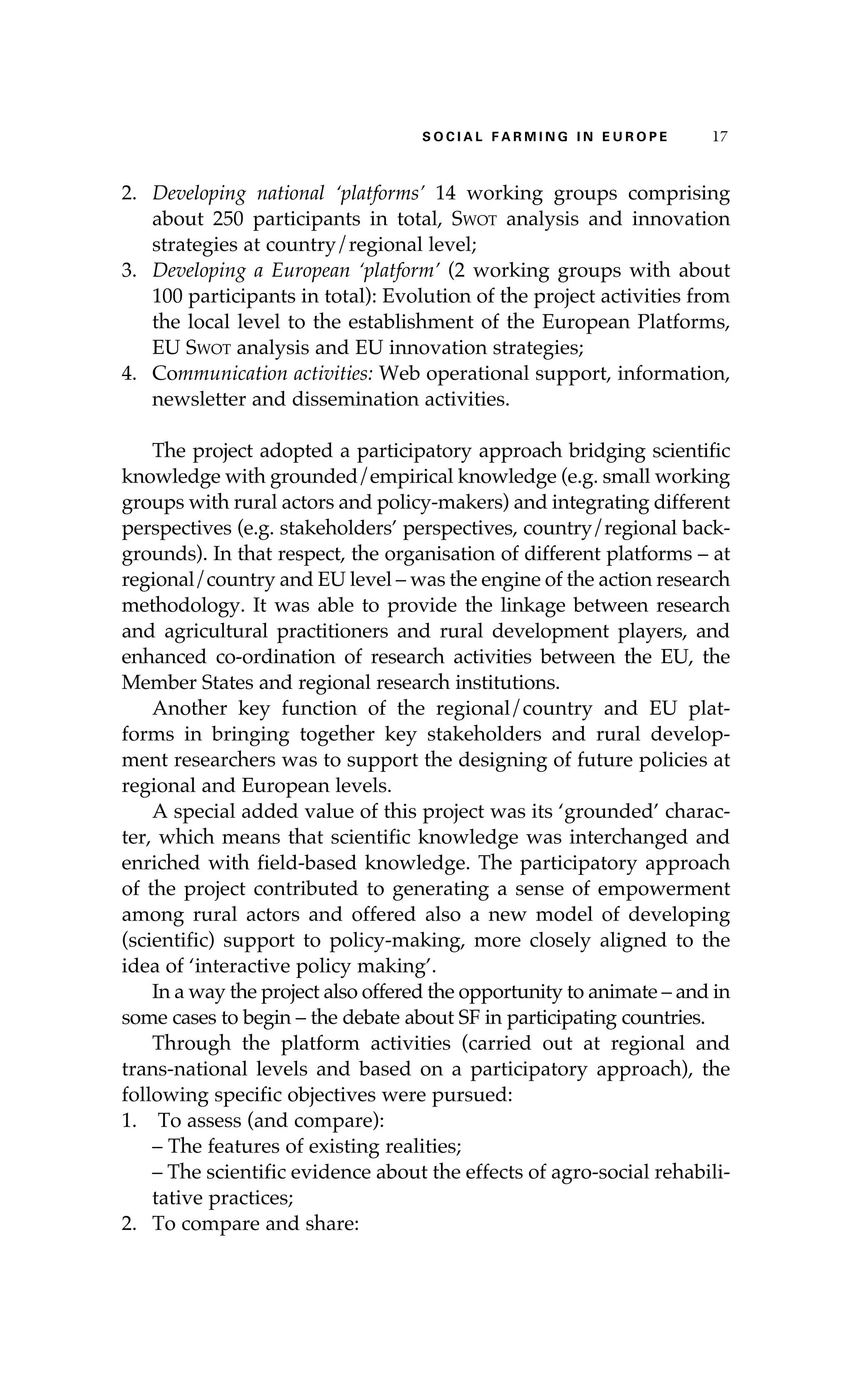 S oaci l afr mi n g i n E u r oep 17 
2. Developing national ‘platforms’ 14 working groups comprising 
about 250 participants in total, Swot analysis and innovation 
strategies at country/regional level; 
3. Developing a European ‘platform’ (2 working groups with about 
100 participants in total): Evolution of the project activities from 
the local level to the establishment of the European Platforms, 
EU Swot analysis and EU innovation strategies; 
4. Communication activities: Web operational support, information, 
newsletter and dissemination activities. 
The project adopted a participatory approach bridging scientific 
knowledge with grounded/empirical knowledge (e.g. small working 
groups with rural actors and policy-makers) and integrating different 
perspectives (e.g. stakeholders’ perspectives, country/regional back-grounds). 
In that respect, the organisation of different platforms – at 
regional/country and EU level – was the engine of the action research 
methodology. It was able to provide the linkage between research 
and agricultural practitioners and rural development players, and 
enhanced co-ordination of research activities between the EU, the 
Member States and regional research institutions. 
Another key function of the regional/country and EU plat-forms 
in bringing together key stakeholders and rural develop-ment 
researchers was to support the designing of future policies at 
regional and European levels. 
A special added value of this project was its ‘grounded’ charac-ter, 
which means that scientific knowledge was interchanged and 
enriched with field-based knowledge. The participatory approach 
of the project contributed to generating a sense of empowerment 
among rural actors and offered also a new model of developing 
(scientific) support to policy-making, more closely aligned to the 
idea of ‘interactive policy making’. 
In a way the project also offered the opportunity to animate – and in 
some cases to begin – the debate about SF in participating countries. 
Through the platform activities (carried out at regional and 
trans-national levels and based on a participatory approach), the 
following specific objectives were pursued: 
1. To assess (and compare): 
– The features of existing realities; 
– The scientific evidence about the effects of agro-social rehabili-tative 
practices; 
2. To compare and share: 
 