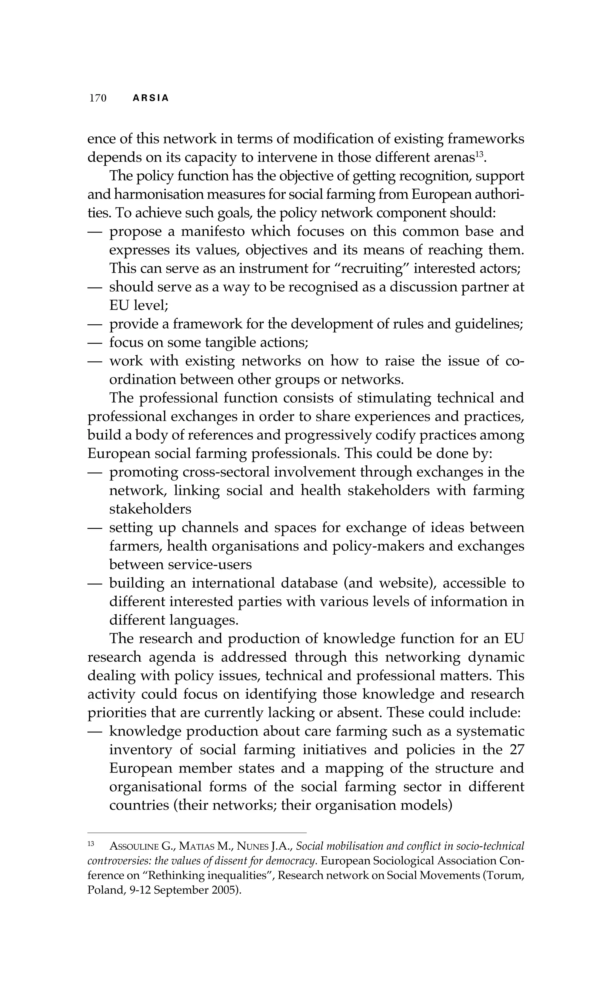 117700 AA RR SS II AA 
ence of this network in terms of modification of existing frameworks 
depends on its capacity to intervene in those different arenas13. 
The policy function has the objective of getting recognition, support 
and harmonisation measures for social farming from European authori-ties. 
To achieve such goals, the policy network component should: 
— propose a manifesto which focuses on this common base and 
expresses its values, objectives and its means of reaching them. 
This can serve as an instrument for “recruiting” interested actors; 
— should serve as a way to be recognised as a discussion partner at 
EU level; 
— provide a framework for the development of rules and guidelines; 
— focus on some tangible actions; 
— work with existing networks on how to raise the issue of co-ordination 
between other groups or networks. 
The professional function consists of stimulating technical and 
professional exchanges in order to share experiences and practices, 
build a body of references and progressively codify practices among 
European social farming professionals. This could be done by: 
— promoting cross-sectoral involvement through exchanges in the 
network, linking social and health stakeholders with farming 
stakeholders 
— setting up channels and spaces for exchange of ideas between 
farmers, health organisations and policy-makers and exchanges 
between service-users 
— building an international database (and website), accessible to 
different interested parties with various levels of information in 
different languages. 
The research and production of knowledge function for an EU 
research agenda is addressed through this networking dynamic 
dealing with policy issues, technical and professional matters. This 
activity could focus on identifying those knowledge and research 
priorities that are currently lacking or absent. These could include: 
— knowledge production about care farming such as a systematic 
inventory of social farming initiatives and policies in the 27 
European member states and a mapping of the structure and 
organisational forms of the social farming sector in different 
countries (their networks; their organisation models) 
13 Assouline G., Matias M., Nunes J.A., Social mobilisation and conflict in socio-technical 
controversies: the values of dissent for democracy. European Sociological Association Con-ference 
on “Rethinking inequalities”, Research network on Social Movements (Torum, 
Poland, 9-12 September 2005). 
 