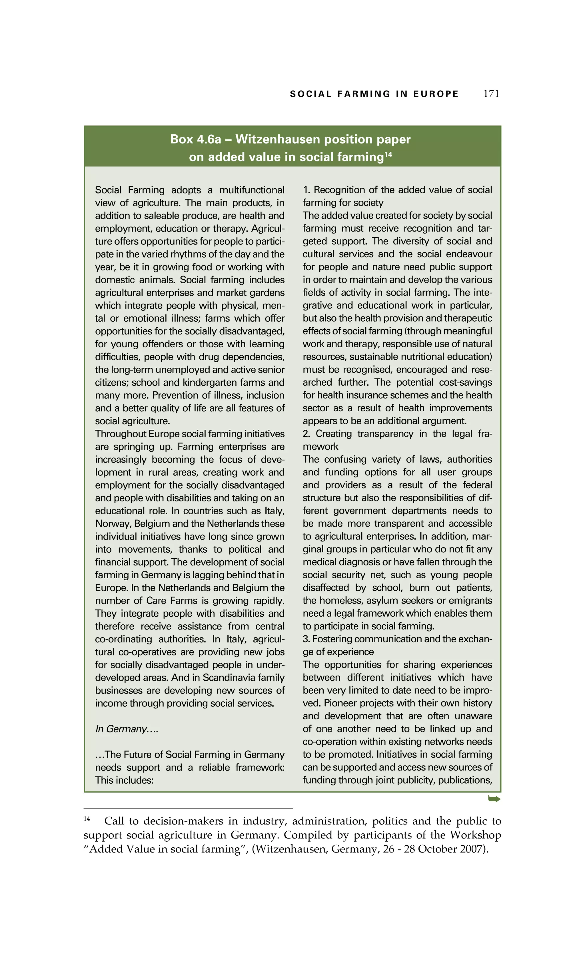 SS ooaaccii ll aaffrr mmii nn gg ii nn EE uu rr ooeepp 117711 
Box 4.6a – Witzenhausen position paper 
on added value in social farming14 
Social Farming adopts a multifunctional 
view of agriculture. The main products, in 
addition to saleable produce, are health and 
employment, education or therapy. Agricul-ture 
offers opportunities for people to partici-pate 
in the varied rhythms of the day and the 
year, be it in growing food or working with 
domestic animals. Social farming includes 
agricultural enterprises and market gardens 
which integrate people with physical, men-tal 
or emotional illness; farms which offer 
opportunities for the socially disadvantaged, 
for young offenders or those with learning 
difficulties, people with drug dependencies, 
the long-term unemployed and active senior 
citizens; school and kindergarten farms and 
many more. Prevention of illness, inclusion 
and a better quality of life are all features of 
social agriculture. 
Throughout Europe social farming initiatives 
are springing up. Farming enterprises are 
increasingly becoming the focus of deve-lopment 
in rural areas, creating work and 
employment for the socially disadvantaged 
and people with disabilities and taking on an 
educational role. In countries such as Italy, 
Norway, Belgium and the Netherlands these 
individual initiatives have long since grown 
into movements, thanks to political and 
financial support. The development of social 
farming in Germany is lagging behind that in 
Europe. In the Netherlands and Belgium the 
number of Care Farms is growing rapidly. 
They integrate people with disabilities and 
therefore receive assistance from central 
co-ordinating authorities. In Italy, agricul-tural 
co-operatives are providing new jobs 
for socially disadvantaged people in under-developed 
areas. And in Scandinavia family 
businesses are developing new sources of 
income through providing social services. 
In Germany…. 
…The Future of Social Farming in Germany 
needs support and a reliable framework: 
This includes: 
1. Recognition of the added value of social 
farming for society 
The added value created for society by social 
farming must receive recognition and tar-geted 
support. The diversity of social and 
cultural services and the social endeavour 
for people and nature need public support 
in order to maintain and develop the various 
fields of activity in social farming. The inte-grative 
and educational work in particular, 
but also the health provision and therapeutic 
effects of social farming (through meaningful 
work and therapy, responsible use of natural 
resources, sustainable nutritional education) 
must be recognised, encouraged and rese-arched 
further. The potential cost-savings 
for health insurance schemes and the health 
sector as a result of health improvements 
appears to be an additional argument. 
2. Creating transparency in the legal fra-mework 
The confusing variety of laws, authorities 
and funding options for all user groups 
and providers as a result of the federal 
structure but also the responsibilities of dif-ferent 
government departments needs to 
be made more transparent and accessible 
to agricultural enterprises. In addition, mar-ginal 
groups in particular who do not fit any 
medical diagnosis or have fallen through the 
social security net, such as young people 
disaffected by school, burn out patients, 
the homeless, asylum seekers or emigrants 
need a legal framework which enables them 
to participate in social farming. 
3. Fostering communication and the exchan-ge 
of experience 
The opportunities for sharing experiences 
between different initiatives which have 
been very limited to date need to be impro-ved. 
Pioneer projects with their own history 
and development that are often unaware 
of one another need to be linked up and 
co-operation within existing networks needs 
to be promoted. Initiatives in social farming 
can be supported and access new sources of 
funding through joint publicity, publications, 
➥ 
14 Call to decision-makers in industry, administration, politics and the public to 
support social agriculture in Germany. Compiled by participants of the Workshop 
“Added Value in social farming”, (Witzenhausen, Germany, 26 - 28 October 2007). 
 