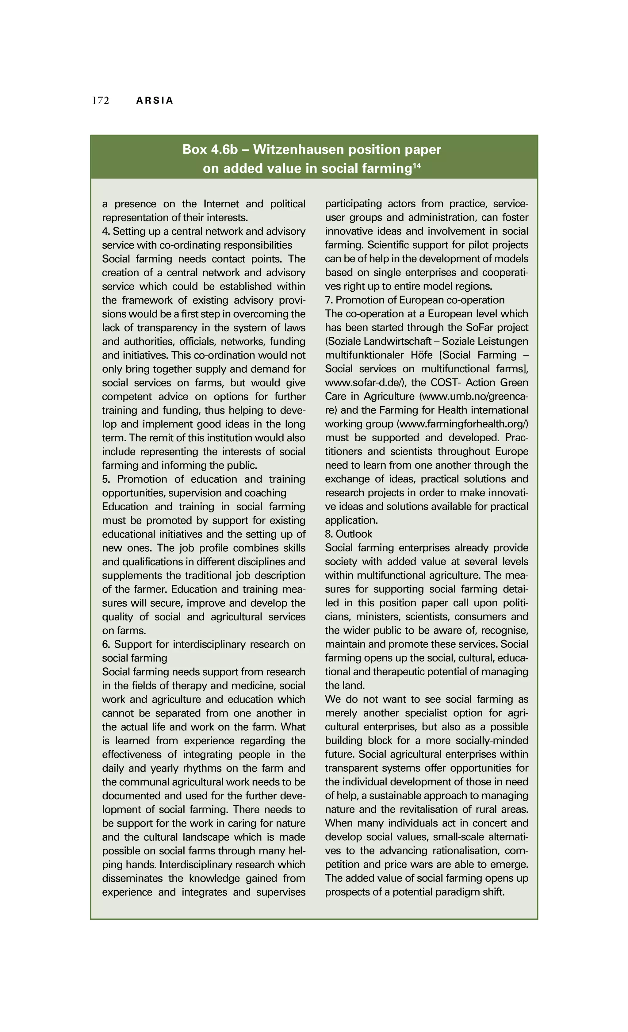 117722 AA RR SS II AA 
Box 4.6b – Witzenhausen position paper 
on added value in social farming14 
a presence on the Internet and political 
representation of their interests. 
4. Setting up a central network and advisory 
service with co-ordinating responsibilities 
Social farming needs contact points. The 
creation of a central network and advisory 
service which could be established within 
the framework of existing advisory provi-sions 
would be a first step in overcoming the 
lack of transparency in the system of laws 
and authorities, officials, networks, funding 
and initiatives. This co-ordination would not 
only bring together supply and demand for 
social services on farms, but would give 
competent advice on options for further 
training and funding, thus helping to deve-lop 
and implement good ideas in the long 
term. The remit of this institution would also 
include representing the interests of social 
farming and informing the public. 
5. Promotion of education and training 
opportunities, supervision and coaching 
Education and training in social farming 
must be promoted by support for existing 
educational initiatives and the setting up of 
new ones. The job profile combines skills 
and qualifications in different disciplines and 
supplements the traditional job description 
of the farmer. Education and training mea-sures 
will secure, improve and develop the 
quality of social and agricultural services 
on farms. 
6. Support for interdisciplinary research on 
social farming 
Social farming needs support from research 
in the fields of therapy and medicine, social 
work and agriculture and education which 
cannot be separated from one another in 
the actual life and work on the farm. What 
is learned from experience regarding the 
effectiveness of integrating people in the 
daily and yearly rhythms on the farm and 
the communal agricultural work needs to be 
documented and used for the further deve-lopment 
of social farming. There needs to 
be support for the work in caring for nature 
and the cultural landscape which is made 
possible on social farms through many hel-ping 
hands. Interdisciplinary research which 
disseminates the knowledge gained from 
experience and integrates and supervises 
participating actors from practice, service-user 
groups and administration, can foster 
innovative ideas and involvement in social 
farming. Scientific support for pilot projects 
can be of help in the development of models 
based on single enterprises and cooperati-ves 
right up to entire model regions. 
7. Promotion of European co-operation 
The co-operation at a European level which 
has been started through the SoFar project 
(Soziale Landwirtschaft – Soziale Leistungen 
multifunktionaler Höfe [Social Farming – 
Social services on multifunctional farms], 
www.sofar-d.de/), the COST- Action Green 
Care in Agriculture (www.umb.no/greenca-re) 
and the Farming for Health international 
working group (www.farmingforhealth.org/) 
must be supported and developed. Prac-titioners 
and scientists throughout Europe 
need to learn from one another through the 
exchange of ideas, practical solutions and 
research projects in order to make innovati-ve 
ideas and solutions available for practical 
application. 
8. Outlook 
Social farming enterprises already provide 
society with added value at several levels 
within multifunctional agriculture. The mea-sures 
for supporting social farming detai-led 
in this position paper call upon politi-cians, 
ministers, scientists, consumers and 
the wider public to be aware of, recognise, 
maintain and promote these services. Social 
farming opens up the social, cultural, educa-tional 
and therapeutic potential of managing 
the land. 
We do not want to see social farming as 
merely another specialist option for agri-cultural 
enterprises, but also as a possible 
building block for a more socially-minded 
future. Social agricultural enterprises within 
transparent systems offer opportunities for 
the individual development of those in need 
of help, a sustainable approach to managing 
nature and the revitalisation of rural areas. 
When many individuals act in concert and 
develop social values, small-scale alternati-ves 
to the advancing rationalisation, com-petition 
and price wars are able to emerge. 
The added value of social farming opens up 
prospects of a potential paradigm shift. 
 