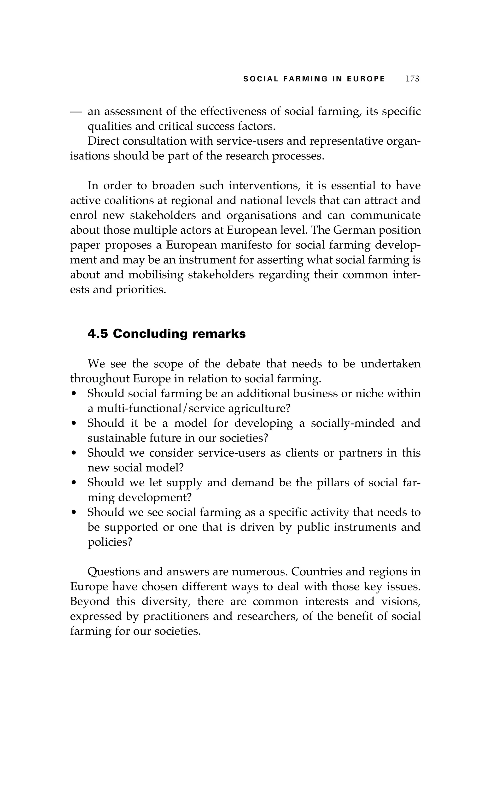 SS ooaaccii ll aaffrr mmii nn gg ii nn EE uu rr ooeepp 117733 
— an assessment of the effectiveness of social farming, its specific 
qualities and critical success factors. 
Direct consultation with service-users and representative organ-isations 
should be part of the research processes. 
In order to broaden such interventions, it is essential to have 
active coalitions at regional and national levels that can attract and 
enrol new stakeholders and organisations and can communicate 
about those multiple actors at European level. The German position 
paper proposes a European manifesto for social farming develop-ment 
and may be an instrument for asserting what social farming is 
about and mobilising stakeholders regarding their common inter-ests 
and priorities. 
4.5 Concluding remarks 
We see the scope of the debate that needs to be undertaken 
throughout Europe in relation to social farming. 
• Should social farming be an additional business or niche within 
a multi-functional/service agriculture? 
• Should it be a model for developing a socially-minded and 
sustainable future in our societies? 
• Should we consider service-users as clients or partners in this 
new social model? 
• Should we let supply and demand be the pillars of social far-ming 
development? 
• Should we see social farming as a specific activity that needs to 
be supported or one that is driven by public instruments and 
policies? 
Questions and answers are numerous. Countries and regions in 
Europe have chosen different ways to deal with those key issues. 
Beyond this diversity, there are common interests and visions, 
expressed by practitioners and researchers, of the benefit of social 
farming for our societies. 
 