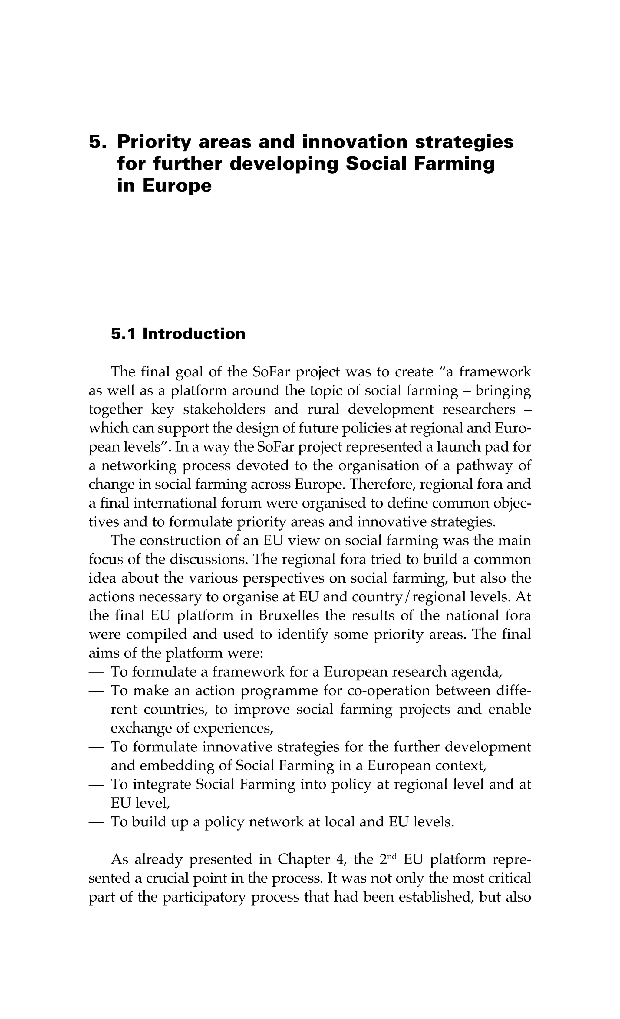5. Priority areas and innovation strategies 
for further developing Social Farming 
in Europe 
5.1 Introduction 
The final goal of the SoFar project was to create “a framework 
as well as a platform around the topic of social farming – bringing 
together key stakeholders and rural development researchers – 
which can support the design of future policies at regional and Euro-pean 
levels”. In a way the SoFar project represented a launch pad for 
a networking process devoted to the organisation of a pathway of 
change in social farming across Europe. Therefore, regional fora and 
a final international forum were organised to define common objec-tives 
and to formulate priority areas and innovative strategies. 
The construction of an EU view on social farming was the main 
focus of the discussions. The regional fora tried to build a common 
idea about the various perspectives on social farming, but also the 
actions necessary to organise at EU and country/regional levels. At 
the final EU platform in Bruxelles the results of the national fora 
were compiled and used to identify some priority areas. The final 
aims of the platform were: 
— To formulate a framework for a European research agenda, 
— To make an action programme for co-operation between diffe-rent 
countries, to improve social farming projects and enable 
exchange of experiences, 
— To formulate innovative strategies for the further development 
and embedding of Social Farming in a European context, 
— To integrate Social Farming into policy at regional level and at 
EU level, 
— To build up a policy network at local and EU levels. 
As already presented in Chapter 4, the 2nd EU platform repre-sented 
a crucial point in the process. It was not only the most critical 
part of the participatory process that had been established, but also 
 