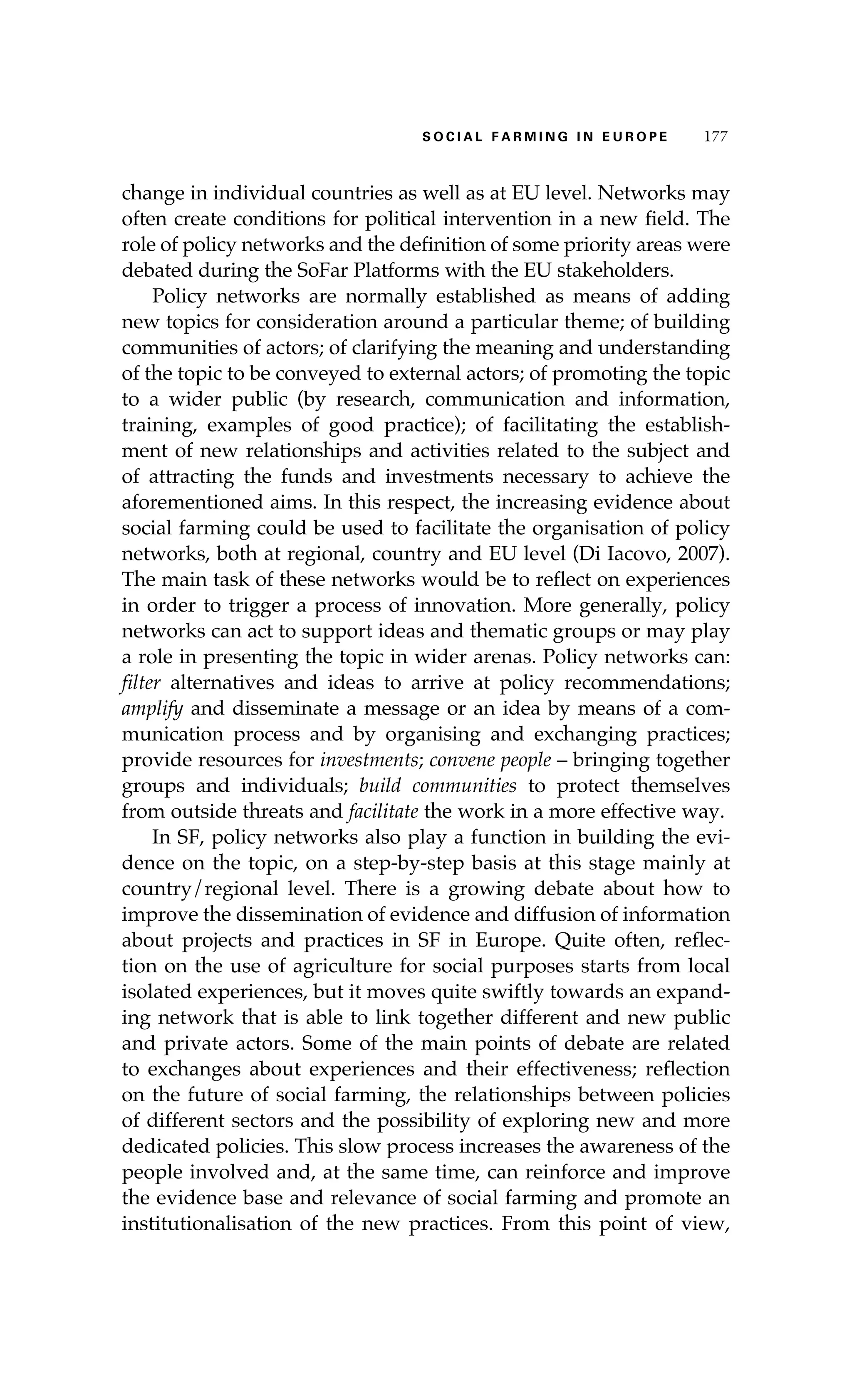 S oaci l afr mi n g i n E u r oep 177 
change in individual countries as well as at EU level. Networks may 
often create conditions for political intervention in a new field. The 
role of policy networks and the definition of some priority areas were 
debated during the SoFar Platforms with the EU stakeholders. 
Policy networks are normally established as means of adding 
new topics for consideration around a particular theme; of building 
communities of actors; of clarifying the meaning and understanding 
of the topic to be conveyed to external actors; of promoting the topic 
to a wider public (by research, communication and information, 
training, examples of good practice); of facilitating the establish-ment 
of new relationships and activities related to the subject and 
of attracting the funds and investments necessary to achieve the 
aforementioned aims. In this respect, the increasing evidence about 
social farming could be used to facilitate the organisation of policy 
networks, both at regional, country and EU level (Di Iacovo, 2007). 
The main task of these networks would be to reflect on experiences 
in order to trigger a process of innovation. More generally, policy 
networks can act to support ideas and thematic groups or may play 
a role in presenting the topic in wider arenas. Policy networks can: 
filter alternatives and ideas to arrive at policy recommendations; 
amplify and disseminate a message or an idea by means of a com-munication 
process and by organising and exchanging practices; 
provide resources for investments; convene people – bringing together 
groups and individuals; build communities to protect themselves 
from outside threats and facilitate the work in a more effective way. 
In SF, policy networks also play a function in building the evi-dence 
on the topic, on a step-by-step basis at this stage mainly at 
country/regional level. There is a growing debate about how to 
improve the dissemination of evidence and diffusion of information 
about projects and practices in SF in Europe. Quite often, reflec-tion 
on the use of agriculture for social purposes starts from local 
isolated experiences, but it moves quite swiftly towards an expand-ing 
network that is able to link together different and new public 
and private actors. Some of the main points of debate are related 
to exchanges about experiences and their effectiveness; reflection 
on the future of social farming, the relationships between policies 
of different sectors and the possibility of exploring new and more 
dedicated policies. This slow process increases the awareness of the 
people involved and, at the same time, can reinforce and improve 
the evidence base and relevance of social farming and promote an 
institutionalisation of the new practices. From this point of view, 
 