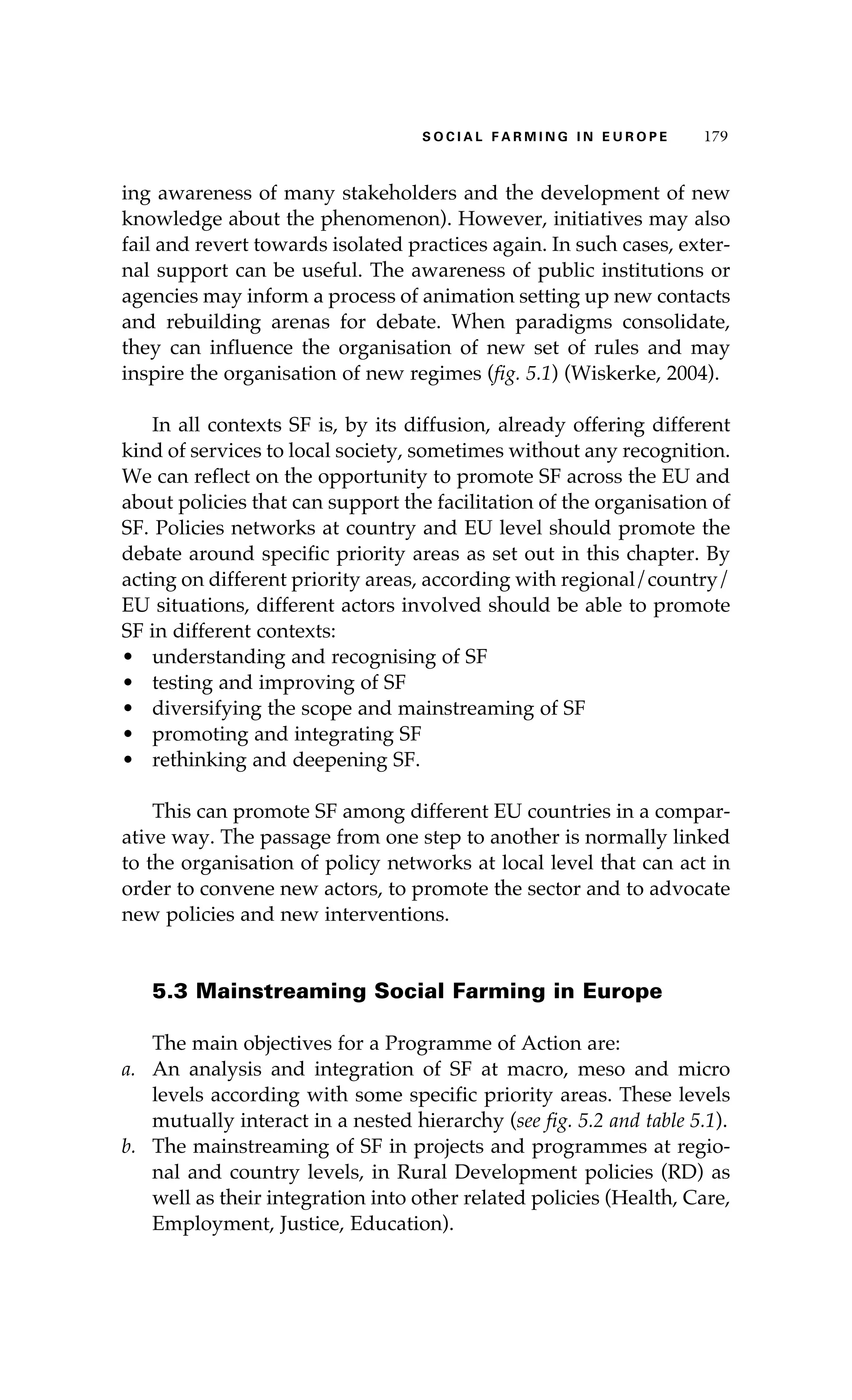 S oaci l afr mi n g i n E u r oep 179 
ing awareness of many stakeholders and the development of new 
knowledge about the phenomenon). However, initiatives may also 
fail and revert towards isolated practices again. In such cases, exter-nal 
support can be useful. The awareness of public institutions or 
agencies may inform a process of animation setting up new contacts 
and rebuilding arenas for debate. When paradigms consolidate, 
they can influence the organisation of new set of rules and may 
inspire the organisation of new regimes (fig. 5.1) (Wiskerke, 2004). 
In all contexts SF is, by its diffusion, already offering different 
kind of services to local society, sometimes without any recognition. 
We can reflect on the opportunity to promote SF across the EU and 
about policies that can support the facilitation of the organisation of 
SF. Policies networks at country and EU level should promote the 
debate around specific priority areas as set out in this chapter. By 
acting on different priority areas, according with regional/country/ 
EU situations, different actors involved should be able to promote 
SF in different contexts: 
• understanding and recognising of SF 
• testing and improving of SF 
• diversifying the scope and mainstreaming of SF 
• promoting and integrating SF 
• rethinking and deepening SF. 
This can promote SF among different EU countries in a compar-ative 
way. The passage from one step to another is normally linked 
to the organisation of policy networks at local level that can act in 
order to convene new actors, to promote the sector and to advocate 
new policies and new interventions. 
5.3 Mainstreaming Social Farming in Europe 
The main objectives for a Programme of Action are: 
a. An analysis and integration of SF at macro, meso and micro 
levels according with some specific priority areas. These levels 
mutually interact in a nested hierarchy (see fig. 5.2 and table 5.1). 
b. The mainstreaming of SF in projects and programmes at regio-nal 
and country levels, in Rural Development policies (RD) as 
well as their integration into other related policies (Health, Care, 
Employment, Justice, Education). 
 