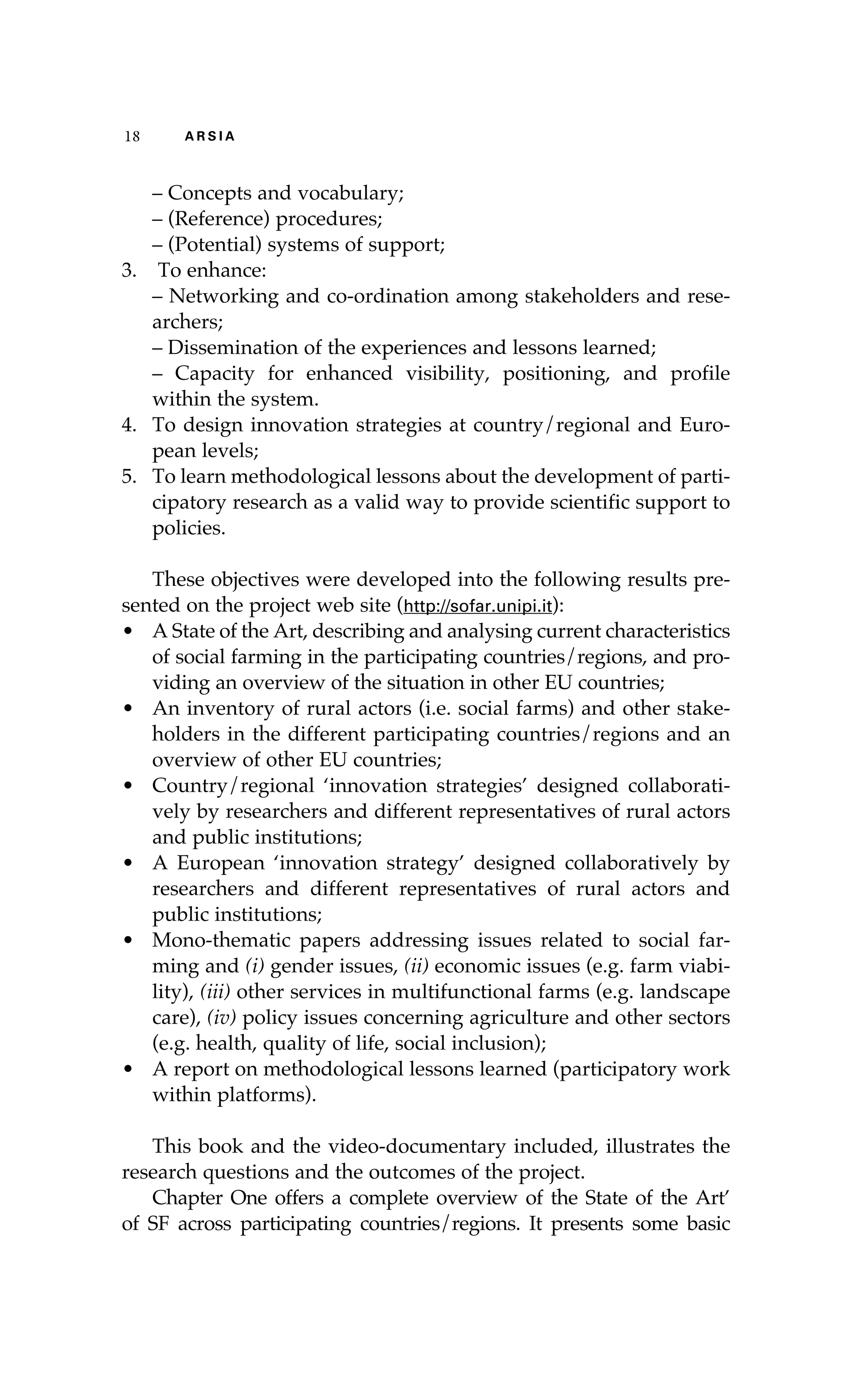 18 A R S I A 
– Concepts and vocabulary; 
– (Reference) procedures; 
– (Potential) systems of support; 
3. To enhance: 
– Networking and co-ordination among stakeholders and rese-archers; 
– Dissemination of the experiences and lessons learned; 
– Capacity for enhanced visibility, positioning, and profile 
within the system. 
4. To design innovation strategies at country/regional and Euro-pean 
levels; 
5. To learn methodological lessons about the development of parti-cipatory 
research as a valid way to provide scientific support to 
policies. 
These objectives were developed into the following results pre-sented 
on the project web site (http://sofar.unipi.it): 
• A State of the Art, describing and analysing current characteristics 
of social farming in the participating countries/regions, and pro-viding 
an overview of the situation in other EU countries; 
• An inventory of rural actors (i.e. social farms) and other stake-holders 
in the different participating countries/regions and an 
overview of other EU countries; 
• Country/regional ‘innovation strategies’ designed collaborati-vely 
by researchers and different representatives of rural actors 
and public institutions; 
• A European ‘innovation strategy’ designed collaboratively by 
researchers and different representatives of rural actors and 
public institutions; 
• Mono-thematic papers addressing issues related to social far-ming 
and (i) gender issues, (ii) economic issues (e.g. farm viabi-lity), 
(iii) other services in multifunctional farms (e.g. landscape 
care), (iv) policy issues concerning agriculture and other sectors 
(e.g. health, quality of life, social inclusion); 
• A report on methodological lessons learned (participatory work 
within platforms). 
This book and the video-documentary included, illustrates the 
research questions and the outcomes of the project. 
Chapter One offers a complete overview of the State of the Art’ 
of SF across participating countries/regions. It presents some basic 
 