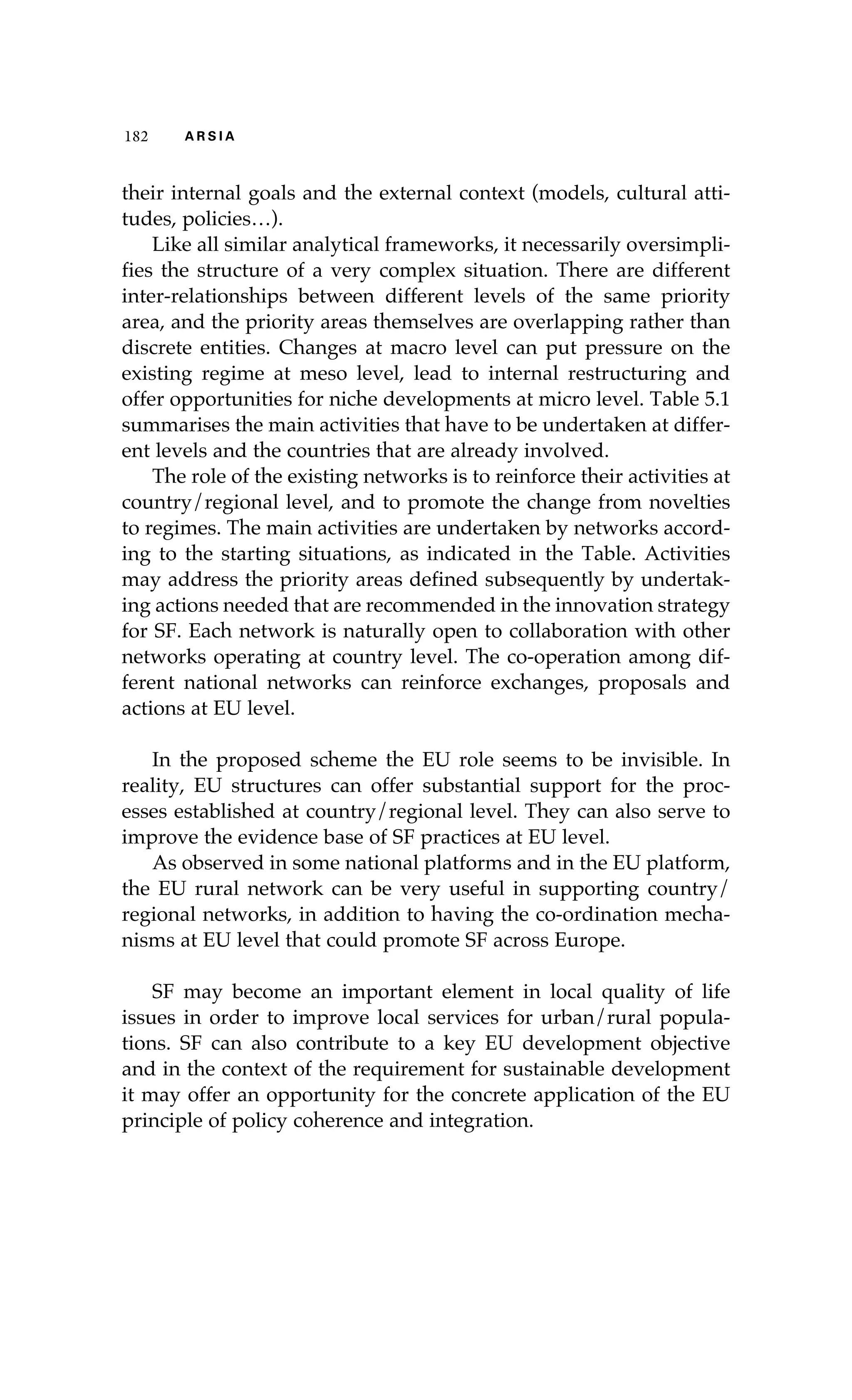 182 A R S I A 
their internal goals and the external context (models, cultural atti-tudes, 
policies…). 
Like all similar analytical frameworks, it necessarily oversimpli-fies 
the structure of a very complex situation. There are different 
inter-relationships between different levels of the same priority 
area, and the priority areas themselves are overlapping rather than 
discrete entities. Changes at macro level can put pressure on the 
existing regime at meso level, lead to internal restructuring and 
offer opportunities for niche developments at micro level. Table 5.1 
summarises the main activities that have to be undertaken at differ-ent 
levels and the countries that are already involved. 
The role of the existing networks is to reinforce their activities at 
country/regional level, and to promote the change from novelties 
to regimes. The main activities are undertaken by networks accord-ing 
to the starting situations, as indicated in the Table. Activities 
may address the priority areas defined subsequently by undertak-ing 
actions needed that are recommended in the innovation strategy 
for SF. Each network is naturally open to collaboration with other 
networks operating at country level. The co-operation among dif-ferent 
national networks can reinforce exchanges, proposals and 
actions at EU level. 
In the proposed scheme the EU role seems to be invisible. In 
reality, EU structures can offer substantial support for the proc-esses 
established at country/regional level. They can also serve to 
improve the evidence base of SF practices at EU level. 
As observed in some national platforms and in the EU platform, 
the EU rural network can be very useful in supporting country/ 
regional networks, in addition to having the co-ordination mecha-nisms 
at EU level that could promote SF across Europe. 
SF may become an important element in local quality of life 
issues in order to improve local services for urban/rural popula-tions. 
SF can also contribute to a key EU development objective 
and in the context of the requirement for sustainable development 
it may offer an opportunity for the concrete application of the EU 
principle of policy coherence and integration. 
 