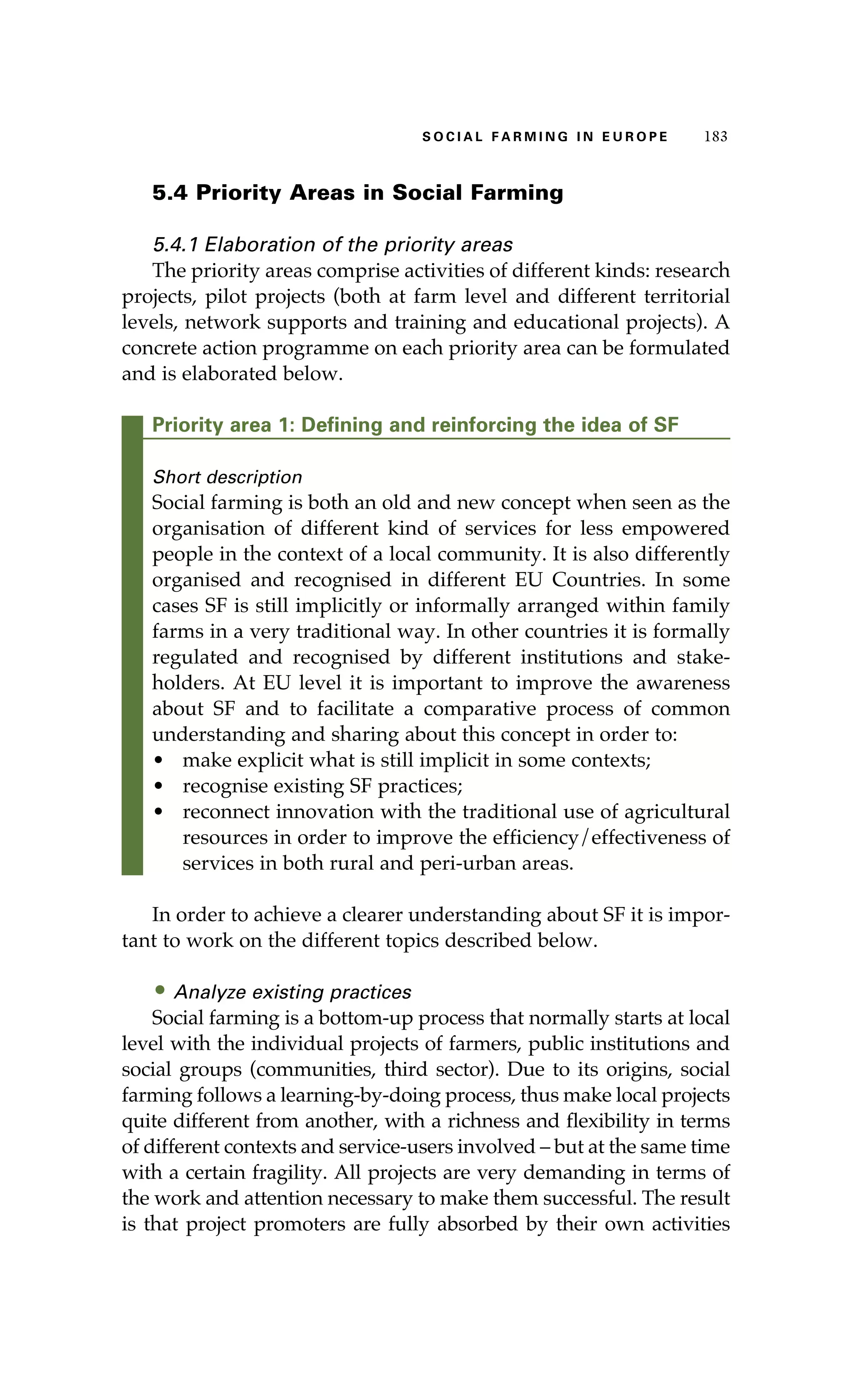 S oaci l afr mi n g i n E u r oep 183 
5.4 Priority Areas in Social Farming 
5.4.1 Elaboration of the priority areas 
The priority areas comprise activities of different kinds: research 
projects, pilot projects (both at farm level and different territorial 
levels, network supports and training and educational projects). A 
concrete action programme on each priority area can be formulated 
and is elaborated below. 
Priority area 1: Defining and reinforcing the idea of SF 
Short description 
Social farming is both an old and new concept when seen as the 
organisation of different kind of services for less empowered 
people in the context of a local community. It is also differently 
organised and recognised in different EU Countries. In some 
cases SF is still implicitly or informally arranged within family 
farms in a very traditional way. In other countries it is formally 
regulated and recognised by different institutions and stake-holders. 
At EU level it is important to improve the awareness 
about SF and to facilitate a comparative process of common 
understanding and sharing about this concept in order to: 
• make explicit what is still implicit in some contexts; 
• recognise existing SF practices; 
• reconnect innovation with the traditional use of agricultural 
resources in order to improve the efficiency/effectiveness of 
services in both rural and peri-urban areas. 
In order to achieve a clearer understanding about SF it is impor-tant 
to work on the different topics described below. 
• Analyze existing practices 
Social farming is a bottom-up process that normally starts at local 
level with the individual projects of farmers, public institutions and 
social groups (communities, third sector). Due to its origins, social 
farming follows a learning-by-doing process, thus make local projects 
quite different from another, with a richness and flexibility in terms 
of different contexts and service-users involved – but at the same time 
with a certain fragility. All projects are very demanding in terms of 
the work and attention necessary to make them successful. The result 
is that project promoters are fully absorbed by their own activities 
 