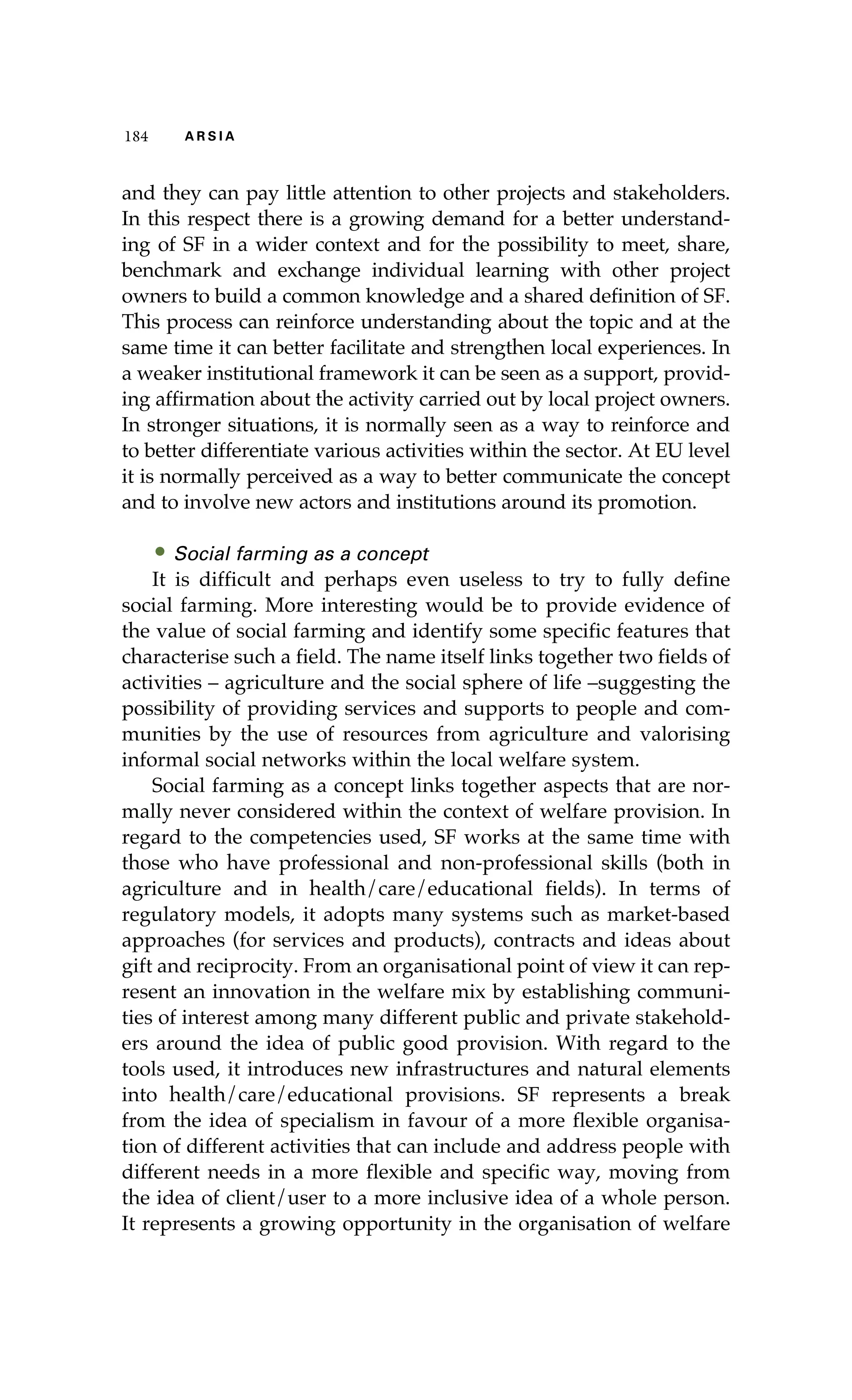 184 A R S I A 
and they can pay little attention to other projects and stakeholders. 
In this respect there is a growing demand for a better understand-ing 
of SF in a wider context and for the possibility to meet, share, 
benchmark and exchange individual learning with other project 
owners to build a common knowledge and a shared definition of SF. 
This process can reinforce understanding about the topic and at the 
same time it can better facilitate and strengthen local experiences. In 
a weaker institutional framework it can be seen as a support, provid-ing 
affirmation about the activity carried out by local project owners. 
In stronger situations, it is normally seen as a way to reinforce and 
to better differentiate various activities within the sector. At EU level 
it is normally perceived as a way to better communicate the concept 
and to involve new actors and institutions around its promotion. 
• Social farming as a concept 
It is difficult and perhaps even useless to try to fully define 
social farming. More interesting would be to provide evidence of 
the value of social farming and identify some specific features that 
characterise such a field. The name itself links together two fields of 
activities – agriculture and the social sphere of life –suggesting the 
possibility of providing services and supports to people and com-munities 
by the use of resources from agriculture and valorising 
informal social networks within the local welfare system. 
Social farming as a concept links together aspects that are nor-mally 
never considered within the context of welfare provision. In 
regard to the competencies used, SF works at the same time with 
those who have professional and non-professional skills (both in 
agriculture and in health/care/educational fields). In terms of 
regulatory models, it adopts many systems such as market-based 
approaches (for services and products), contracts and ideas about 
gift and reciprocity. From an organisational point of view it can rep-resent 
an innovation in the welfare mix by establishing communi-ties 
of interest among many different public and private stakehold-ers 
around the idea of public good provision. With regard to the 
tools used, it introduces new infrastructures and natural elements 
into health/care/educational provisions. SF represents a break 
from the idea of specialism in favour of a more flexible organisa-tion 
of different activities that can include and address people with 
different needs in a more flexible and specific way, moving from 
the idea of client/user to a more inclusive idea of a whole person. 
It represents a growing opportunity in the organisation of welfare 
 