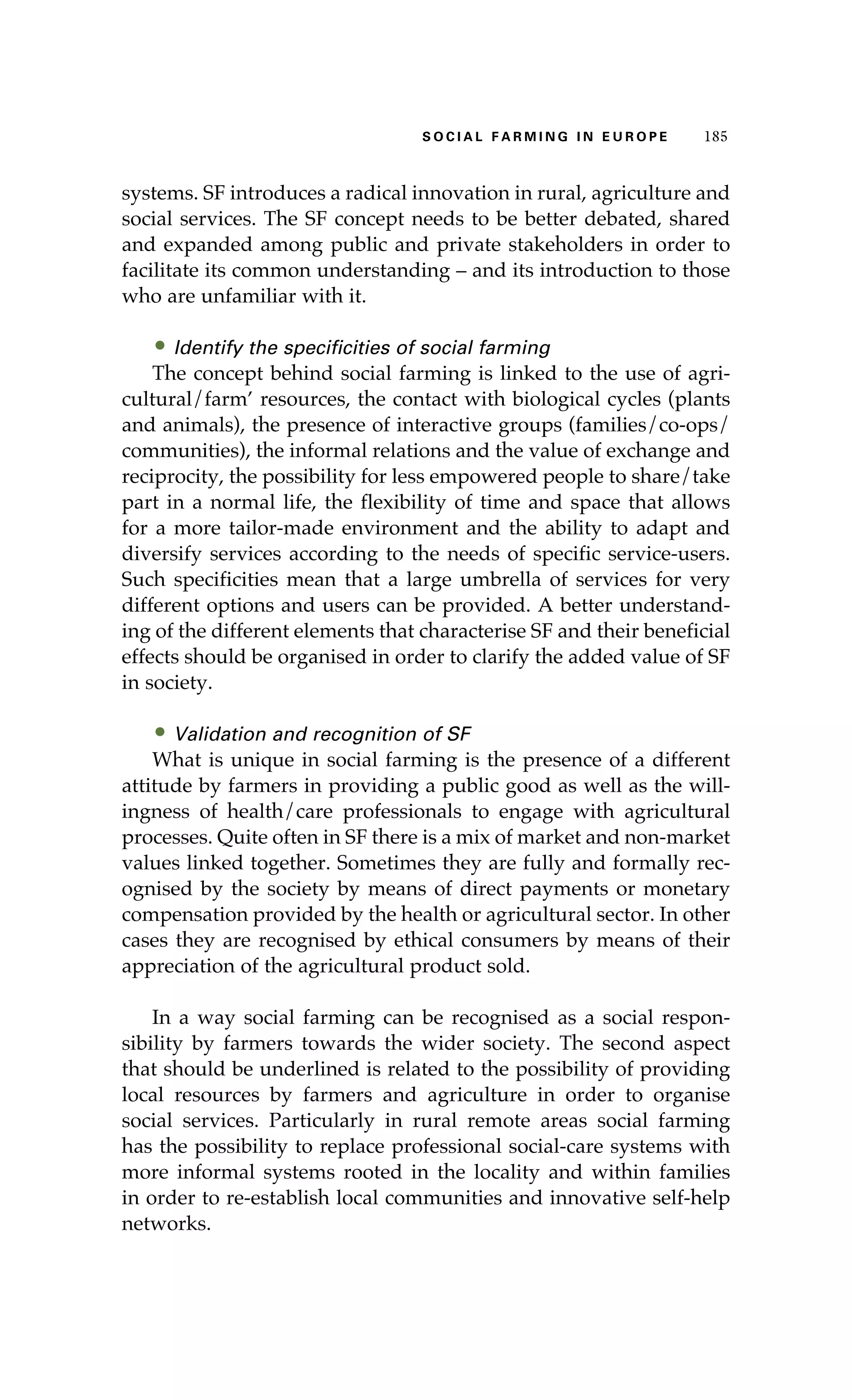 S oaci l afr mi n g i n E u r oep 185 
systems. SF introduces a radical innovation in rural, agriculture and 
social services. The SF concept needs to be better debated, shared 
and expanded among public and private stakeholders in order to 
facilitate its common understanding – and its introduction to those 
who are unfamiliar with it. 
• Identify the specificities of social farming 
The concept behind social farming is linked to the use of agri-cultural/ 
farm’ resources, the contact with biological cycles (plants 
and animals), the presence of interactive groups (families/co-ops/ 
communities), the informal relations and the value of exchange and 
reciprocity, the possibility for less empowered people to share/take 
part in a normal life, the flexibility of time and space that allows 
for a more tailor-made environment and the ability to adapt and 
diversify services according to the needs of specific service-users. 
Such specificities mean that a large umbrella of services for very 
different options and users can be provided. A better understand-ing 
of the different elements that characterise SF and their beneficial 
effects should be organised in order to clarify the added value of SF 
in society. 
• Validation and recognition of SF 
What is unique in social farming is the presence of a different 
attitude by farmers in providing a public good as well as the will-ingness 
of health/care professionals to engage with agricultural 
processes. Quite often in SF there is a mix of market and non-market 
values linked together. Sometimes they are fully and formally rec-ognised 
by the society by means of direct payments or monetary 
compensation provided by the health or agricultural sector. In other 
cases they are recognised by ethical consumers by means of their 
appreciation of the agricultural product sold. 
In a way social farming can be recognised as a social respon-sibility 
by farmers towards the wider society. The second aspect 
that should be underlined is related to the possibility of providing 
local resources by farmers and agriculture in order to organise 
social services. Particularly in rural remote areas social farming 
has the possibility to replace professional social-care systems with 
more informal systems rooted in the locality and within families 
in order to re-establish local communities and innovative self-help 
networks. 
 