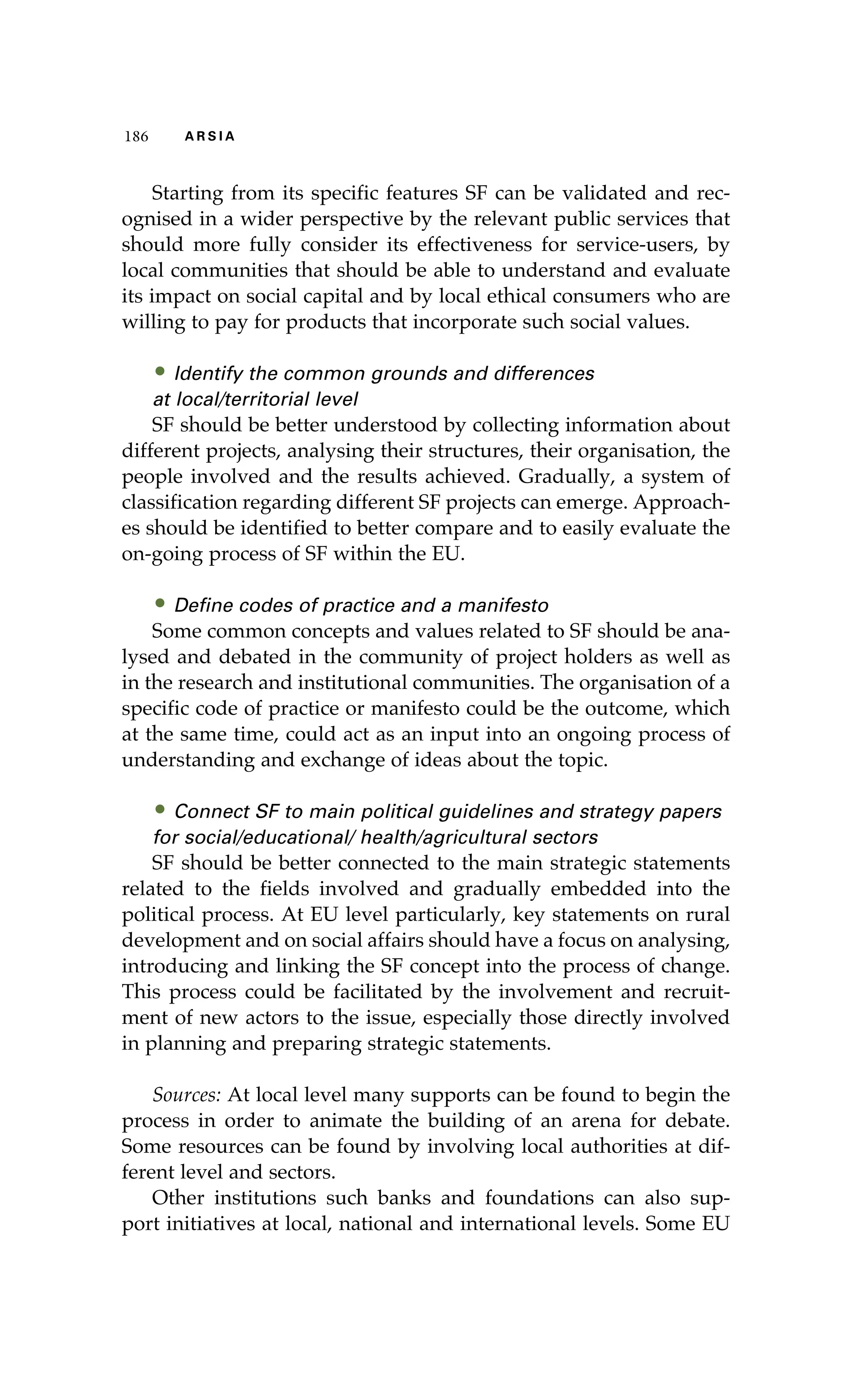 186 A R S I A 
Starting from its specific features SF can be validated and rec-ognised 
in a wider perspective by the relevant public services that 
should more fully consider its effectiveness for service-users, by 
local communities that should be able to understand and evaluate 
its impact on social capital and by local ethical consumers who are 
willing to pay for products that incorporate such social values. 
• Identify the common grounds and differences 
at local/territorial level 
SF should be better understood by collecting information about 
different projects, analysing their structures, their organisation, the 
people involved and the results achieved. Gradually, a system of 
classification regarding different SF projects can emerge. Approach-es 
should be identified to better compare and to easily evaluate the 
on-going process of SF within the EU. 
• Define codes of practice and a manifesto 
Some common concepts and values related to SF should be ana-lysed 
and debated in the community of project holders as well as 
in the research and institutional communities. The organisation of a 
specific code of practice or manifesto could be the outcome, which 
at the same time, could act as an input into an ongoing process of 
understanding and exchange of ideas about the topic. 
• Connect SF to main political guidelines and strategy papers 
for social/educational/ health/agricultural sectors 
SF should be better connected to the main strategic statements 
related to the fields involved and gradually embedded into the 
political process. At EU level particularly, key statements on rural 
development and on social affairs should have a focus on analysing, 
introducing and linking the SF concept into the process of change. 
This process could be facilitated by the involvement and recruit-ment 
of new actors to the issue, especially those directly involved 
in planning and preparing strategic statements. 
Sources: At local level many supports can be found to begin the 
process in order to animate the building of an arena for debate. 
Some resources can be found by involving local authorities at dif-ferent 
level and sectors. 
Other institutions such banks and foundations can also sup-port 
initiatives at local, national and international levels. Some EU 
 