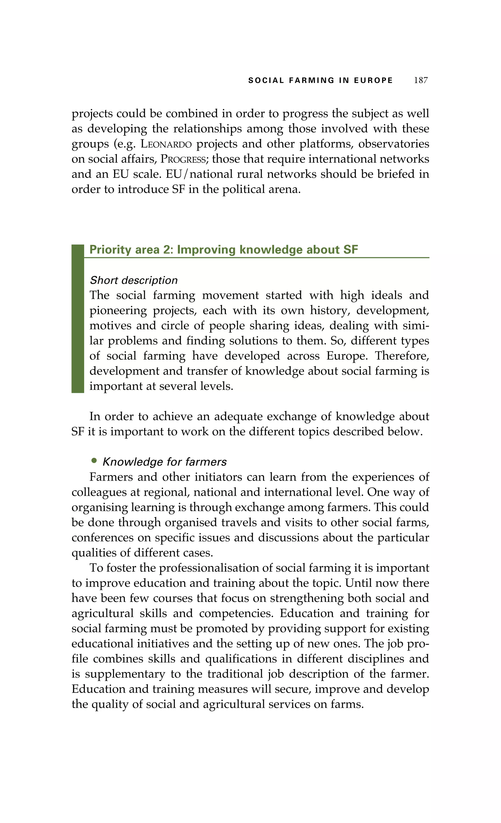 S oaci l afr mi n g i n E u r oep 187 
projects could be combined in order to progress the subject as well 
as developing the relationships among those involved with these 
groups (e.g. Leonardo projects and other platforms, observatories 
on social affairs, Progress; those that require international networks 
and an EU scale. EU/national rural networks should be briefed in 
order to introduce SF in the political arena. 
Priority area 2: Improving knowledge about SF 
Short description 
The social farming movement started with high ideals and 
pioneering projects, each with its own history, development, 
motives and circle of people sharing ideas, dealing with simi-lar 
problems and finding solutions to them. So, different types 
of social farming have developed across Europe. Therefore, 
development and transfer of knowledge about social farming is 
important at several levels. 
In order to achieve an adequate exchange of knowledge about 
SF it is important to work on the different topics described below. 
• Knowledge for farmers 
Farmers and other initiators can learn from the experiences of 
colleagues at regional, national and international level. One way of 
organising learning is through exchange among farmers. This could 
be done through organised travels and visits to other social farms, 
conferences on specific issues and discussions about the particular 
qualities of different cases. 
To foster the professionalisation of social farming it is important 
to improve education and training about the topic. Until now there 
have been few courses that focus on strengthening both social and 
agricultural skills and competencies. Education and training for 
social farming must be promoted by providing support for existing 
educational initiatives and the setting up of new ones. The job pro-file 
combines skills and qualifications in different disciplines and 
is supplementary to the traditional job description of the farmer. 
Education and training measures will secure, improve and develop 
the quality of social and agricultural services on farms. 
 
