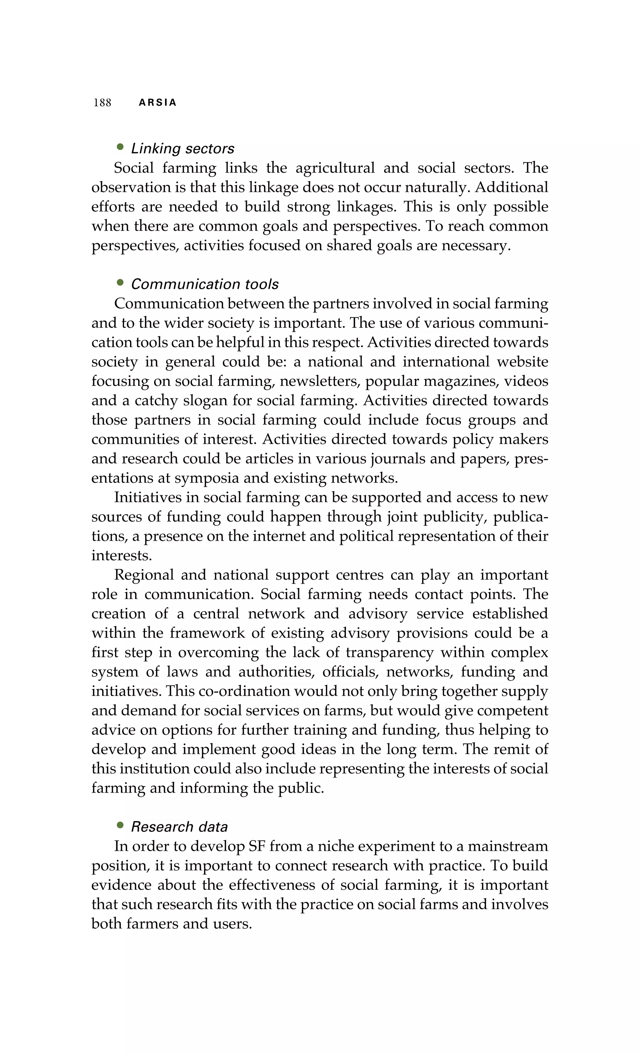 188 A R S I A 
• Linking sectors 
Social farming links the agricultural and social sectors. The 
observation is that this linkage does not occur naturally. Additional 
efforts are needed to build strong linkages. This is only possible 
when there are common goals and perspectives. To reach common 
perspectives, activities focused on shared goals are necessary. 
• Communication tools 
Communication between the partners involved in social farming 
and to the wider society is important. The use of various communi-cation 
tools can be helpful in this respect. Activities directed towards 
society in general could be: a national and international website 
focusing on social farming, newsletters, popular magazines, videos 
and a catchy slogan for social farming. Activities directed towards 
those partners in social farming could include focus groups and 
communities of interest. Activities directed towards policy makers 
and research could be articles in various journals and papers, pres-entations 
at symposia and existing networks. 
Initiatives in social farming can be supported and access to new 
sources of funding could happen through joint publicity, publica-tions, 
a presence on the internet and political representation of their 
interests. 
Regional and national support centres can play an important 
role in communication. Social farming needs contact points. The 
creation of a central network and advisory service established 
within the framework of existing advisory provisions could be a 
first step in overcoming the lack of transparency within complex 
system of laws and authorities, officials, networks, funding and 
initiatives. This co-ordination would not only bring together supply 
and demand for social services on farms, but would give competent 
advice on options for further training and funding, thus helping to 
develop and implement good ideas in the long term. The remit of 
this institution could also include representing the interests of social 
farming and informing the public. 
• Research data 
In order to develop SF from a niche experiment to a mainstream 
position, it is important to connect research with practice. To build 
evidence about the effectiveness of social farming, it is important 
that such research fits with the practice on social farms and involves 
both farmers and users. 
 