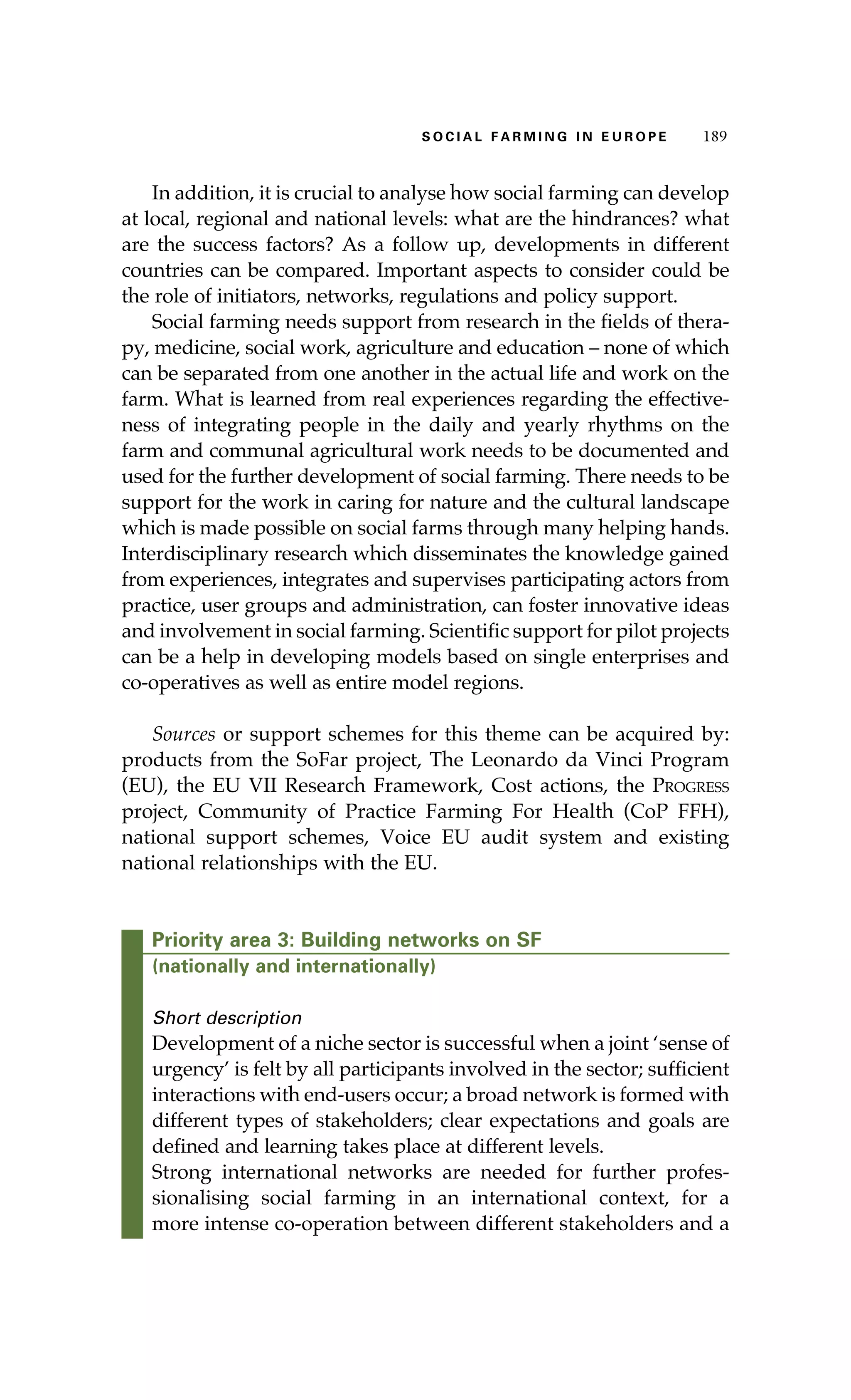 S oaci l afr mi n g i n E u r oep 189 
In addition, it is crucial to analyse how social farming can develop 
at local, regional and national levels: what are the hindrances? what 
are the success factors? As a follow up, developments in different 
countries can be compared. Important aspects to consider could be 
the role of initiators, networks, regulations and policy support. 
Social farming needs support from research in the fields of thera-py, 
medicine, social work, agriculture and education – none of which 
can be separated from one another in the actual life and work on the 
farm. What is learned from real experiences regarding the effective-ness 
of integrating people in the daily and yearly rhythms on the 
farm and communal agricultural work needs to be documented and 
used for the further development of social farming. There needs to be 
support for the work in caring for nature and the cultural landscape 
which is made possible on social farms through many helping hands. 
Interdisciplinary research which disseminates the knowledge gained 
from experiences, integrates and supervises participating actors from 
practice, user groups and administration, can foster innovative ideas 
and involvement in social farming. Scientific support for pilot projects 
can be a help in developing models based on single enterprises and 
co-operatives as well as entire model regions. 
Sources or support schemes for this theme can be acquired by: 
products from the SoFar project, The Leonardo da Vinci Program 
(EU), the EU VII Research Framework, Cost actions, the Progress 
project, Community of Practice Farming For Health (CoP FFH), 
national support schemes, Voice EU audit system and existing 
national relationships with the EU. 
Priority area 3: Building networks on SF 
(nationally and internationally) 
Short description 
Development of a niche sector is successful when a joint ‘sense of 
urgency’ is felt by all participants involved in the sector; sufficient 
interactions with end-users occur; a broad network is formed with 
different types of stakeholders; clear expectations and goals are 
defined and learning takes place at different levels. 
Strong international networks are needed for further profes-sionalising 
social farming in an international context, for a 
more intense co-operation between different stakeholders and a 
 