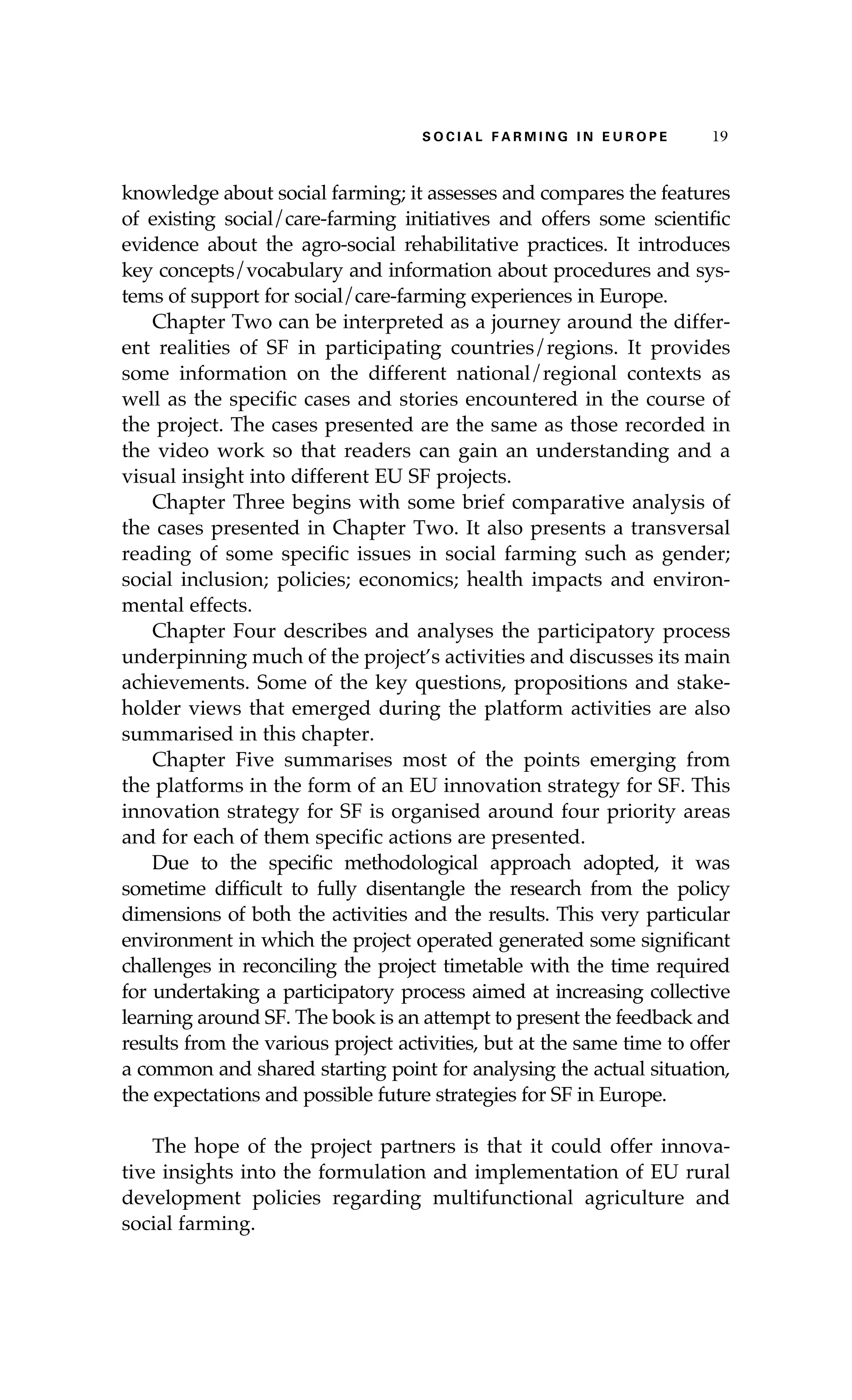S oaci l afr mi n g i n E u r oep 19 
knowledge about social farming; it assesses and compares the features 
of existing social/care-farming initiatives and offers some scientific 
evidence about the agro-social rehabilitative practices. It introduces 
key concepts/vocabulary and information about procedures and sys-tems 
of support for social/care-farming experiences in Europe. 
Chapter Two can be interpreted as a journey around the differ-ent 
realities of SF in participating countries/regions. It provides 
some information on the different national/regional contexts as 
well as the specific cases and stories encountered in the course of 
the project. The cases presented are the same as those recorded in 
the video work so that readers can gain an understanding and a 
visual insight into different EU SF projects. 
Chapter Three begins with some brief comparative analysis of 
the cases presented in Chapter Two. It also presents a transversal 
reading of some specific issues in social farming such as gender; 
social inclusion; policies; economics; health impacts and environ-mental 
effects. 
Chapter Four describes and analyses the participatory process 
underpinning much of the project’s activities and discusses its main 
achievements. Some of the key questions, propositions and stake-holder 
views that emerged during the platform activities are also 
summarised in this chapter. 
Chapter Five summarises most of the points emerging from 
the platforms in the form of an EU innovation strategy for SF. This 
innovation strategy for SF is organised around four priority areas 
and for each of them specific actions are presented. 
Due to the specific methodological approach adopted, it was 
sometime difficult to fully disentangle the research from the policy 
dimensions of both the activities and the results. This very particular 
environment in which the project operated generated some significant 
challenges in reconciling the project timetable with the time required 
for undertaking a participatory process aimed at increasing collective 
learning around SF. The book is an attempt to present the feedback and 
results from the various project activities, but at the same time to offer 
a common and shared starting point for analysing the actual situation, 
the expectations and possible future strategies for SF in Europe. 
The hope of the project partners is that it could offer innova-tive 
insights into the formulation and implementation of EU rural 
development policies regarding multifunctional agriculture and 
social farming. 
 