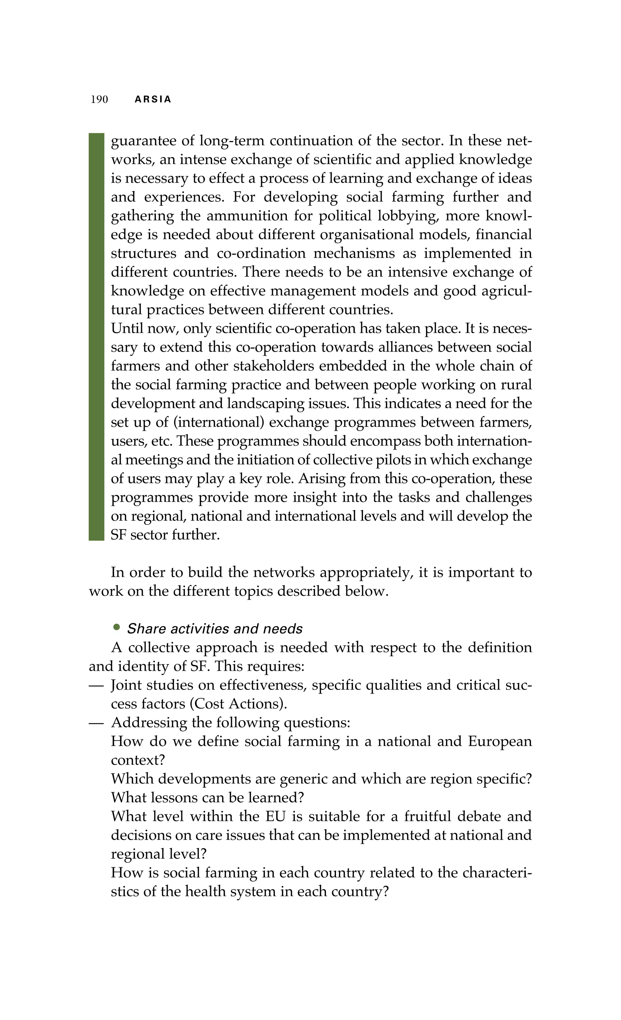 190 A R S I A 
guarantee of long-term continuation of the sector. In these net-works, 
an intense exchange of scientific and applied knowledge 
is necessary to effect a process of learning and exchange of ideas 
and experiences. For developing social farming further and 
gathering the ammunition for political lobbying, more knowl-edge 
is needed about different organisational models, financial 
structures and co-ordination mechanisms as implemented in 
different countries. There needs to be an intensive exchange of 
knowledge on effective management models and good agricul-tural 
practices between different countries. 
Until now, only scientific co-operation has taken place. It is neces-sary 
to extend this co-operation towards alliances between social 
farmers and other stakeholders embedded in the whole chain of 
the social farming practice and between people working on rural 
development and landscaping issues. This indicates a need for the 
set up of (international) exchange programmes between farmers, 
users, etc. These programmes should encompass both internation-al 
meetings and the initiation of collective pilots in which exchange 
of users may play a key role. Arising from this co-operation, these 
programmes provide more insight into the tasks and challenges 
on regional, national and international levels and will develop the 
SF sector further. 
In order to build the networks appropriately, it is important to 
work on the different topics described below. 
• Share activities and needs 
A collective approach is needed with respect to the definition 
and identity of SF. This requires: 
— Joint studies on effectiveness, specific qualities and critical suc-cess 
factors (Cost Actions). 
— Addressing the following questions: 
How do we define social farming in a national and European 
context? 
Which developments are generic and which are region specific? 
What lessons can be learned? 
What level within the EU is suitable for a fruitful debate and 
decisions on care issues that can be implemented at national and 
regional level? 
How is social farming in each country related to the characteri-stics 
of the health system in each country? 
 