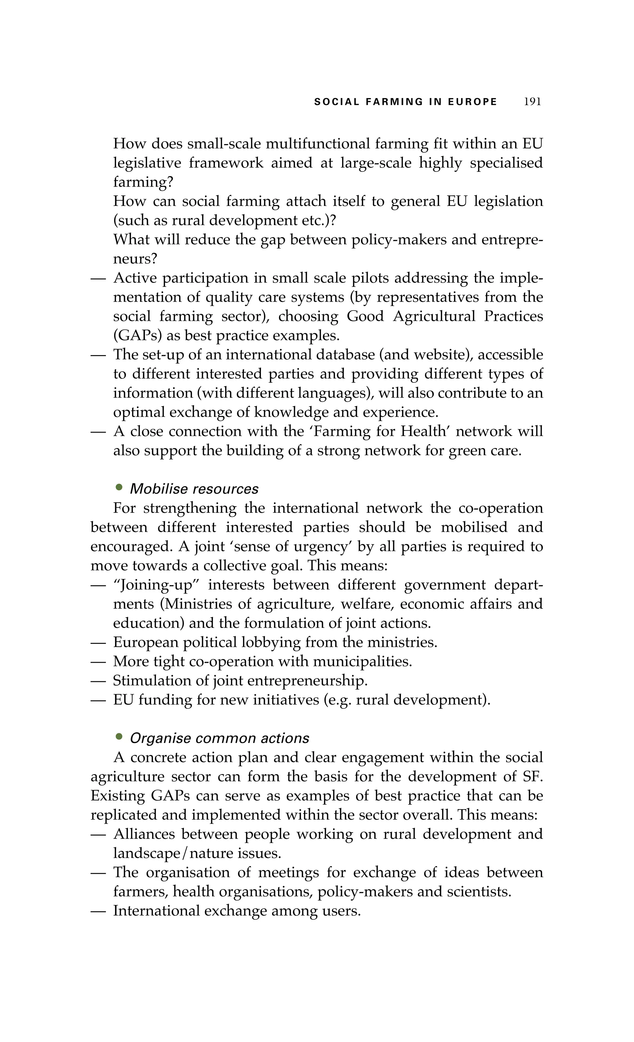 S oaci l afr mi n g i n E u r oep 191 
How does small-scale multifunctional farming fit within an EU 
legislative framework aimed at large-scale highly specialised 
farming? 
How can social farming attach itself to general EU legislation 
(such as rural development etc.)? 
What will reduce the gap between policy-makers and entrepre-neurs? 
— Active participation in small scale pilots addressing the imple-mentation 
of quality care systems (by representatives from the 
social farming sector), choosing Good Agricultural Practices 
(GAPs) as best practice examples. 
— The set-up of an international database (and website), accessible 
to different interested parties and providing different types of 
information (with different languages), will also contribute to an 
optimal exchange of knowledge and experience. 
— A close connection with the ‘Farming for Health’ network will 
also support the building of a strong network for green care. 
• Mobilise resources 
For strengthening the international network the co-operation 
between different interested parties should be mobilised and 
encouraged. A joint ‘sense of urgency’ by all parties is required to 
move towards a collective goal. This means: 
— “Joining-up” interests between different government depart-ments 
(Ministries of agriculture, welfare, economic affairs and 
education) and the formulation of joint actions. 
— European political lobbying from the ministries. 
— More tight co-operation with municipalities. 
— Stimulation of joint entrepreneurship. 
— EU funding for new initiatives (e.g. rural development). 
• Organise common actions 
A concrete action plan and clear engagement within the social 
agriculture sector can form the basis for the development of SF. 
Existing GAPs can serve as examples of best practice that can be 
replicated and implemented within the sector overall. This means: 
— Alliances between people working on rural development and 
landscape/nature issues. 
— The organisation of meetings for exchange of ideas between 
farmers, health organisations, policy-makers and scientists. 
— International exchange among users. 
 