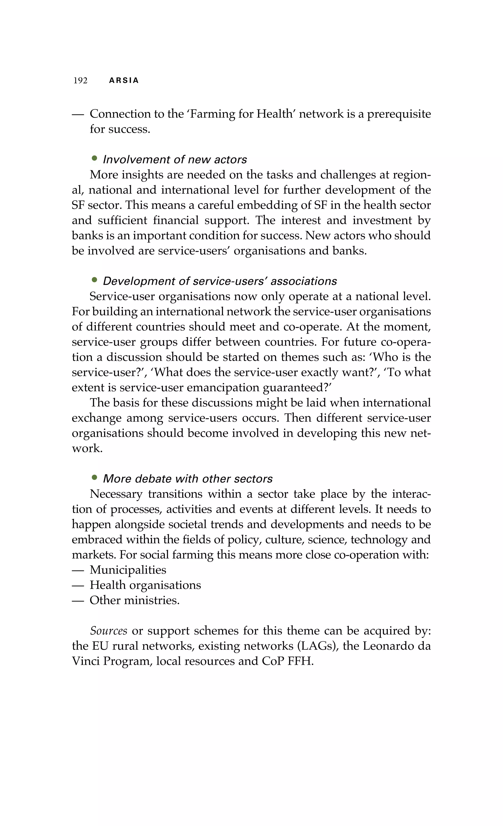 192 A R S I A 
— Connection to the ‘Farming for Health’ network is a prerequisite 
for success. 
• Involvement of new actors 
More insights are needed on the tasks and challenges at region-al, 
national and international level for further development of the 
SF sector. This means a careful embedding of SF in the health sector 
and sufficient financial support. The interest and investment by 
banks is an important condition for success. New actors who should 
be involved are service-users’ organisations and banks. 
• Development of service-users’ associations 
Service-user organisations now only operate at a national level. 
For building an international network the service-user organisations 
of different countries should meet and co-operate. At the moment, 
service-user groups differ between countries. For future co-opera-tion 
a discussion should be started on themes such as: ‘Who is the 
service-user?’, ‘What does the service-user exactly want?’, ‘To what 
extent is service-user emancipation guaranteed?’ 
The basis for these discussions might be laid when international 
exchange among service-users occurs. Then different service-user 
organisations should become involved in developing this new net-work. 
• More debate with other sectors 
Necessary transitions within a sector take place by the interac-tion 
of processes, activities and events at different levels. It needs to 
happen alongside societal trends and developments and needs to be 
embraced within the fields of policy, culture, science, technology and 
markets. For social farming this means more close co-operation with: 
— Municipalities 
— Health organisations 
— Other ministries. 
Sources or support schemes for this theme can be acquired by: 
the EU rural networks, existing networks (LAGs), the Leonardo da 
Vinci Program, local resources and CoP FFH. 
 