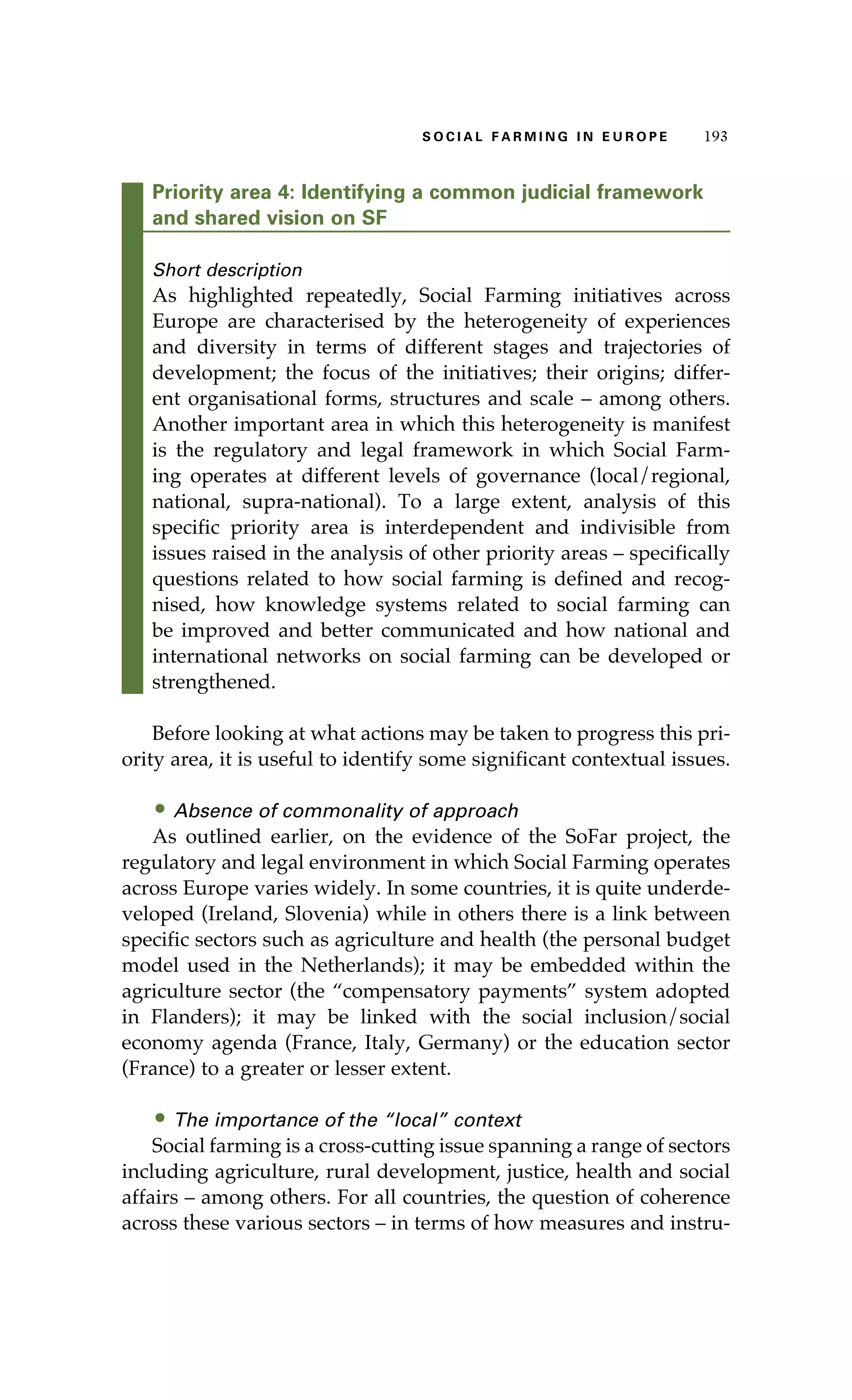 S oaci l afr mi n g i n E u r oep 193 
Priority area 4: Identifying a common judicial framework 
and shared vision on SF 
Short description 
As highlighted repeatedly, Social Farming initiatives across 
Europe are characterised by the heterogeneity of experiences 
and diversity in terms of different stages and trajectories of 
development; the focus of the initiatives; their origins; differ-ent 
organisational forms, structures and scale – among others. 
Another important area in which this heterogeneity is manifest 
is the regulatory and legal framework in which Social Farm-ing 
operates at different levels of governance (local/regional, 
national, supra-national). To a large extent, analysis of this 
specific priority area is interdependent and indivisible from 
issues raised in the analysis of other priority areas – specifically 
questions related to how social farming is defined and recog-nised, 
how knowledge systems related to social farming can 
be improved and better communicated and how national and 
international networks on social farming can be developed or 
strengthened. 
Before looking at what actions may be taken to progress this pri-ority 
area, it is useful to identify some significant contextual issues. 
• Absence of commonality of approach 
As outlined earlier, on the evidence of the SoFar project, the 
regulatory and legal environment in which Social Farming operates 
across Europe varies widely. In some countries, it is quite underde-veloped 
(Ireland, Slovenia) while in others there is a link between 
specific sectors such as agriculture and health (the personal budget 
model used in the Netherlands); it may be embedded within the 
agriculture sector (the “compensatory payments” system adopted 
in Flanders); it may be linked with the social inclusion/social 
economy agenda (France, Italy, Germany) or the education sector 
(France) to a greater or lesser extent. 
• The importance of the “local” context 
Social farming is a cross-cutting issue spanning a range of sectors 
including agriculture, rural development, justice, health and social 
affairs – among others. For all countries, the question of coherence 
across these various sectors – in terms of how measures and instru- 
 