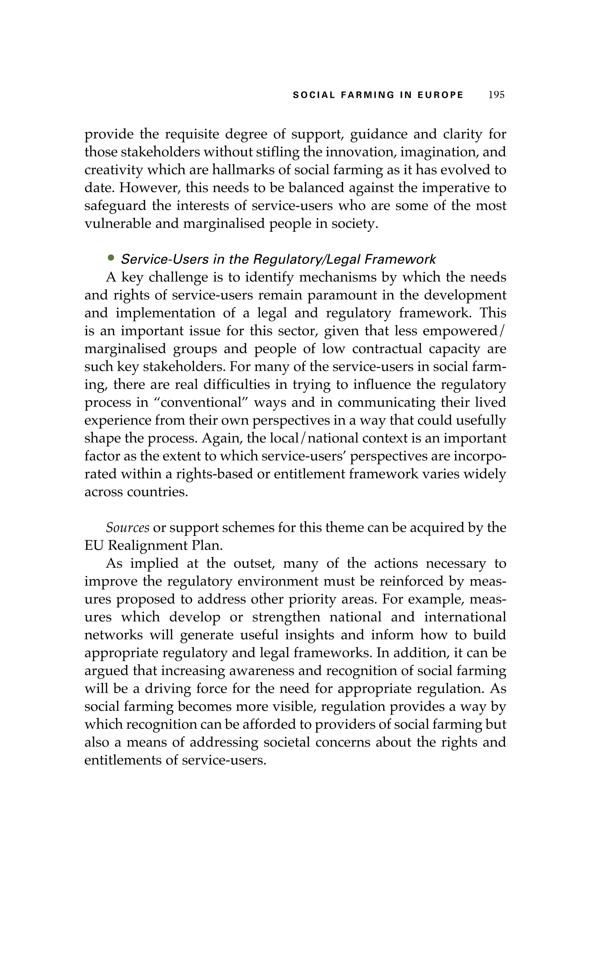 S oaci l afr mi n g i n E u r oep 195 
provide the requisite degree of support, guidance and clarity for 
those stakeholders without stifling the innovation, imagination, and 
creativity which are hallmarks of social farming as it has evolved to 
date. However, this needs to be balanced against the imperative to 
safeguard the interests of service-users who are some of the most 
vulnerable and marginalised people in society. 
• Service-Users in the Regulatory/Legal Framework 
A key challenge is to identify mechanisms by which the needs 
and rights of service-users remain paramount in the development 
and implementation of a legal and regulatory framework. This 
is an important issue for this sector, given that less empowered/ 
marginalised groups and people of low contractual capacity are 
such key stakeholders. For many of the service-users in social farm-ing, 
there are real difficulties in trying to influence the regulatory 
process in “conventional” ways and in communicating their lived 
experience from their own perspectives in a way that could usefully 
shape the process. Again, the local/national context is an important 
factor as the extent to which service-users’ perspectives are incorpo-rated 
within a rights-based or entitlement framework varies widely 
across countries. 
Sources or support schemes for this theme can be acquired by the 
EU Realignment Plan. 
As implied at the outset, many of the actions necessary to 
improve the regulatory environment must be reinforced by meas-ures 
proposed to address other priority areas. For example, meas-ures 
which develop or strengthen national and international 
networks will generate useful insights and inform how to build 
appropriate regulatory and legal frameworks. In addition, it can be 
argued that increasing awareness and recognition of social farming 
will be a driving force for the need for appropriate regulation. As 
social farming becomes more visible, regulation provides a way by 
which recognition can be afforded to providers of social farming but 
also a means of addressing societal concerns about the rights and 
entitlements of service-users. 
 