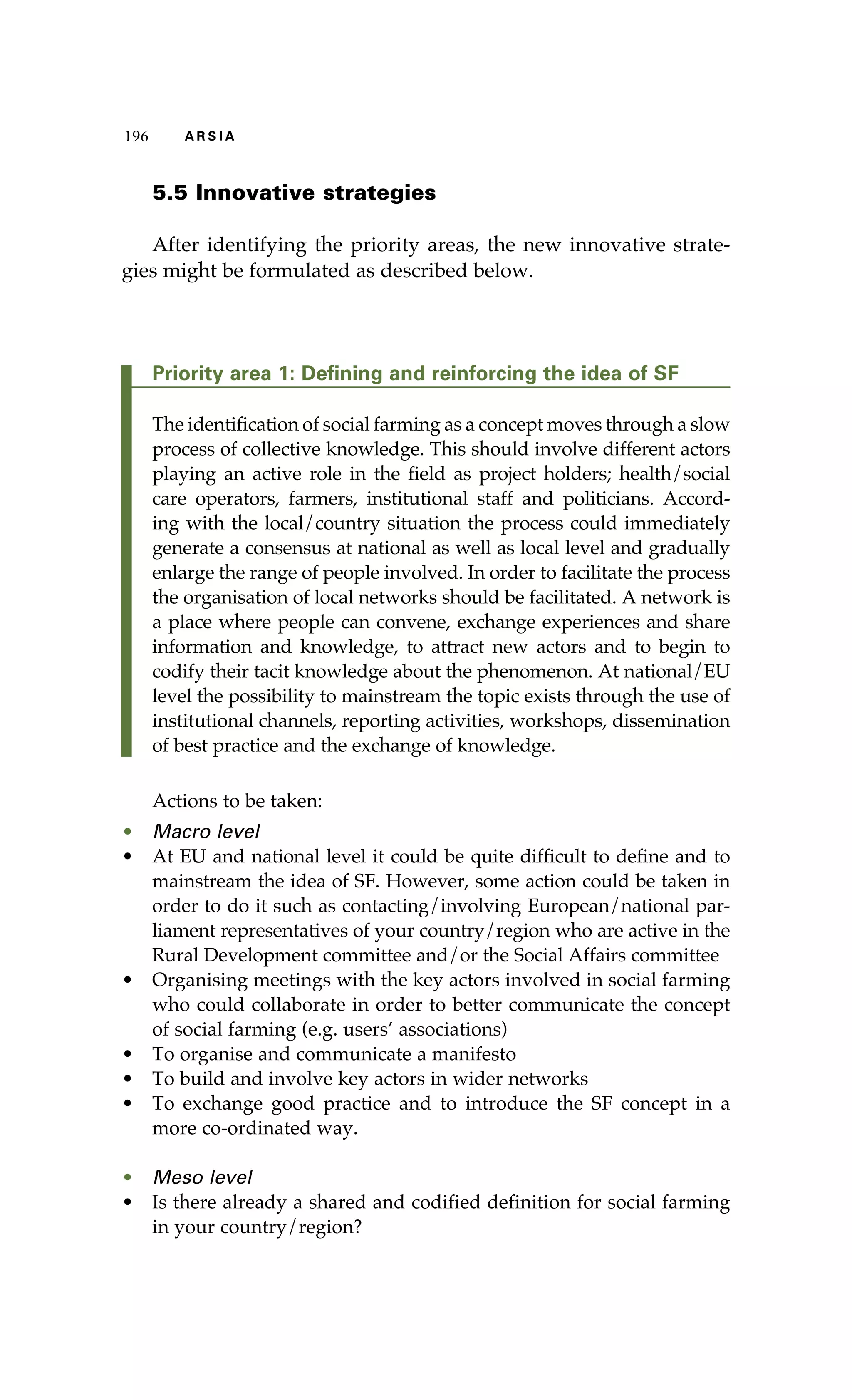 196 A R S I A 
5.5 Innovative strategies 
After identifying the priority areas, the new innovative strate-gies 
might be formulated as described below. 
Priority area 1: Defining and reinforcing the idea of SF 
The identification of social farming as a concept moves through a slow 
process of collective knowledge. This should involve different actors 
playing an active role in the field as project holders; health/social 
care operators, farmers, institutional staff and politicians. Accord-ing 
with the local/country situation the process could immediately 
generate a consensus at national as well as local level and gradually 
enlarge the range of people involved. In order to facilitate the process 
the organisation of local networks should be facilitated. A network is 
a place where people can convene, exchange experiences and share 
information and knowledge, to attract new actors and to begin to 
codify their tacit knowledge about the phenomenon. At national/EU 
level the possibility to mainstream the topic exists through the use of 
institutional channels, reporting activities, workshops, dissemination 
of best practice and the exchange of knowledge. 
Actions to be taken: 
• Macro level 
• At EU and national level it could be quite difficult to define and to 
mainstream the idea of SF. However, some action could be taken in 
order to do it such as contacting/involving European/national par-liament 
representatives of your country/region who are active in the 
Rural Development committee and/or the Social Affairs committee 
• Organising meetings with the key actors involved in social farming 
who could collaborate in order to better communicate the concept 
of social farming (e.g. users’ associations) 
• To organise and communicate a manifesto 
• To build and involve key actors in wider networks 
• To exchange good practice and to introduce the SF concept in a 
more co-ordinated way. 
• Meso level 
• Is there already a shared and codified definition for social farming 
in your country/region? 
 