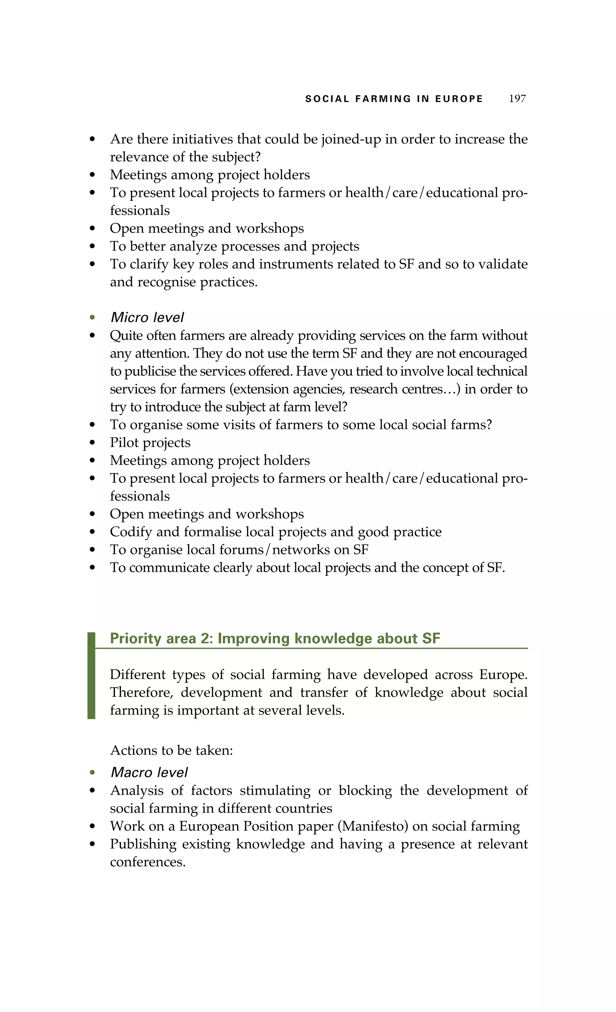S oaci l afr mi n g i n E u r oep 197 
• Are there initiatives that could be joined-up in order to increase the 
relevance of the subject? 
• Meetings among project holders 
• To present local projects to farmers or health/care/educational pro-fessionals 
• Open meetings and workshops 
• To better analyze processes and projects 
• To clarify key roles and instruments related to SF and so to validate 
and recognise practices. 
• Micro level 
• Quite often farmers are already providing services on the farm without 
any attention. They do not use the term SF and they are not encouraged 
to publicise the services offered. Have you tried to involve local technical 
services for farmers (extension agencies, research centres…) in order to 
try to introduce the subject at farm level? 
• To organise some visits of farmers to some local social farms? 
• Pilot projects 
• Meetings among project holders 
• To present local projects to farmers or health/care/educational pro-fessionals 
• Open meetings and workshops 
• Codify and formalise local projects and good practice 
• To organise local forums/networks on SF 
• To communicate clearly about local projects and the concept of SF. 
Priority area 2: Improving knowledge about SF 
Different types of social farming have developed across Europe. 
Therefore, development and transfer of knowledge about social 
farming is important at several levels. 
Actions to be taken: 
• Macro level 
• Analysis of factors stimulating or blocking the development of 
social farming in different countries 
• Work on a European Position paper (Manifesto) on social farming 
• Publishing existing knowledge and having a presence at relevant 
conferences. 
 