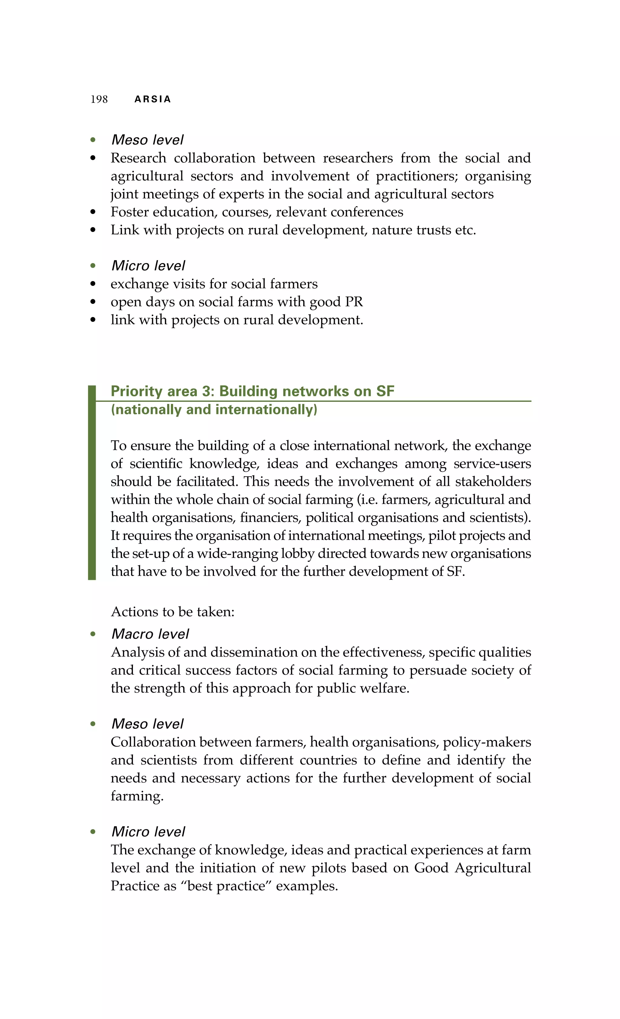 198 A R S I A 
• Meso level 
• Research collaboration between researchers from the social and 
agricultural sectors and involvement of practitioners; organising 
joint meetings of experts in the social and agricultural sectors 
• Foster education, courses, relevant conferences 
• Link with projects on rural development, nature trusts etc. 
• Micro level 
• exchange visits for social farmers 
• open days on social farms with good PR 
• link with projects on rural development. 
Priority area 3: Building networks on SF 
(nationally and internationally) 
To ensure the building of a close international network, the exchange 
of scientific knowledge, ideas and exchanges among service-users 
should be facilitated. This needs the involvement of all stakeholders 
within the whole chain of social farming (i.e. farmers, agricultural and 
health organisations, financiers, political organisations and scientists). 
It requires the organisation of international meetings, pilot projects and 
the set-up of a wide-ranging lobby directed towards new organisations 
that have to be involved for the further development of SF. 
Actions to be taken: 
• Macro level 
Analysis of and dissemination on the effectiveness, specific qualities 
and critical success factors of social farming to persuade society of 
the strength of this approach for public welfare. 
• Meso level 
Collaboration between farmers, health organisations, policy-makers 
and scientists from different countries to define and identify the 
needs and necessary actions for the further development of social 
farming. 
• Micro level 
The exchange of knowledge, ideas and practical experiences at farm 
level and the initiation of new pilots based on Good Agricultural 
Practice as “best practice” examples. 
 