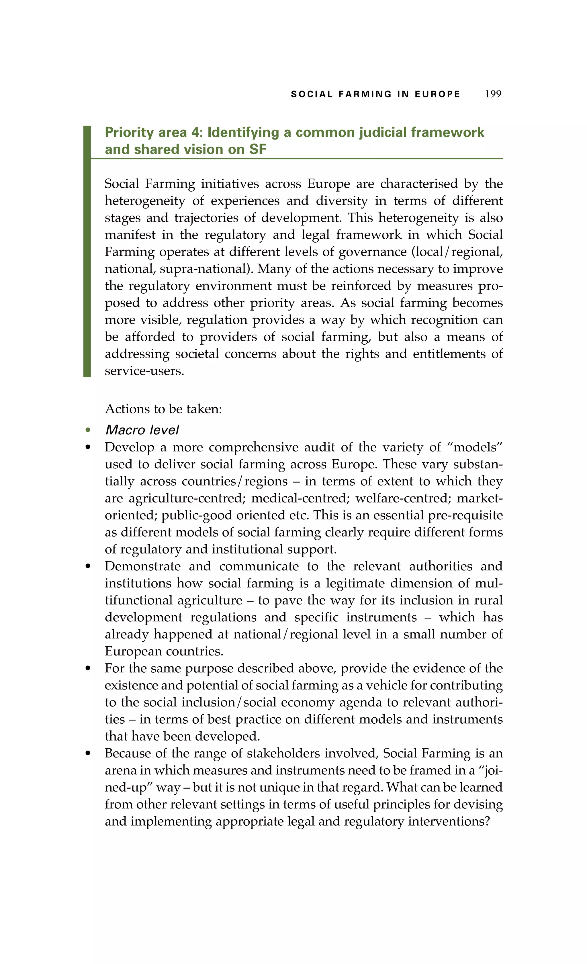 S oaci l afr mi n g i n E u r oep 199 
Priority area 4: Identifying a common judicial framework 
and shared vision on SF 
Social Farming initiatives across Europe are characterised by the 
heterogeneity of experiences and diversity in terms of different 
stages and trajectories of development. This heterogeneity is also 
manifest in the regulatory and legal framework in which Social 
Farming operates at different levels of governance (local/regional, 
national, supra-national). Many of the actions necessary to improve 
the regulatory environment must be reinforced by measures pro-posed 
to address other priority areas. As social farming becomes 
more visible, regulation provides a way by which recognition can 
be afforded to providers of social farming, but also a means of 
addressing societal concerns about the rights and entitlements of 
service-users. 
Actions to be taken: 
• Macro level 
• Develop a more comprehensive audit of the variety of “models” 
used to deliver social farming across Europe. These vary substan-tially 
across countries/regions – in terms of extent to which they 
are agriculture-centred; medical-centred; welfare-centred; market-oriented; 
public-good oriented etc. This is an essential pre-requisite 
as different models of social farming clearly require different forms 
of regulatory and institutional support. 
• Demonstrate and communicate to the relevant authorities and 
institutions how social farming is a legitimate dimension of mul-tifunctional 
agriculture – to pave the way for its inclusion in rural 
development regulations and specific instruments – which has 
already happened at national/regional level in a small number of 
European countries. 
• For the same purpose described above, provide the evidence of the 
existence and potential of social farming as a vehicle for contributing 
to the social inclusion/social economy agenda to relevant authori-ties 
– in terms of best practice on different models and instruments 
that have been developed. 
• Because of the range of stakeholders involved, Social Farming is an 
arena in which measures and instruments need to be framed in a “joi-ned- 
up” way – but it is not unique in that regard. What can be learned 
from other relevant settings in terms of useful principles for devising 
and implementing appropriate legal and regulatory interventions? 
 