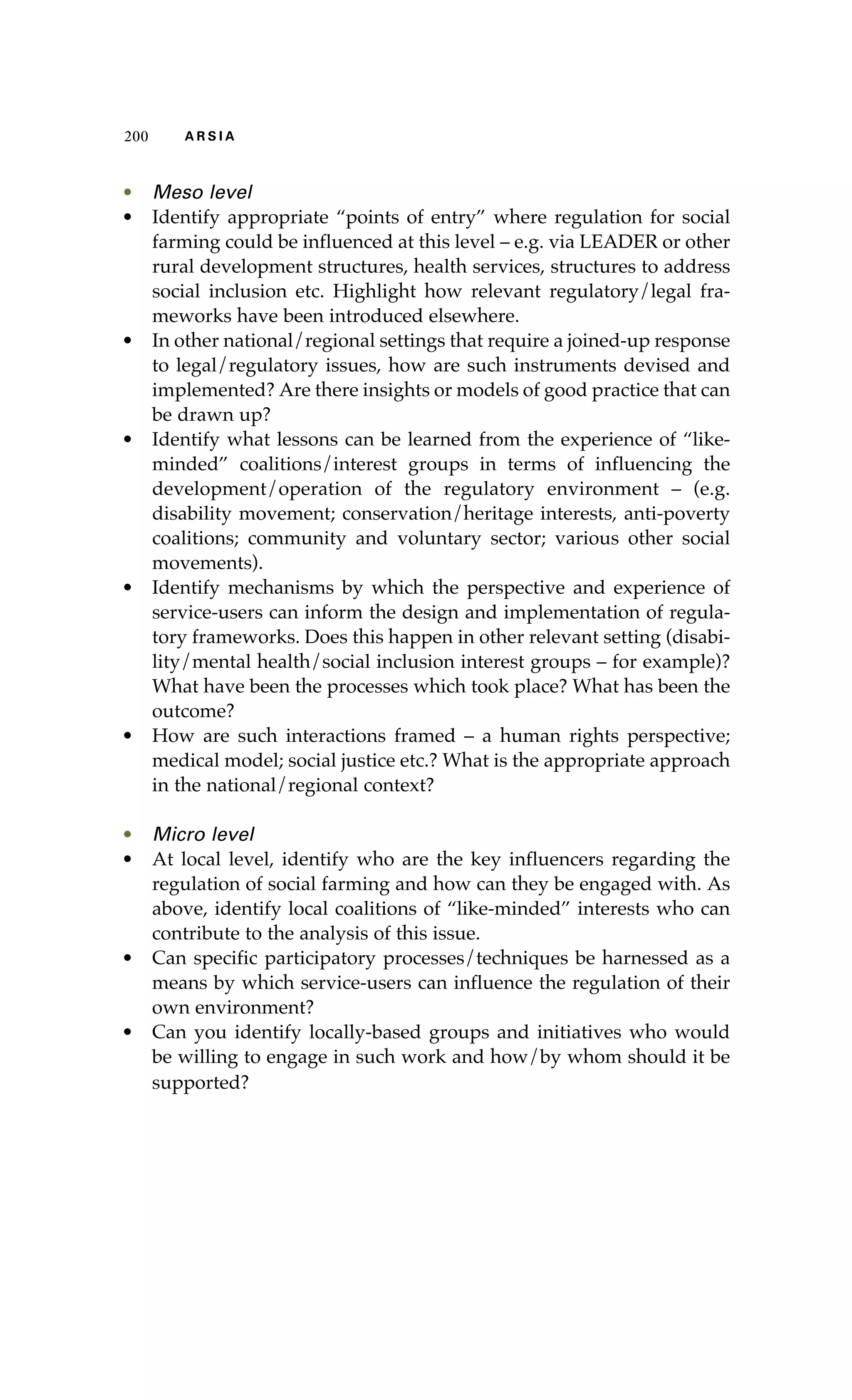 200 A R S I A 
• Meso level 
• Identify appropriate “points of entry” where regulation for social 
farming could be influenced at this level – e.g. via LEADER or other 
rural development structures, health services, structures to address 
social inclusion etc. Highlight how relevant regulatory/legal fra-meworks 
have been introduced elsewhere. 
• In other national/regional settings that require a joined-up response 
to legal/regulatory issues, how are such instruments devised and 
implemented? Are there insights or models of good practice that can 
be drawn up? 
• Identify what lessons can be learned from the experience of “like-minded” 
coalitions/interest groups in terms of influencing the 
development/operation of the regulatory environment – (e.g. 
disability movement; conservation/heritage interests, anti-poverty 
coalitions; community and voluntary sector; various other social 
movements). 
• Identify mechanisms by which the perspective and experience of 
service-users can inform the design and implementation of regula-tory 
frameworks. Does this happen in other relevant setting (disabi-lity/ 
mental health/social inclusion interest groups – for example)? 
What have been the processes which took place? What has been the 
outcome? 
• How are such interactions framed – a human rights perspective; 
medical model; social justice etc.? What is the appropriate approach 
in the national/regional context? 
• Micro level 
• At local level, identify who are the key influencers regarding the 
regulation of social farming and how can they be engaged with. As 
above, identify local coalitions of “like-minded” interests who can 
contribute to the analysis of this issue. 
• Can specific participatory processes/techniques be harnessed as a 
means by which service-users can influence the regulation of their 
own environment? 
• Can you identify locally-based groups and initiatives who would 
be willing to engage in such work and how/by whom should it be 
supported? 
 