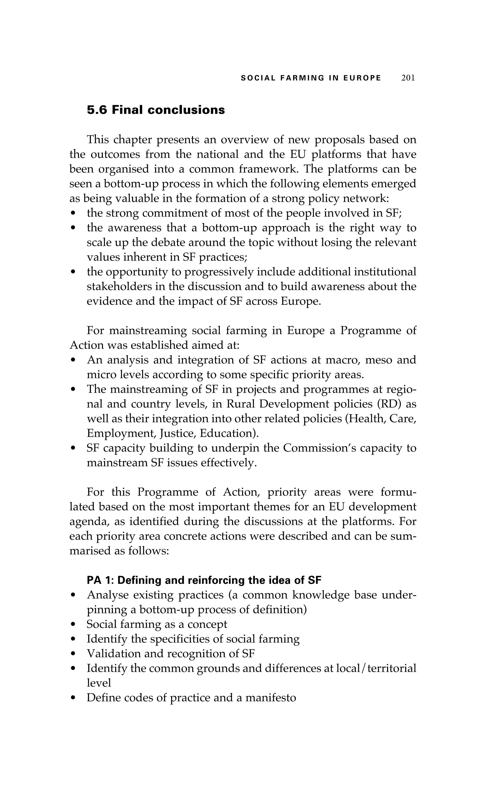 S oaci l afr mi n g i n E u r oep 201 
5.6 Final conclusions 
This chapter presents an overview of new proposals based on 
the outcomes from the national and the EU platforms that have 
been organised into a common framework. The platforms can be 
seen a bottom-up process in which the following elements emerged 
as being valuable in the formation of a strong policy network: 
• the strong commitment of most of the people involved in SF; 
• the awareness that a bottom-up approach is the right way to 
scale up the debate around the topic without losing the relevant 
values inherent in SF practices; 
• the opportunity to progressively include additional institutional 
stakeholders in the discussion and to build awareness about the 
evidence and the impact of SF across Europe. 
For mainstreaming social farming in Europe a Programme of 
Action was established aimed at: 
• An analysis and integration of SF actions at macro, meso and 
micro levels according to some specific priority areas. 
• The mainstreaming of SF in projects and programmes at regio-nal 
and country levels, in Rural Development policies (RD) as 
well as their integration into other related policies (Health, Care, 
Employment, Justice, Education). 
• SF capacity building to underpin the Commission’s capacity to 
mainstream SF issues effectively. 
For this Programme of Action, priority areas were formu-lated 
based on the most important themes for an EU development 
agenda, as identified during the discussions at the platforms. For 
each priority area concrete actions were described and can be sum-marised 
as follows: 
PA 1: Defining and reinforcing the idea of SF 
• Analyse existing practices (a common knowledge base under-pinning 
a bottom-up process of definition) 
• Social farming as a concept 
• Identify the specificities of social farming 
• Validation and recognition of SF 
• Identify the common grounds and differences at local/territorial 
level 
• Define codes of practice and a manifesto 
 