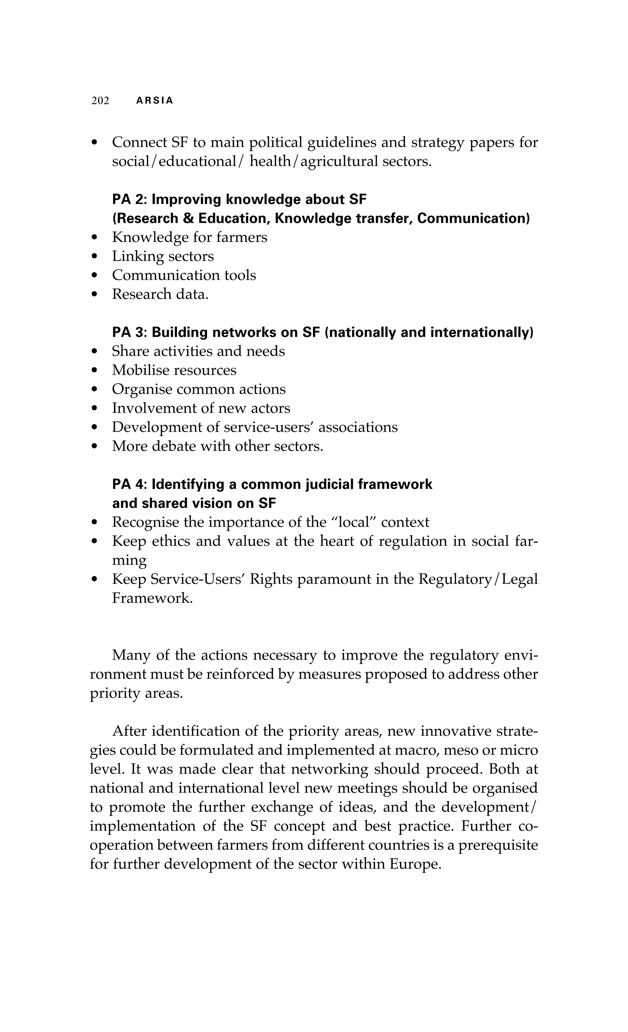 202 A R S I A 
• Connect SF to main political guidelines and strategy papers for 
social/educational/ health/agricultural sectors. 
PA 2: Improving knowledge about SF 
(Research & Education, Knowledge transfer, Communication) 
• Knowledge for farmers 
• Linking sectors 
• Communication tools 
• Research data. 
PA 3: Building networks on SF (nationally and internationally) 
• Share activities and needs 
• Mobilise resources 
• Organise common actions 
• Involvement of new actors 
• Development of service-users’ associations 
• More debate with other sectors. 
PA 4: Identifying a common judicial framework 
and shared vision on SF 
• Recognise the importance of the “local” context 
• Keep ethics and values at the heart of regulation in social far-ming 
• Keep Service-Users’ Rights paramount in the Regulatory/Legal 
Framework. 
Many of the actions necessary to improve the regulatory envi-ronment 
must be reinforced by measures proposed to address other 
priority areas. 
After identification of the priority areas, new innovative strate-gies 
could be formulated and implemented at macro, meso or micro 
level. It was made clear that networking should proceed. Both at 
national and international level new meetings should be organised 
to promote the further exchange of ideas, and the development/ 
implementation of the SF concept and best practice. Further co-operation 
between farmers from different countries is a prerequisite 
for further development of the sector within Europe. 
 