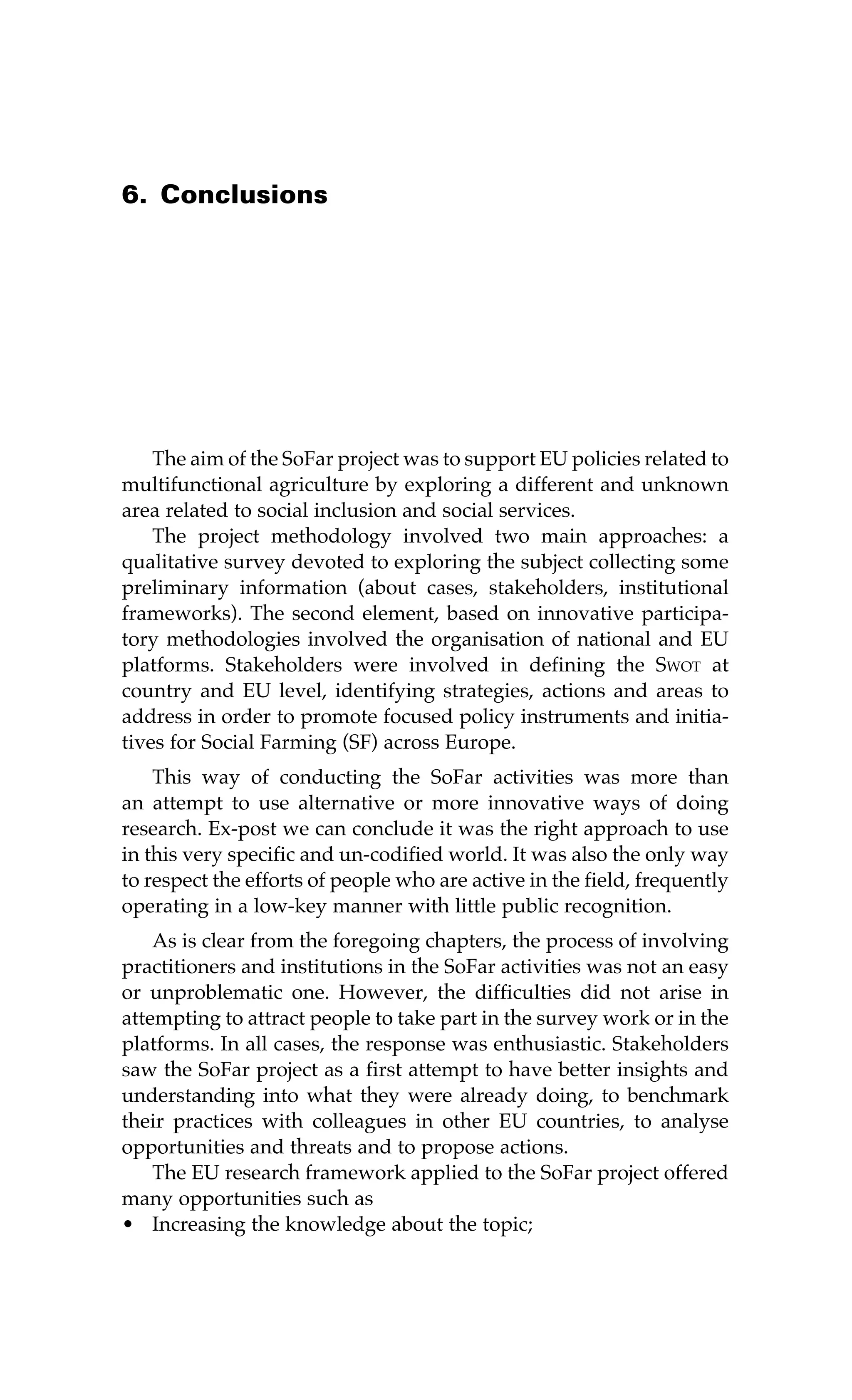 6. Conclusions 
The aim of the SoFar project was to support EU policies related to 
multifunctional agriculture by exploring a different and unknown 
area related to social inclusion and social services. 
The project methodology involved two main approaches: a 
qualitative survey devoted to exploring the subject collecting some 
preliminary information (about cases, stakeholders, institutional 
frameworks). The second element, based on innovative participa-tory 
methodologies involved the organisation of national and EU 
platforms. Stakeholders were involved in defining the Swot at 
country and EU level, identifying strategies, actions and areas to 
address in order to promote focused policy instruments and initia-tives 
for Social Farming (SF) across Europe. 
This way of conducting the SoFar activities was more than 
an attempt to use alternative or more innovative ways of doing 
research. Ex-post we can conclude it was the right approach to use 
in this very specific and un-codified world. It was also the only way 
to respect the efforts of people who are active in the field, frequently 
operating in a low-key manner with little public recognition. 
As is clear from the foregoing chapters, the process of involving 
practitioners and institutions in the SoFar activities was not an easy 
or unproblematic one. However, the difficulties did not arise in 
attempting to attract people to take part in the survey work or in the 
platforms. In all cases, the response was enthusiastic. Stakeholders 
saw the SoFar project as a first attempt to have better insights and 
understanding into what they were already doing, to benchmark 
their practices with colleagues in other EU countries, to analyse 
opportunities and threats and to propose actions. 
The EU research framework applied to the SoFar project offered 
many opportunities such as 
• Increasing the knowledge about the topic; 
 