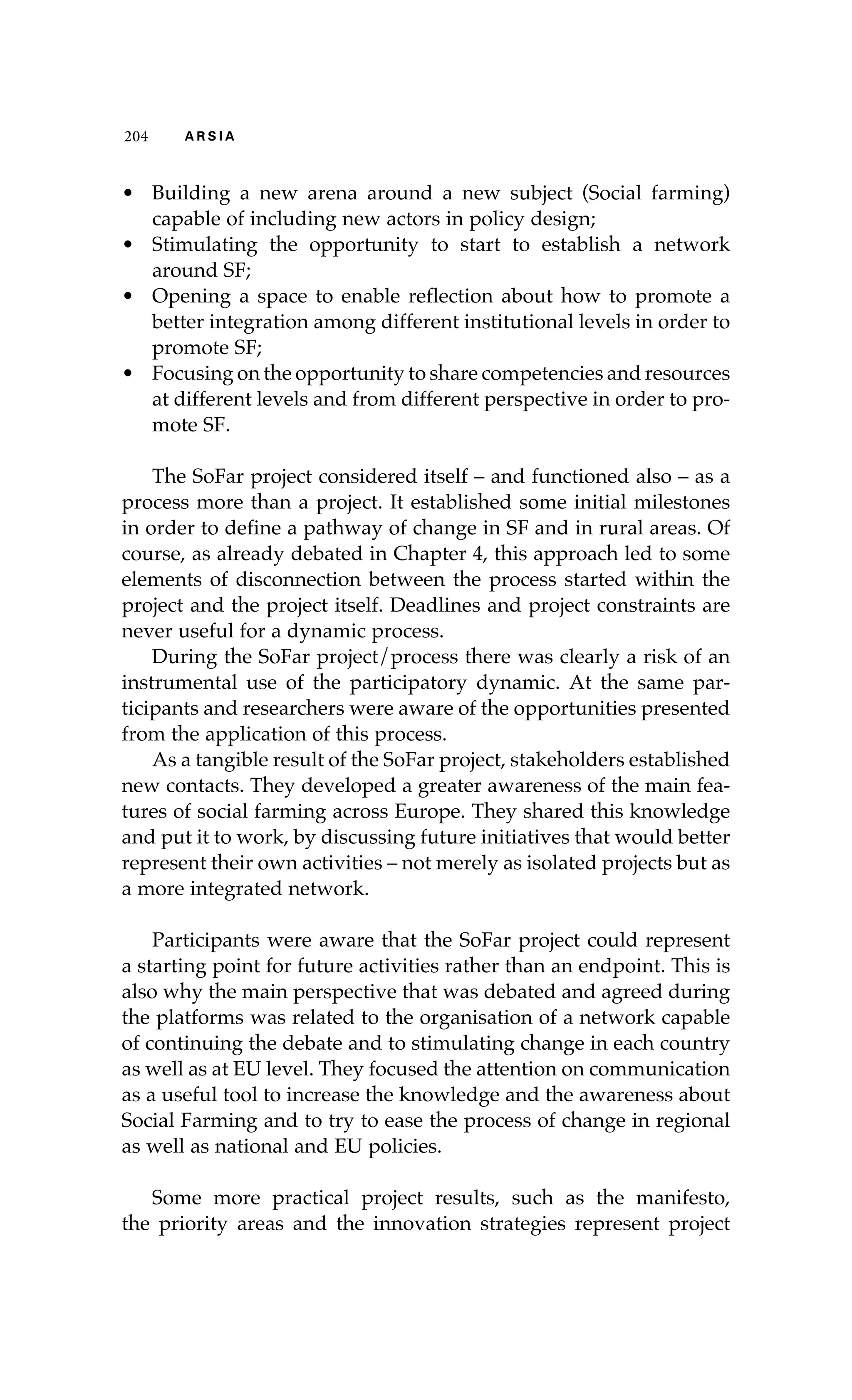 204 A R S I A 
• Building a new arena around a new subject (Social farming) 
capable of including new actors in policy design; 
• Stimulating the opportunity to start to establish a network 
around SF; 
• Opening a space to enable reflection about how to promote a 
better integration among different institutional levels in order to 
promote SF; 
• Focusing on the opportunity to share competencies and resources 
at different levels and from different perspective in order to pro-mote 
SF. 
The SoFar project considered itself – and functioned also – as a 
process more than a project. It established some initial milestones 
in order to define a pathway of change in SF and in rural areas. Of 
course, as already debated in Chapter 4, this approach led to some 
elements of disconnection between the process started within the 
project and the project itself. Deadlines and project constraints are 
never useful for a dynamic process. 
During the SoFar project/process there was clearly a risk of an 
instrumental use of the participatory dynamic. At the same par-ticipants 
and researchers were aware of the opportunities presented 
from the application of this process. 
As a tangible result of the SoFar project, stakeholders established 
new contacts. They developed a greater awareness of the main fea-tures 
of social farming across Europe. They shared this knowledge 
and put it to work, by discussing future initiatives that would better 
represent their own activities – not merely as isolated projects but as 
a more integrated network. 
Participants were aware that the SoFar project could represent 
a starting point for future activities rather than an endpoint. This is 
also why the main perspective that was debated and agreed during 
the platforms was related to the organisation of a network capable 
of continuing the debate and to stimulating change in each country 
as well as at EU level. They focused the attention on communication 
as a useful tool to increase the knowledge and the awareness about 
Social Farming and to try to ease the process of change in regional 
as well as national and EU policies. 
Some more practical project results, such as the manifesto, 
the priority areas and the innovation strategies represent project 
 