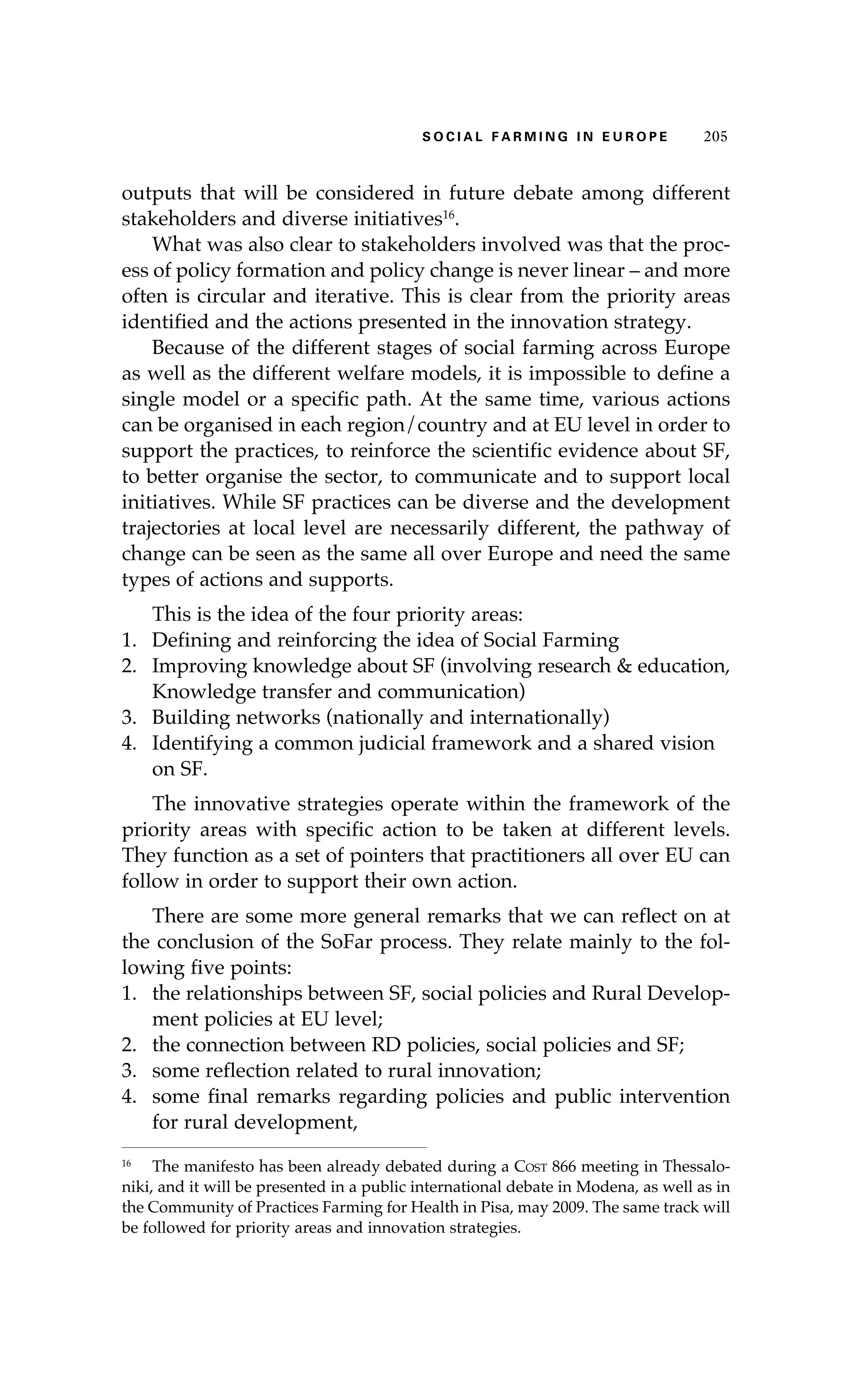 S oaci l afr mi n g i n E u r oep 205 
outputs that will be considered in future debate among different 
stakeholders and diverse initiatives16. 
What was also clear to stakeholders involved was that the proc-ess 
of policy formation and policy change is never linear – and more 
often is circular and iterative. This is clear from the priority areas 
identified and the actions presented in the innovation strategy. 
Because of the different stages of social farming across Europe 
as well as the different welfare models, it is impossible to define a 
single model or a specific path. At the same time, various actions 
can be organised in each region/country and at EU level in order to 
support the practices, to reinforce the scientific evidence about SF, 
to better organise the sector, to communicate and to support local 
initiatives. While SF practices can be diverse and the development 
trajectories at local level are necessarily different, the pathway of 
change can be seen as the same all over Europe and need the same 
types of actions and supports. 
This is the idea of the four priority areas: 
1. Defining and reinforcing the idea of Social Farming 
2. Improving knowledge about SF (involving research & education, 
Knowledge transfer and communication) 
3. Building networks (nationally and internationally) 
4. Identifying a common judicial framework and a shared vision 
on SF. 
The innovative strategies operate within the framework of the 
priority areas with specific action to be taken at different levels. 
They function as a set of pointers that practitioners all over EU can 
follow in order to support their own action. 
There are some more general remarks that we can reflect on at 
the conclusion of the SoFar process. They relate mainly to the fol-lowing 
five points: 
1. the relationships between SF, social policies and Rural Develop-ment 
policies at EU level; 
2. the connection between RD policies, social policies and SF; 
3. some reflection related to rural innovation; 
4. some final remarks regarding policies and public intervention 
for rural development, 
16 The manifesto has been already debated during a Cost 866 meeting in Thessalo-niki, 
and it will be presented in a public international debate in Modena, as well as in 
the Community of Practices Farming for Health in Pisa, may 2009. The same track will 
be followed for priority areas and innovation strategies. 
 