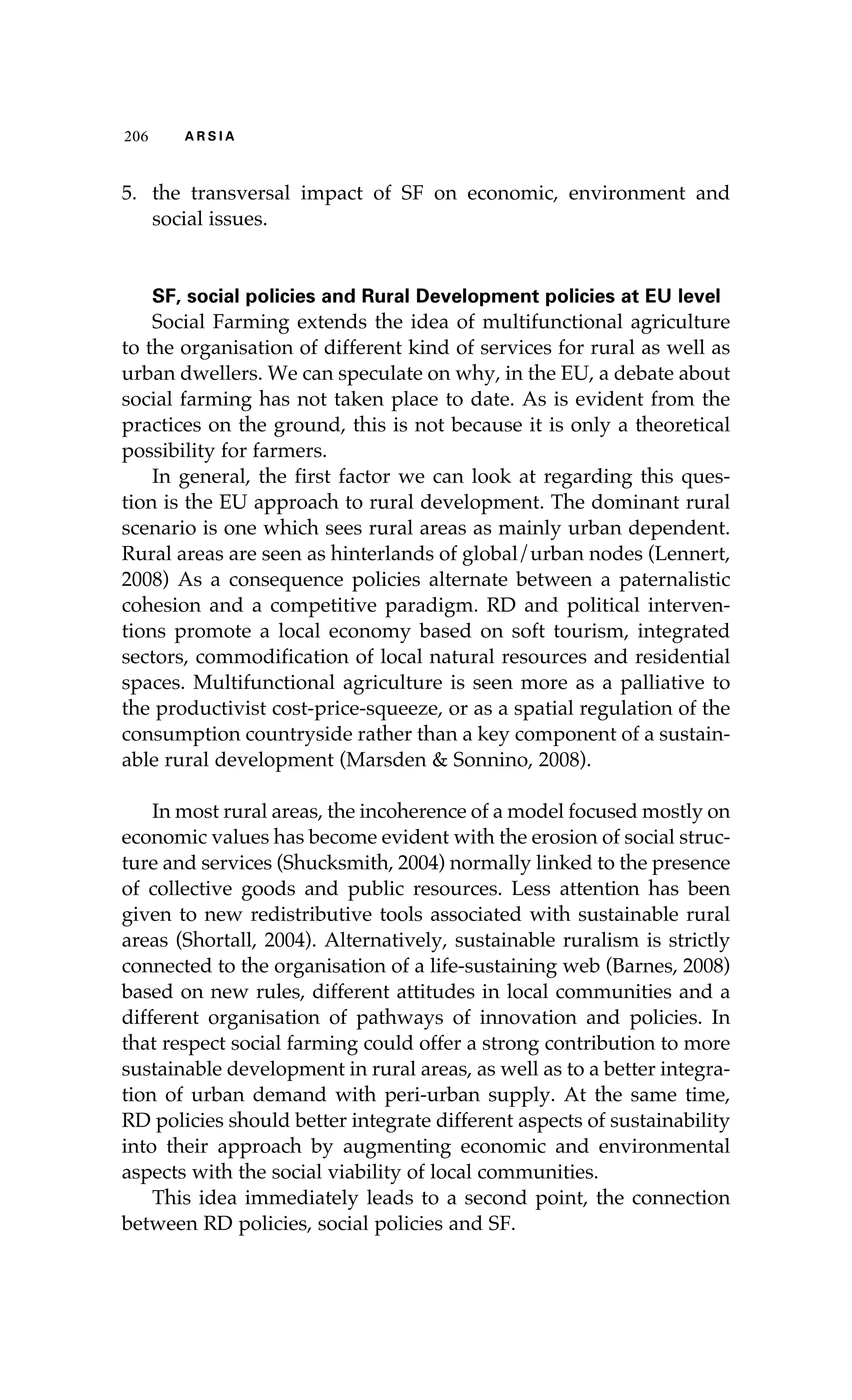 206 A R S I A 
5. the transversal impact of SF on economic, environment and 
social issues. 
SF, social policies and Rural Development policies at EU level 
Social Farming extends the idea of multifunctional agriculture 
to the organisation of different kind of services for rural as well as 
urban dwellers. We can speculate on why, in the EU, a debate about 
social farming has not taken place to date. As is evident from the 
practices on the ground, this is not because it is only a theoretical 
possibility for farmers. 
In general, the first factor we can look at regarding this ques-tion 
is the EU approach to rural development. The dominant rural 
scenario is one which sees rural areas as mainly urban dependent. 
Rural areas are seen as hinterlands of global/urban nodes (Lennert, 
2008) As a consequence policies alternate between a paternalistic 
cohesion and a competitive paradigm. RD and political interven-tions 
promote a local economy based on soft tourism, integrated 
sectors, commodification of local natural resources and residential 
spaces. Multifunctional agriculture is seen more as a palliative to 
the productivist cost-price-squeeze, or as a spatial regulation of the 
consumption countryside rather than a key component of a sustain-able 
rural development (Marsden & Sonnino, 2008). 
In most rural areas, the incoherence of a model focused mostly on 
economic values has become evident with the erosion of social struc-ture 
and services (Shucksmith, 2004) normally linked to the presence 
of collective goods and public resources. Less attention has been 
given to new redistributive tools associated with sustainable rural 
areas (Shortall, 2004). Alternatively, sustainable ruralism is strictly 
connected to the organisation of a life-sustaining web (Barnes, 2008) 
based on new rules, different attitudes in local communities and a 
different organisation of pathways of innovation and policies. In 
that respect social farming could offer a strong contribution to more 
sustainable development in rural areas, as well as to a better integra-tion 
of urban demand with peri-urban supply. At the same time, 
RD policies should better integrate different aspects of sustainability 
into their approach by augmenting economic and environmental 
aspects with the social viability of local communities. 
This idea immediately leads to a second point, the connection 
between RD policies, social policies and SF. 
 