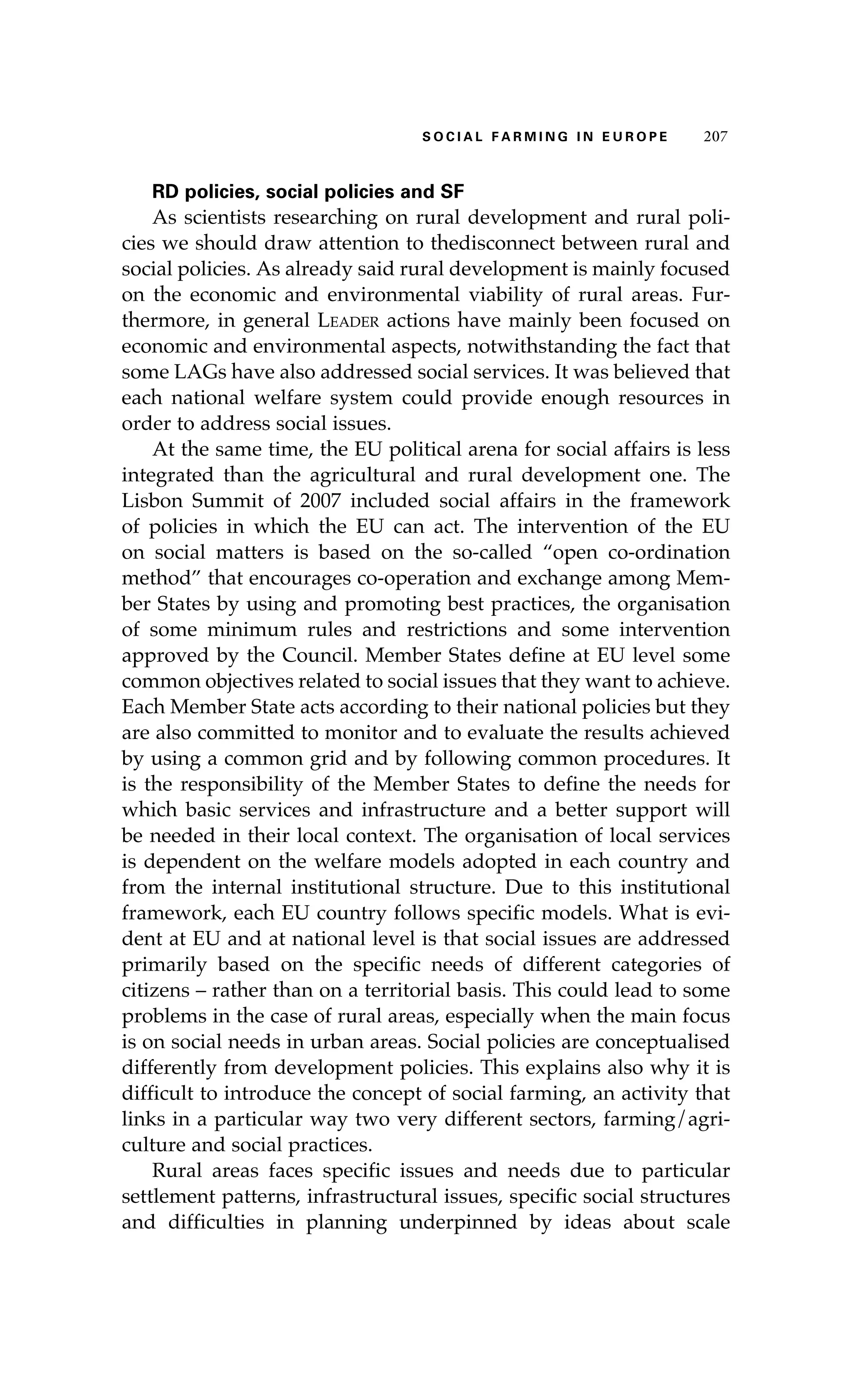 S oaci l afr mi n g i n E u r oep 207 
RD policies, social policies and SF 
As scientists researching on rural development and rural poli-cies 
we should draw attention to thedisconnect between rural and 
social policies. As already said rural development is mainly focused 
on the economic and environmental viability of rural areas. Fur-thermore, 
in general Leader actions have mainly been focused on 
economic and environmental aspects, notwithstanding the fact that 
some LAGs have also addressed social services. It was believed that 
each national welfare system could provide enough resources in 
order to address social issues. 
At the same time, the EU political arena for social affairs is less 
integrated than the agricultural and rural development one. The 
Lisbon Summit of 2007 included social affairs in the framework 
of policies in which the EU can act. The intervention of the EU 
on social matters is based on the so-called “open co-ordination 
method” that encourages co-operation and exchange among Mem-ber 
States by using and promoting best practices, the organisation 
of some minimum rules and restrictions and some intervention 
approved by the Council. Member States define at EU level some 
common objectives related to social issues that they want to achieve. 
Each Member State acts according to their national policies but they 
are also committed to monitor and to evaluate the results achieved 
by using a common grid and by following common procedures. It 
is the responsibility of the Member States to define the needs for 
which basic services and infrastructure and a better support will 
be needed in their local context. The organisation of local services 
is dependent on the welfare models adopted in each country and 
from the internal institutional structure. Due to this institutional 
framework, each EU country follows specific models. What is evi-dent 
at EU and at national level is that social issues are addressed 
primarily based on the specific needs of different categories of 
citizens – rather than on a territorial basis. This could lead to some 
problems in the case of rural areas, especially when the main focus 
is on social needs in urban areas. Social policies are conceptualised 
differently from development policies. This explains also why it is 
difficult to introduce the concept of social farming, an activity that 
links in a particular way two very different sectors, farming/agri-culture 
and social practices. 
Rural areas faces specific issues and needs due to particular 
settlement patterns, infrastructural issues, specific social structures 
and difficulties in planning underpinned by ideas about scale 
 