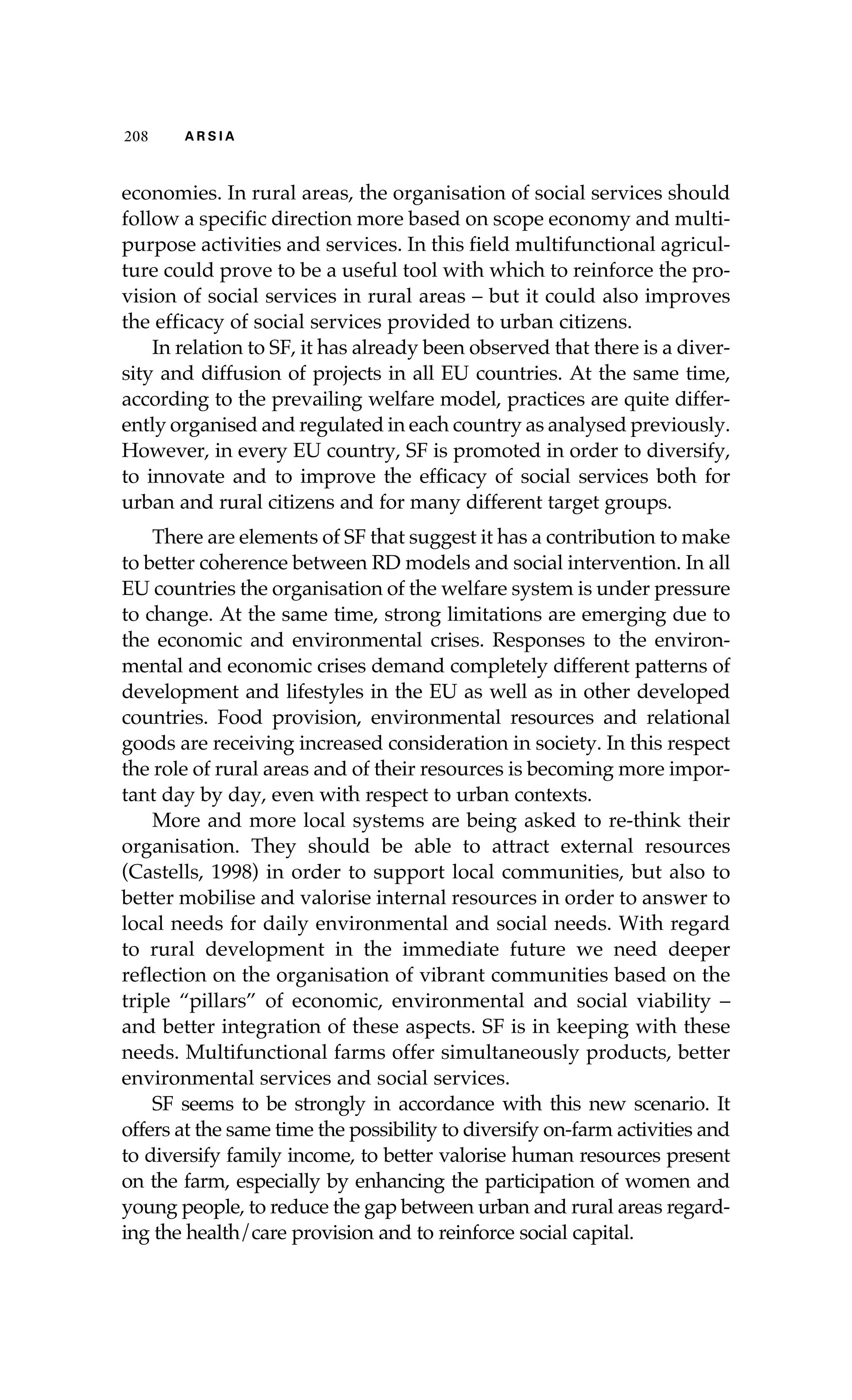 208 A R S I A 
economies. In rural areas, the organisation of social services should 
follow a specific direction more based on scope economy and multi-purpose 
activities and services. In this field multifunctional agricul-ture 
could prove to be a useful tool with which to reinforce the pro-vision 
of social services in rural areas – but it could also improves 
the efficacy of social services provided to urban citizens. 
In relation to SF, it has already been observed that there is a diver-sity 
and diffusion of projects in all EU countries. At the same time, 
according to the prevailing welfare model, practices are quite differ-ently 
organised and regulated in each country as analysed previously. 
However, in every EU country, SF is promoted in order to diversify, 
to innovate and to improve the efficacy of social services both for 
urban and rural citizens and for many different target groups. 
There are elements of SF that suggest it has a contribution to make 
to better coherence between RD models and social intervention. In all 
EU countries the organisation of the welfare system is under pressure 
to change. At the same time, strong limitations are emerging due to 
the economic and environmental crises. Responses to the environ-mental 
and economic crises demand completely different patterns of 
development and lifestyles in the EU as well as in other developed 
countries. Food provision, environmental resources and relational 
goods are receiving increased consideration in society. In this respect 
the role of rural areas and of their resources is becoming more impor-tant 
day by day, even with respect to urban contexts. 
More and more local systems are being asked to re-think their 
organisation. They should be able to attract external resources 
(Castells, 1998) in order to support local communities, but also to 
better mobilise and valorise internal resources in order to answer to 
local needs for daily environmental and social needs. With regard 
to rural development in the immediate future we need deeper 
reflection on the organisation of vibrant communities based on the 
triple “pillars” of economic, environmental and social viability – 
and better integration of these aspects. SF is in keeping with these 
needs. Multifunctional farms offer simultaneously products, better 
environmental services and social services. 
SF seems to be strongly in accordance with this new scenario. It 
offers at the same time the possibility to diversify on-farm activities and 
to diversify family income, to better valorise human resources present 
on the farm, especially by enhancing the participation of women and 
young people, to reduce the gap between urban and rural areas regard-ing 
the health/care provision and to reinforce social capital. 
 