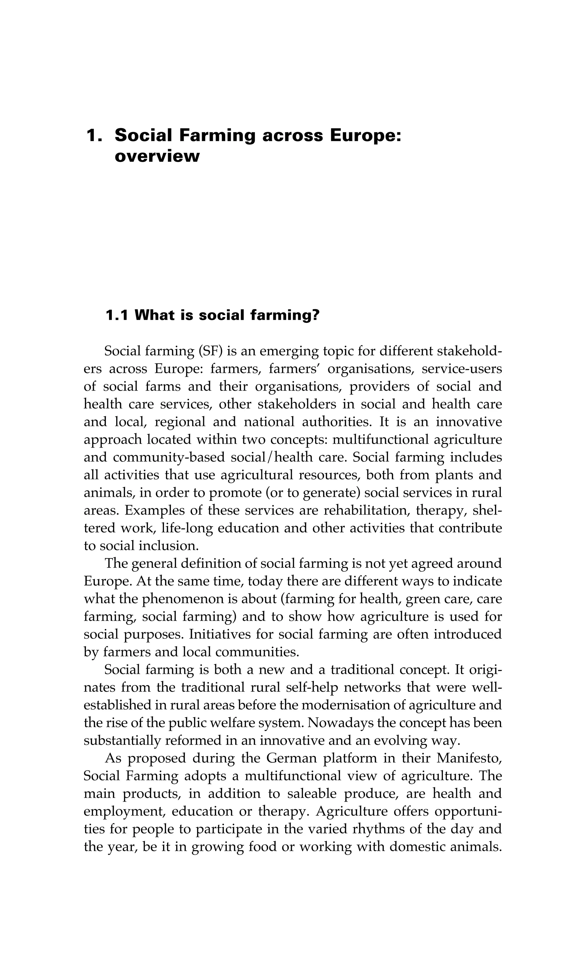 1. Social Farming across Europe: 
overview 
1.1 What is social farming? 
Social farming (SF) is an emerging topic for different stakehold-ers 
across Europe: farmers, farmers’ organisations, service-users 
of social farms and their organisations, providers of social and 
health care services, other stakeholders in social and health care 
and local, regional and national authorities. It is an innovative 
approach located within two concepts: multifunctional agriculture 
and community-based social/health care. Social farming includes 
all activities that use agricultural resources, both from plants and 
animals, in order to promote (or to generate) social services in rural 
areas. Examples of these services are rehabilitation, therapy, shel-tered 
work, life-long education and other activities that contribute 
to social inclusion. 
The general definition of social farming is not yet agreed around 
Europe. At the same time, today there are different ways to indicate 
what the phenomenon is about (farming for health, green care, care 
farming, social farming) and to show how agriculture is used for 
social purposes. Initiatives for social farming are often introduced 
by farmers and local communities. 
Social farming is both a new and a traditional concept. It origi-nates 
from the traditional rural self-help networks that were well-established 
in rural areas before the modernisation of agriculture and 
the rise of the public welfare system. Nowadays the concept has been 
substantially reformed in an innovative and an evolving way. 
As proposed during the German platform in their Manifesto, 
Social Farming adopts a multifunctional view of agriculture. The 
main products, in addition to saleable produce, are health and 
employment, education or therapy. Agriculture offers opportuni-ties 
for people to participate in the varied rhythms of the day and 
the year, be it in growing food or working with domestic animals. 
 