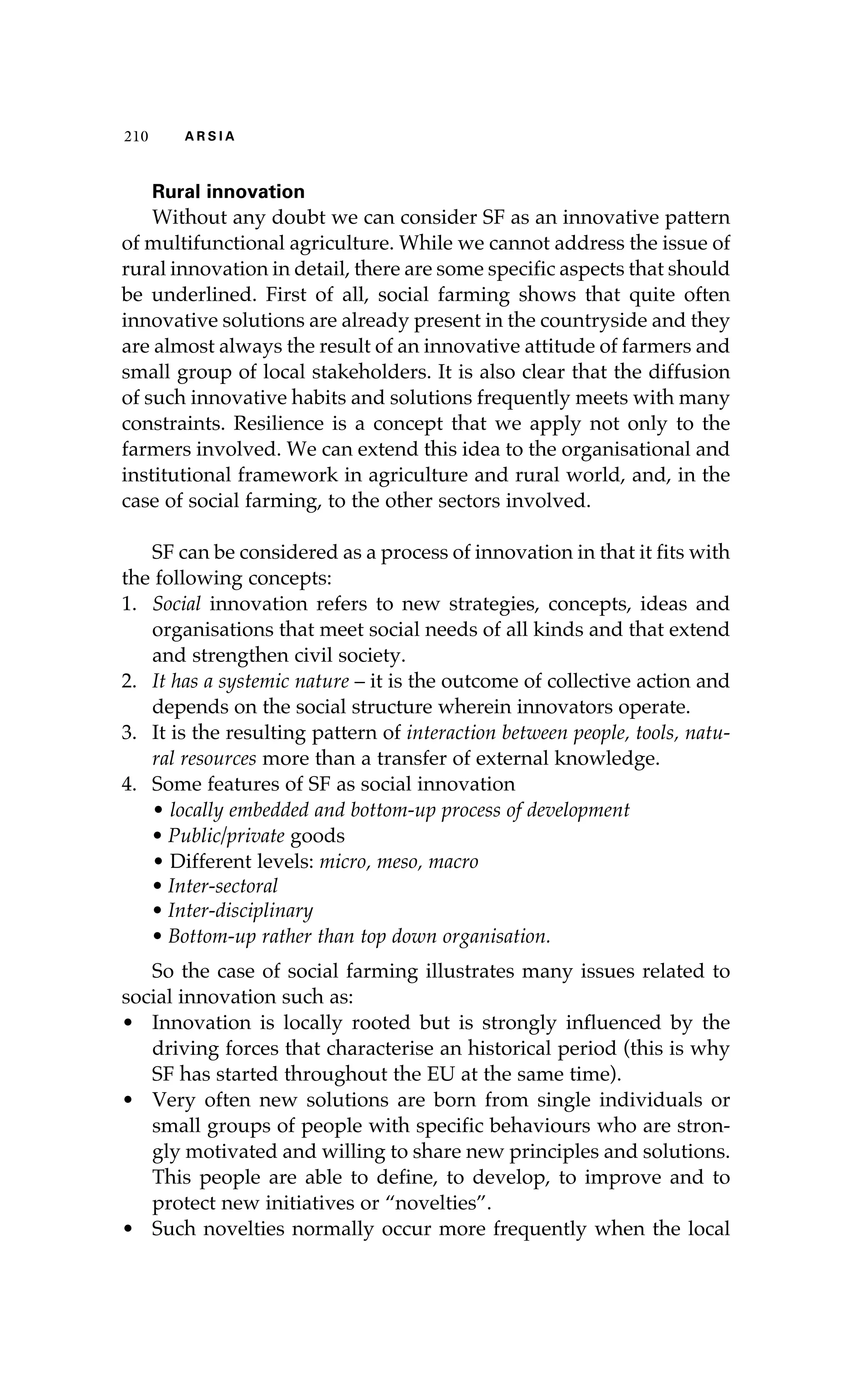 210 A R S I A 
Rural innovation 
Without any doubt we can consider SF as an innovative pattern 
of multifunctional agriculture. While we cannot address the issue of 
rural innovation in detail, there are some specific aspects that should 
be underlined. First of all, social farming shows that quite often 
innovative solutions are already present in the countryside and they 
are almost always the result of an innovative attitude of farmers and 
small group of local stakeholders. It is also clear that the diffusion 
of such innovative habits and solutions frequently meets with many 
constraints. Resilience is a concept that we apply not only to the 
farmers involved. We can extend this idea to the organisational and 
institutional framework in agriculture and rural world, and, in the 
case of social farming, to the other sectors involved. 
SF can be considered as a process of innovation in that it fits with 
the following concepts: 
1. Social innovation refers to new strategies, concepts, ideas and 
organisations that meet social needs of all kinds and that extend 
and strengthen civil society. 
2. It has a systemic nature – it is the outcome of collective action and 
depends on the social structure wherein innovators operate. 
3. It is the resulting pattern of interaction between people, tools, natu-ral 
resources more than a transfer of external knowledge. 
4. Some features of SF as social innovation 
• locally embedded and bottom-up process of development 
• Public/private goods 
• Different levels: micro, meso, macro 
• Inter-sectoral 
• Inter-disciplinary 
• Bottom-up rather than top down organisation. 
So the case of social farming illustrates many issues related to 
social innovation such as: 
• Innovation is locally rooted but is strongly influenced by the 
driving forces that characterise an historical period (this is why 
SF has started throughout the EU at the same time). 
• Very often new solutions are born from single individuals or 
small groups of people with specific behaviours who are stron-gly 
motivated and willing to share new principles and solutions. 
This people are able to define, to develop, to improve and to 
protect new initiatives or “novelties”. 
• Such novelties normally occur more frequently when the local 
 