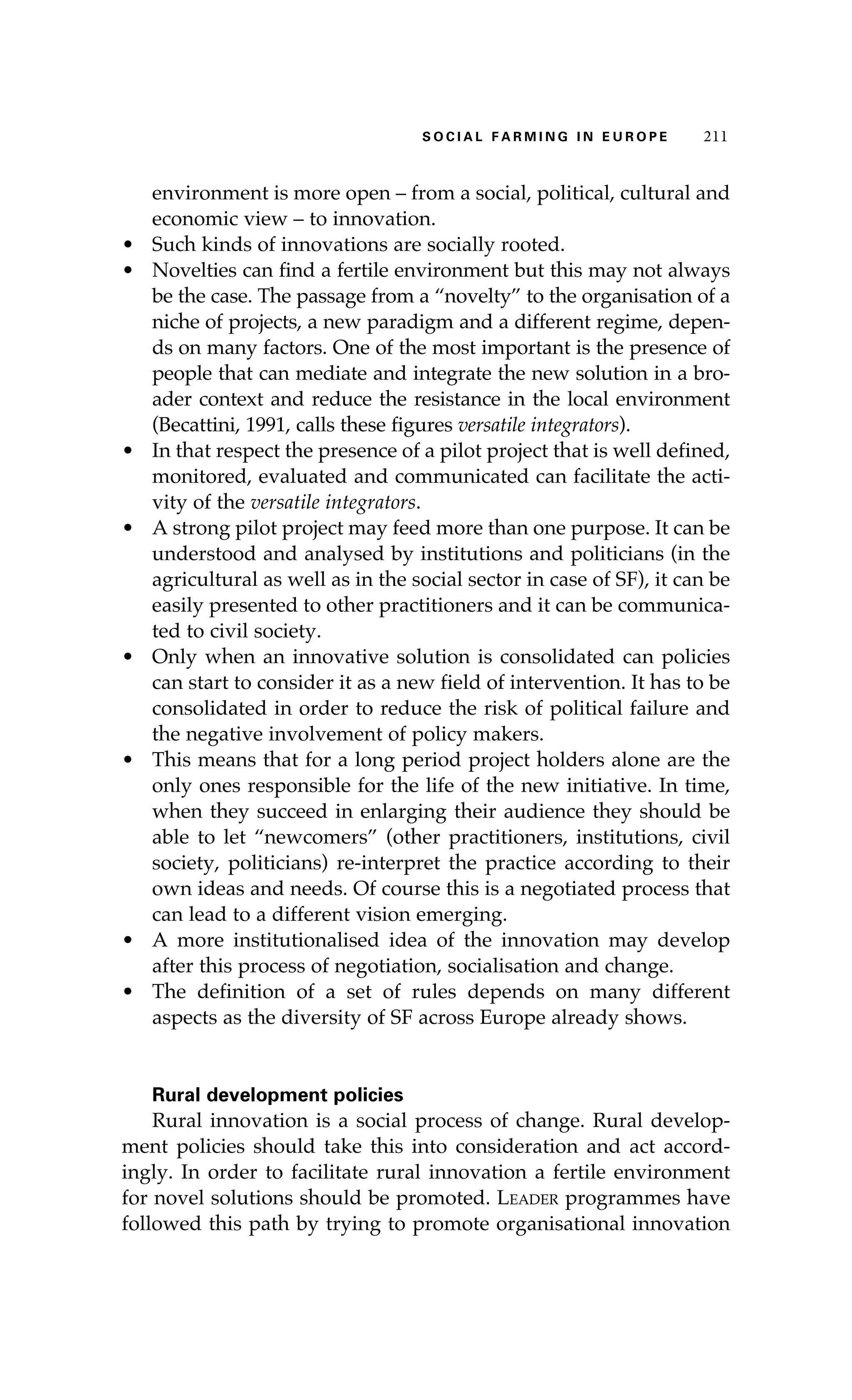 S oaci l afr mi n g i n E u r oep 211 
environment is more open – from a social, political, cultural and 
economic view – to innovation. 
• Such kinds of innovations are socially rooted. 
• Novelties can find a fertile environment but this may not always 
be the case. The passage from a “novelty” to the organisation of a 
niche of projects, a new paradigm and a different regime, depen-ds 
on many factors. One of the most important is the presence of 
people that can mediate and integrate the new solution in a bro-ader 
context and reduce the resistance in the local environment 
(Becattini, 1991, calls these figures versatile integrators). 
• In that respect the presence of a pilot project that is well defined, 
monitored, evaluated and communicated can facilitate the acti-vity 
of the versatile integrators. 
• A strong pilot project may feed more than one purpose. It can be 
understood and analysed by institutions and politicians (in the 
agricultural as well as in the social sector in case of SF), it can be 
easily presented to other practitioners and it can be communica-ted 
to civil society. 
• Only when an innovative solution is consolidated can policies 
can start to consider it as a new field of intervention. It has to be 
consolidated in order to reduce the risk of political failure and 
the negative involvement of policy makers. 
• This means that for a long period project holders alone are the 
only ones responsible for the life of the new initiative. In time, 
when they succeed in enlarging their audience they should be 
able to let “newcomers” (other practitioners, institutions, civil 
society, politicians) re-interpret the practice according to their 
own ideas and needs. Of course this is a negotiated process that 
can lead to a different vision emerging. 
• A more institutionalised idea of the innovation may develop 
after this process of negotiation, socialisation and change. 
• The definition of a set of rules depends on many different 
aspects as the diversity of SF across Europe already shows. 
Rural development policies 
Rural innovation is a social process of change. Rural develop-ment 
policies should take this into consideration and act accord-ingly. 
In order to facilitate rural innovation a fertile environment 
for novel solutions should be promoted. Leader programmes have 
followed this path by trying to promote organisational innovation 
 