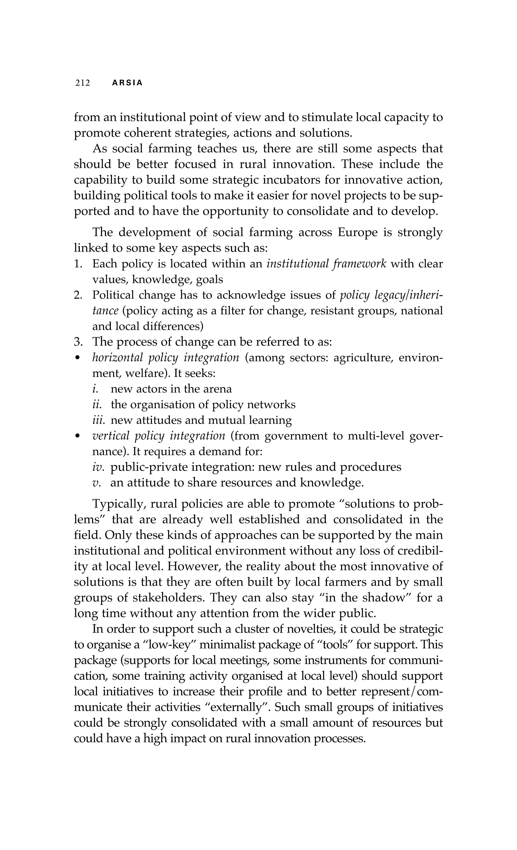 212 A R S I A 
from an institutional point of view and to stimulate local capacity to 
promote coherent strategies, actions and solutions. 
As social farming teaches us, there are still some aspects that 
should be better focused in rural innovation. These include the 
capability to build some strategic incubators for innovative action, 
building political tools to make it easier for novel projects to be sup-ported 
and to have the opportunity to consolidate and to develop. 
The development of social farming across Europe is strongly 
linked to some key aspects such as: 
1. Each policy is located within an institutional framework with clear 
values, knowledge, goals 
2. Political change has to acknowledge issues of policy legacy/inheri-tance 
(policy acting as a filter for change, resistant groups, national 
and local differences) 
3. The process of change can be referred to as: 
• horizontal policy integration (among sectors: agriculture, environ-ment, 
welfare). It seeks: 
i. new actors in the arena 
ii. the organisation of policy networks 
iii. new attitudes and mutual learning 
• vertical policy integration (from government to multi-level gover-nance). 
It requires a demand for: 
iv. public-private integration: new rules and procedures 
v. an attitude to share resources and knowledge. 
Typically, rural policies are able to promote “solutions to prob-lems” 
that are already well established and consolidated in the 
field. Only these kinds of approaches can be supported by the main 
institutional and political environment without any loss of credibil-ity 
at local level. However, the reality about the most innovative of 
solutions is that they are often built by local farmers and by small 
groups of stakeholders. They can also stay “in the shadow” for a 
long time without any attention from the wider public. 
In order to support such a cluster of novelties, it could be strategic 
to organise a “low-key” minimalist package of “tools” for support. This 
package (supports for local meetings, some instruments for communi-cation, 
some training activity organised at local level) should support 
local initiatives to increase their profile and to better represent/com-municate 
their activities “externally”. Such small groups of initiatives 
could be strongly consolidated with a small amount of resources but 
could have a high impact on rural innovation processes. 
 