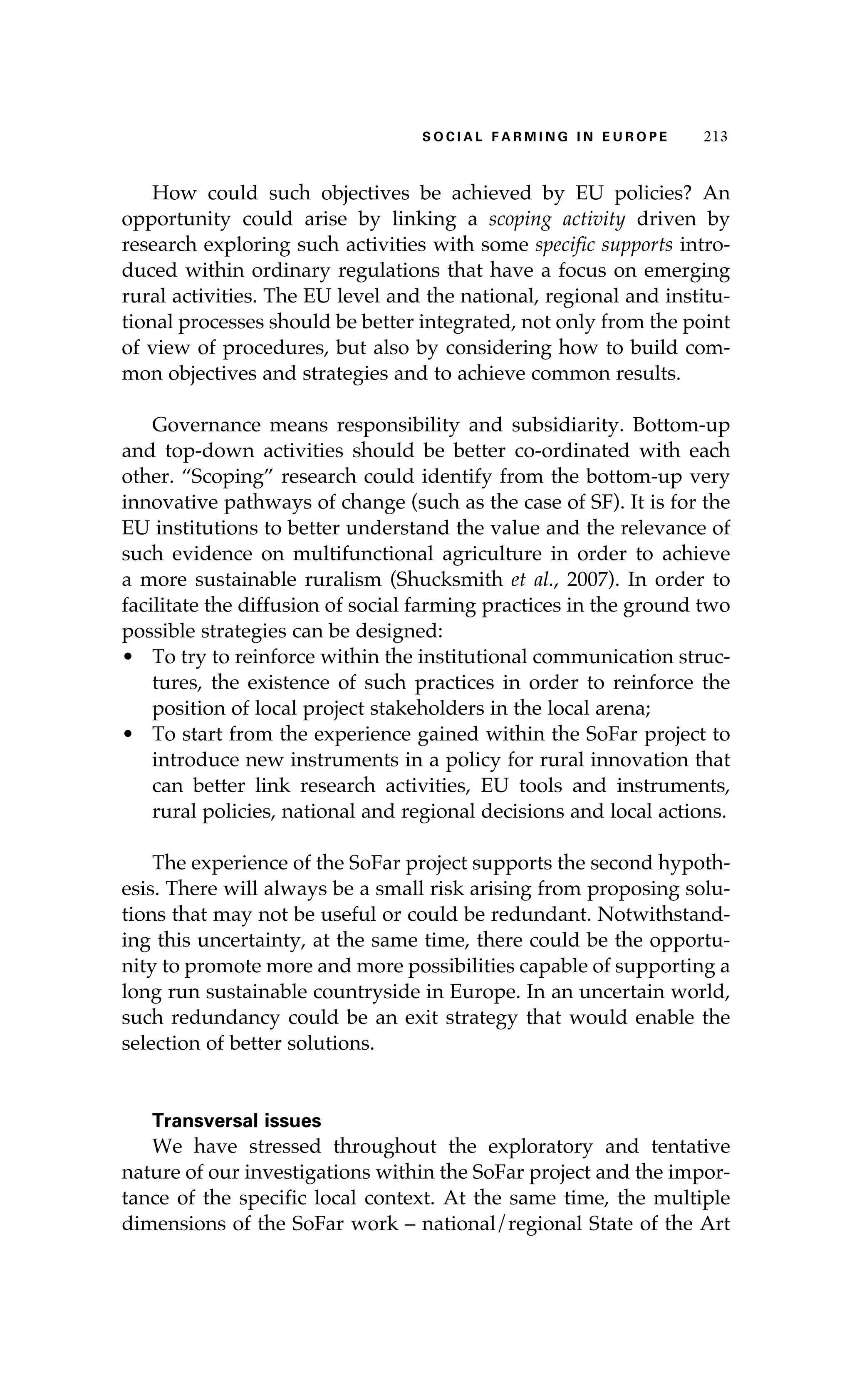 S oaci l afr mi n g i n E u r oep 213 
How could such objectives be achieved by EU policies? An 
opportunity could arise by linking a scoping activity driven by 
research exploring such activities with some specific supports intro-duced 
within ordinary regulations that have a focus on emerging 
rural activities. The EU level and the national, regional and institu-tional 
processes should be better integrated, not only from the point 
of view of procedures, but also by considering how to build com-mon 
objectives and strategies and to achieve common results. 
Governance means responsibility and subsidiarity. Bottom-up 
and top-down activities should be better co-ordinated with each 
other. “Scoping” research could identify from the bottom-up very 
innovative pathways of change (such as the case of SF). It is for the 
EU institutions to better understand the value and the relevance of 
such evidence on multifunctional agriculture in order to achieve 
a more sustainable ruralism (Shucksmith et al., 2007). In order to 
facilitate the diffusion of social farming practices in the ground two 
possible strategies can be designed: 
• To try to reinforce within the institutional communication struc-tures, 
the existence of such practices in order to reinforce the 
position of local project stakeholders in the local arena; 
• To start from the experience gained within the SoFar project to 
introduce new instruments in a policy for rural innovation that 
can better link research activities, EU tools and instruments, 
rural policies, national and regional decisions and local actions. 
The experience of the SoFar project supports the second hypoth-esis. 
There will always be a small risk arising from proposing solu-tions 
that may not be useful or could be redundant. Notwithstand-ing 
this uncertainty, at the same time, there could be the opportu-nity 
to promote more and more possibilities capable of supporting a 
long run sustainable countryside in Europe. In an uncertain world, 
such redundancy could be an exit strategy that would enable the 
selection of better solutions. 
Transversal issues 
We have stressed throughout the exploratory and tentative 
nature of our investigations within the SoFar project and the impor-tance 
of the specific local context. At the same time, the multiple 
dimensions of the SoFar work – national/regional State of the Art 
 