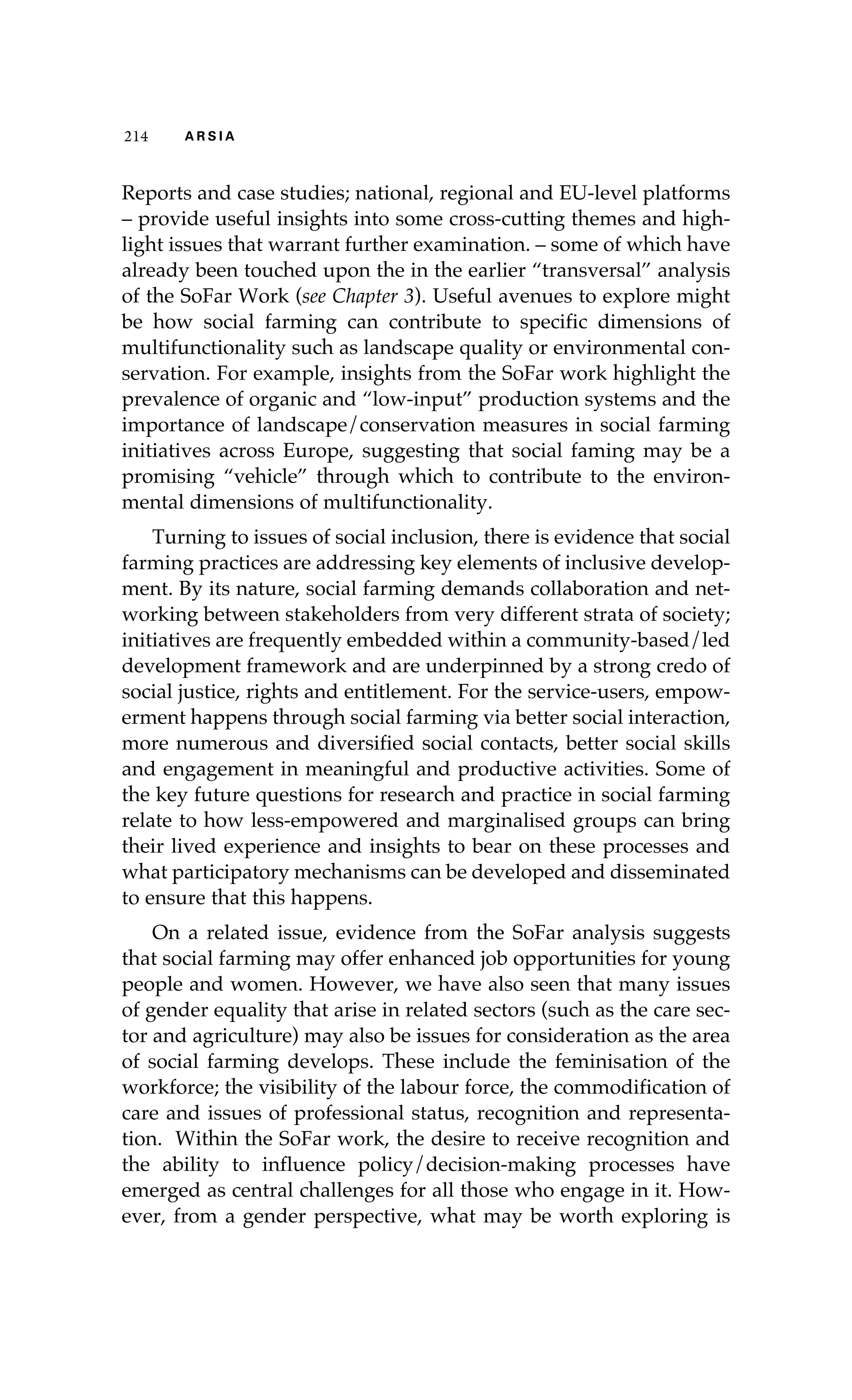 214 A R S I A 
Reports and case studies; national, regional and EU-level platforms 
– provide useful insights into some cross-cutting themes and high-light 
issues that warrant further examination. – some of which have 
already been touched upon the in the earlier “transversal” analysis 
of the SoFar Work (see Chapter 3). Useful avenues to explore might 
be how social farming can contribute to specific dimensions of 
multifunctionality such as landscape quality or environmental con-servation. 
For example, insights from the SoFar work highlight the 
prevalence of organic and “low-input” production systems and the 
importance of landscape/conservation measures in social farming 
initiatives across Europe, suggesting that social faming may be a 
promising “vehicle” through which to contribute to the environ-mental 
dimensions of multifunctionality. 
Turning to issues of social inclusion, there is evidence that social 
farming practices are addressing key elements of inclusive develop-ment. 
By its nature, social farming demands collaboration and net-working 
between stakeholders from very different strata of society; 
initiatives are frequently embedded within a community-based/led 
development framework and are underpinned by a strong credo of 
social justice, rights and entitlement. For the service-users, empow-erment 
happens through social farming via better social interaction, 
more numerous and diversified social contacts, better social skills 
and engagement in meaningful and productive activities. Some of 
the key future questions for research and practice in social farming 
relate to how less-empowered and marginalised groups can bring 
their lived experience and insights to bear on these processes and 
what participatory mechanisms can be developed and disseminated 
to ensure that this happens. 
On a related issue, evidence from the SoFar analysis suggests 
that social farming may offer enhanced job opportunities for young 
people and women. However, we have also seen that many issues 
of gender equality that arise in related sectors (such as the care sec-tor 
and agriculture) may also be issues for consideration as the area 
of social farming develops. These include the feminisation of the 
workforce; the visibility of the labour force, the commodification of 
care and issues of professional status, recognition and representa-tion. 
Within the SoFar work, the desire to receive recognition and 
the ability to influence policy/decision-making processes have 
emerged as central challenges for all those who engage in it. How-ever, 
from a gender perspective, what may be worth exploring is 
 