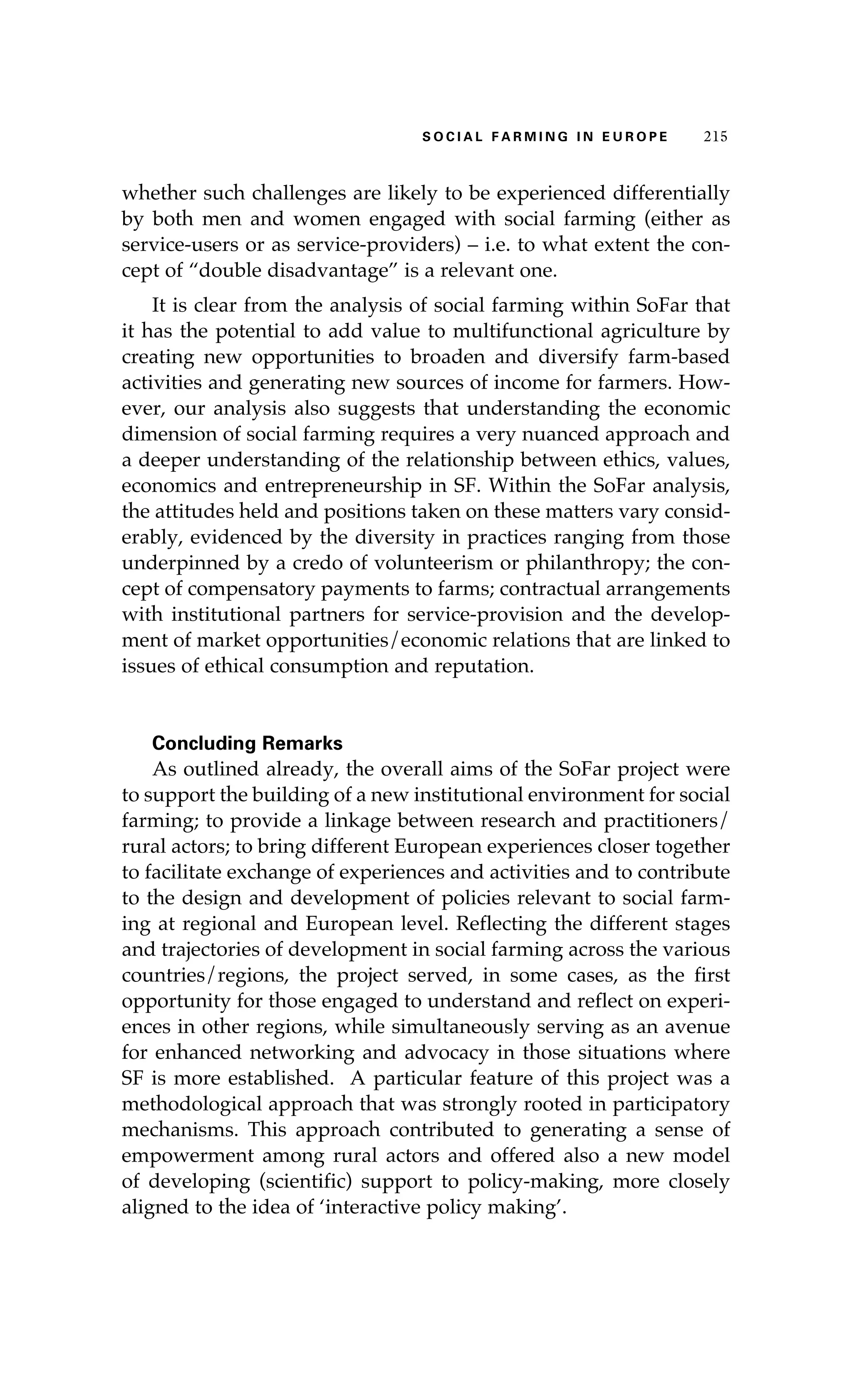 S oaci l afr mi n g i n E u r oep 215 
whether such challenges are likely to be experienced differentially 
by both men and women engaged with social farming (either as 
service-users or as service-providers) – i.e. to what extent the con-cept 
of “double disadvantage” is a relevant one. 
It is clear from the analysis of social farming within SoFar that 
it has the potential to add value to multifunctional agriculture by 
creating new opportunities to broaden and diversify farm-based 
activities and generating new sources of income for farmers. How-ever, 
our analysis also suggests that understanding the economic 
dimension of social farming requires a very nuanced approach and 
a deeper understanding of the relationship between ethics, values, 
economics and entrepreneurship in SF. Within the SoFar analysis, 
the attitudes held and positions taken on these matters vary consid-erably, 
evidenced by the diversity in practices ranging from those 
underpinned by a credo of volunteerism or philanthropy; the con-cept 
of compensatory payments to farms; contractual arrangements 
with institutional partners for service-provision and the develop-ment 
of market opportunities/economic relations that are linked to 
issues of ethical consumption and reputation. 
Concluding Remarks 
As outlined already, the overall aims of the SoFar project were 
to support the building of a new institutional environment for social 
farming; to provide a linkage between research and practitioners/ 
rural actors; to bring different European experiences closer together 
to facilitate exchange of experiences and activities and to contribute 
to the design and development of policies relevant to social farm-ing 
at regional and European level. Reflecting the different stages 
and trajectories of development in social farming across the various 
countries/regions, the project served, in some cases, as the first 
opportunity for those engaged to understand and reflect on experi-ences 
in other regions, while simultaneously serving as an avenue 
for enhanced networking and advocacy in those situations where 
SF is more established. A particular feature of this project was a 
methodological approach that was strongly rooted in participatory 
mechanisms. This approach contributed to generating a sense of 
empowerment among rural actors and offered also a new model 
of developing (scientific) support to policy-making, more closely 
aligned to the idea of ‘interactive policy making’. 
 