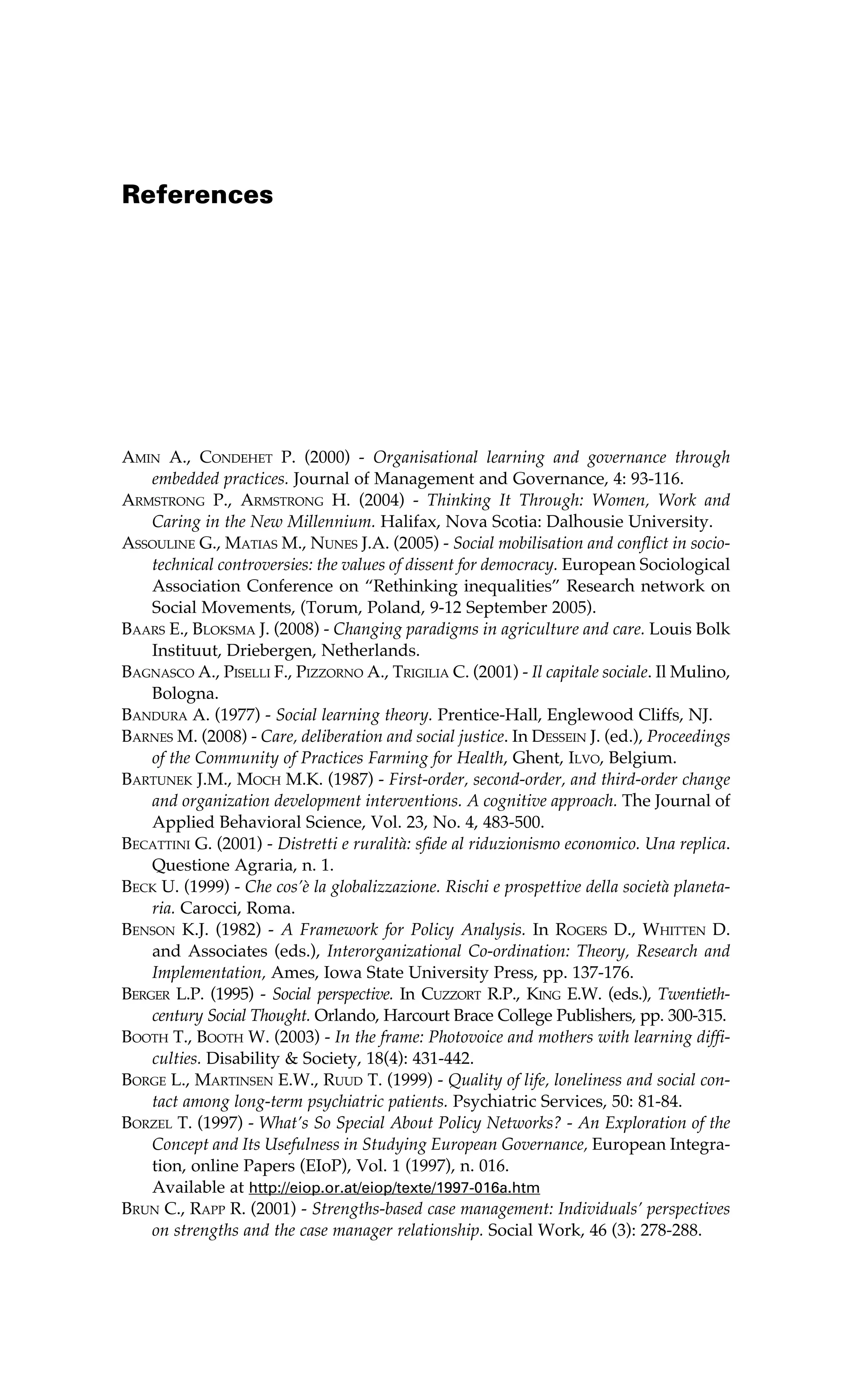 References 
Amin A., Condehet P. (2000) - Organisational learning and governance through 
embedded practices. Journal of Management and Governance, 4: 93-116. 
Armstrong P., Armstrong H. (2004) - Thinking It Through: Women, Work and 
Caring in the New Millennium. Halifax, Nova Scotia: Dalhousie University. 
Assouline G., Matias M., Nunes J.A. (2005) - Social mobilisation and conflict in socio-technical 
controversies: the values of dissent for democracy. European Sociological 
Association Conference on “Rethinking inequalities” Research network on 
Social Movements, (Torum, Poland, 9-12 September 2005). 
Baars E., Bloksma J. (2008) - Changing paradigms in agriculture and care. Louis Bolk 
Instituut, Driebergen, Netherlands. 
Bagnasco A., Piselli F., Pizzorno A., Trigilia C. (2001) - Il capitale sociale. Il Mulino, 
Bologna. 
Bandura A. (1977) - Social learning theory. Prentice-Hall, Englewood Cliffs, NJ. 
Barnes M. (2008) - Care, deliberation and social justice. In Dessein J. (ed.), Proceedings 
of the Community of Practices Farming for Health, Ghent, Ilvo, Belgium. 
Bartunek J.M., Moch M.K. (1987) - First-order, second-order, and third-order change 
and organization development interventions. A cognitive approach. The Journal of 
Applied Behavioral Science, Vol. 23, No. 4, 483-500. 
Becattini G. (2001) - Distretti e ruralità: sfide al riduzionismo economico. Una replica. 
Questione Agraria, n. 1. 
Beck U. (1999) - Che cos’è la globalizzazione. Rischi e prospettive della società planeta-ria. 
Carocci, Roma. 
Benson K.J. (1982) - A Framework for Policy Analysis. In Rogers D., Whitten D. 
and Associates (eds.), Interorganizational Co-ordination: Theory, Research and 
Implementation, Ames, Iowa State University Press, pp. 137-176. 
Berger L.P. (1995) - Social perspective. In Cuzzort R.P., King E.W. (eds.), Twentieth-century 
Social Thought. Orlando, Harcourt Brace College Publishers, pp. 300-315. 
Booth T., Booth W. (2003) - In the frame: Photovoice and mothers with learning diffi-culties. 
Disability & Society, 18(4): 431-442. 
Borge L., Martinsen E.W., Ruud T. (1999) - Quality of life, loneliness and social con-tact 
among long-term psychiatric patients. Psychiatric Services, 50: 81-84. 
Borzel T. (1997) - What’s So Special About Policy Networks? - An Exploration of the 
Concept and Its Usefulness in Studying European Governance, European Integra-tion, 
online Papers (EIoP), Vol. 1 (1997), n. 016. 
Available at http://eiop.or.at/eiop/texte/1997-016a.htm 
Brun C., Rapp R. (2001) - Strengths-based case management: Individuals’ perspectives 
on strengths and the case manager relationship. Social Work, 46 (3): 278-288. 
 