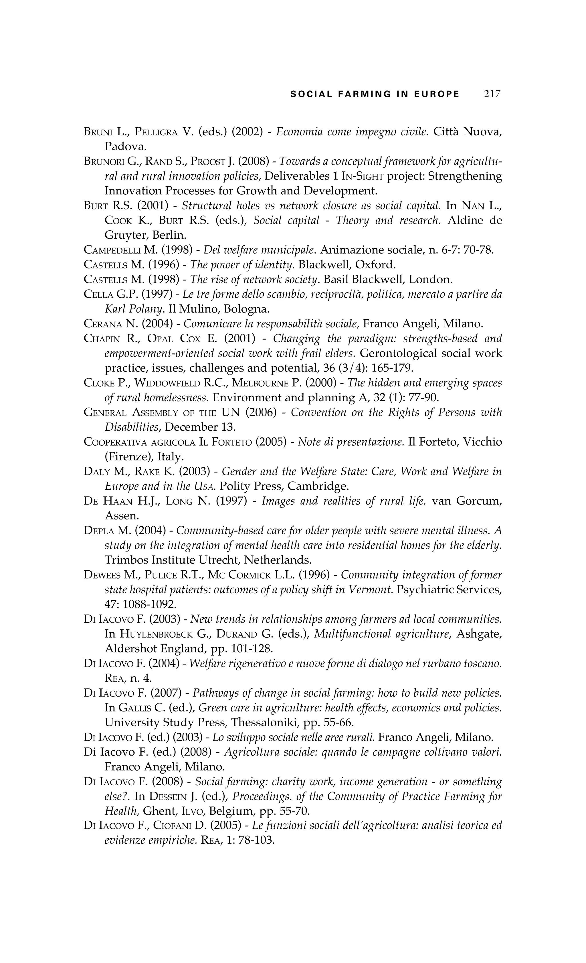 S oaci l afr mi n g i n E u r oep 217 
Bruni L., Pelligra V. (eds.) (2002) - Economia come impegno civile. Città Nuova, 
Padova. 
Brunori G., Rand S., Proost J. (2008) - Towards a conceptual framework for agricultu-ral 
and rural innovation policies, Deliverables 1 In-Sight project: Strengthening 
Innovation Processes for Growth and Development. 
Burt R.S. (2001) - Structural holes vs network closure as social capital. In Nan L., 
Cook K., Burt R.S. (eds.), Social capital - Theory and research. Aldine de 
Gruyter, Berlin. 
Campedelli M. (1998) - Del welfare municipale. Animazione sociale, n. 6-7: 70-78. 
Castells M. (1996) - The power of identity. Blackwell, Oxford. 
Castells M. (1998) - The rise of network society. Basil Blackwell, London. 
Cella G.P. (1997) - Le tre forme dello scambio, reciprocità, politica, mercato a partire da 
Karl Polany. Il Mulino, Bologna. 
Cerana N. (2004) - Comunicare la responsabilità sociale, Franco Angeli, Milano. 
Chapin R., Opal Cox E. (2001) - Changing the paradigm: strengths-based and 
empowerment-oriented social work with frail elders. Gerontological social work 
practice, issues, challenges and potential, 36 (3/4): 165-179. 
Cloke P., Widdowfield R.C., Melbourne P. (2000) - The hidden and emerging spaces 
of rural homelessness. Environment and planning A, 32 (1): 77-90. 
General Assembly of the UN (2006) - Convention on the Rights of Persons with 
Disabilities, December 13. 
Cooperativa agricola Il Forteto (2005) - Note di presentazione. Il Forteto, Vicchio 
(Firenze), Italy. 
Daly M., Rake K. (2003) - Gender and the Welfare State: Care, Work and Welfare in 
Europe and in the Usa. Polity Press, Cambridge. 
De Haan H.J., Long N. (1997) - Images and realities of rural life. van Gorcum, 
Assen. 
Depla M. (2004) - Community-based care for older people with severe mental illness. A 
study on the integration of mental health care into residential homes for the elderly. 
Trimbos Institute Utrecht, Netherlands. 
Dewees M., Pulice R.T., Mc Cormick L.L. (1996) - Community integration of former 
state hospital patients: outcomes of a policy shift in Vermont. Psychiatric Services, 
47: 1088-1092. 
Di Iacovo F. (2003) - New trends in relationships among farmers ad local communities. 
In Huylenbroeck G., Durand G. (eds.), Multifunctional agriculture, Ashgate, 
Aldershot England, pp. 101-128. 
Di Iacovo F. (2004) - Welfare rigenerativo e nuove forme di dialogo nel rurbano toscano. 
Rea, n. 4. 
Di Iacovo F. (2007) - Pathways of change in social farming: how to build new policies. 
In Gallis C. (ed.), Green care in agriculture: health effects, economics and policies. 
University Study Press, Thessaloniki, pp. 55-66. 
Di Iacovo F. (ed.) (2003) - Lo sviluppo sociale nelle aree rurali. Franco Angeli, Milano. 
Di Iacovo F. (ed.) (2008) - Agricoltura sociale: quando le campagne coltivano valori. 
Franco Angeli, Milano. 
Di Iacovo F. (2008) - Social farming: charity work, income generation - or something 
else?. In Dessein J. (ed.), Proceedings. of the Community of Practice Farming for 
Health, Ghent, Ilvo, Belgium, pp. 55-70. 
Di Iacovo F., Ciofani D. (2005) - Le funzioni sociali dell’agricoltura: analisi teorica ed 
evidenze empiriche. Rea, 1: 78-103. 
 