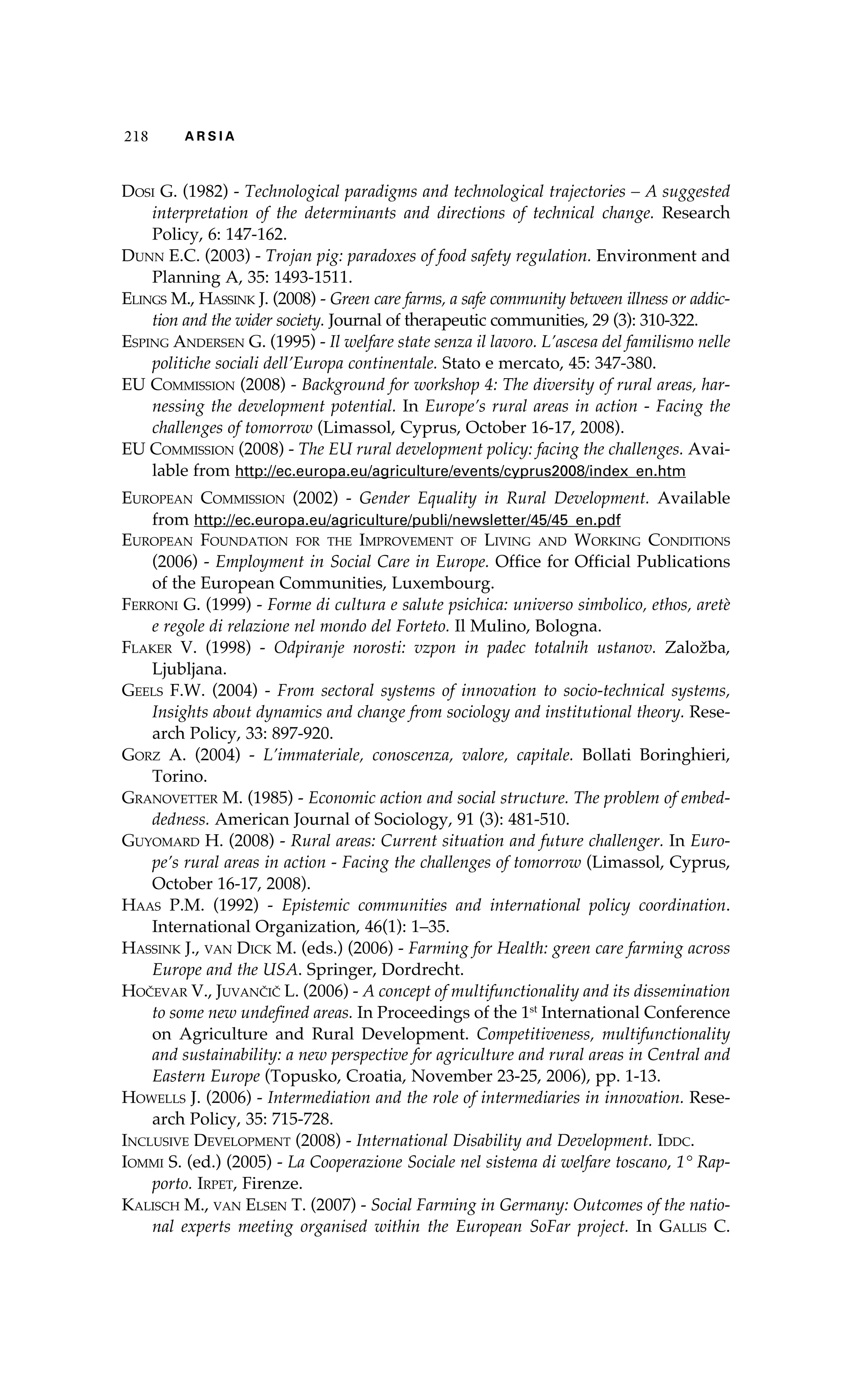 218 A R S I A 
Dosi G. (1982) - Technological paradigms and technological trajectories – A suggested 
interpretation of the determinants and directions of technical change. Research 
Policy, 6: 147-162. 
Dunn E.C. (2003) - Trojan pig: paradoxes of food safety regulation. Environment and 
Planning A, 35: 1493-1511. 
Elings M., Hassink J. (2008) - Green care farms, a safe community between illness or addic-tion 
and the wider society. Journal of therapeutic communities, 29 (3): 310-322. 
Esping Andersen G. (1995) - Il welfare state senza il lavoro. L’ascesa del familismo nelle 
politiche sociali dell’Europa continentale. Stato e mercato, 45: 347-380. 
EU Commission (2008) - Background for workshop 4: The diversity of rural areas, har-nessing 
the development potential. In Europe’s rural areas in action - Facing the 
challenges of tomorrow (Limassol, Cyprus, October 16-17, 2008). 
EU Commission (2008) - The EU rural development policy: facing the challenges. Avai-lable 
from http://ec.europa.eu/agriculture/events/cyprus2008/index_en.htm 
European Commission (2002) - Gender Equality in Rural Development. Available 
from http://ec.europa.eu/agriculture/publi/newsletter/45/45_en.pdf 
European Foundation for the Improvement of Living and Working Conditions 
(2006) - Employment in Social Care in Europe. Office for Official Publications 
of the European Communities, Luxembourg. 
Ferroni G. (1999) - Forme di cultura e salute psichica: universo simbolico, ethos, aretè 
e regole di relazione nel mondo del Forteto. Il Mulino, Bologna. 
Flaker V. (1998) - Odpiranje norosti: vzpon in padec totalnih ustanov. Založba, 
Ljubljana. 
Geels F.W. (2004) - From sectoral systems of innovation to socio-technical systems, 
Insights about dynamics and change from sociology and institutional theory. Rese-arch 
Policy, 33: 897-920. 
Gorz A. (2004) - L’immateriale, conoscenza, valore, capitale. Bollati Boringhieri, 
Torino. 
Granovetter M. (1985) - Economic action and social structure. The problem of embed-dedness. 
American Journal of Sociology, 91 (3): 481-510. 
Guyomard H. (2008) - Rural areas: Current situation and future challenger. In Euro-pe’s 
rural areas in action - Facing the challenges of tomorrow (Limassol, Cyprus, 
October 16-17, 2008). 
Haas P.M. (1992) - Epistemic communities and international policy coordination. 
International Organization, 46(1): 1–35. 
Hassink J., van Dick M. (eds.) (2006) - Farming for Health: green care farming across 
Europe and the USA. Springer, Dordrecht. 
Hočevar V., Juvančič L. (2006) - A concept of multifunctionality and its dissemination 
to some new undefined areas. In Proceedings of the 1st International Conference 
on Agriculture and Rural Development. Competitiveness, multifunctionality 
and sustainability: a new perspective for agriculture and rural areas in Central and 
Eastern Europe (Topusko, Croatia, November 23-25, 2006), pp. 1-13. 
Howells J. (2006) - Intermediation and the role of intermediaries in innovation. Rese-arch 
Policy, 35: 715-728. 
Inclusive Development (2008) - International Disability and Development. Iddc. 
Iommi S. (ed.) (2005) - La Cooperazione Sociale nel sistema di welfare toscano, 1° Rap-porto. 
Irpet, Firenze. 
Kalisch M., van Elsen T. (2007) - Social Farming in Germany: Outcomes of the natio-nal 
experts meeting organised within the European SoFar project. In Gallis C. 
 
